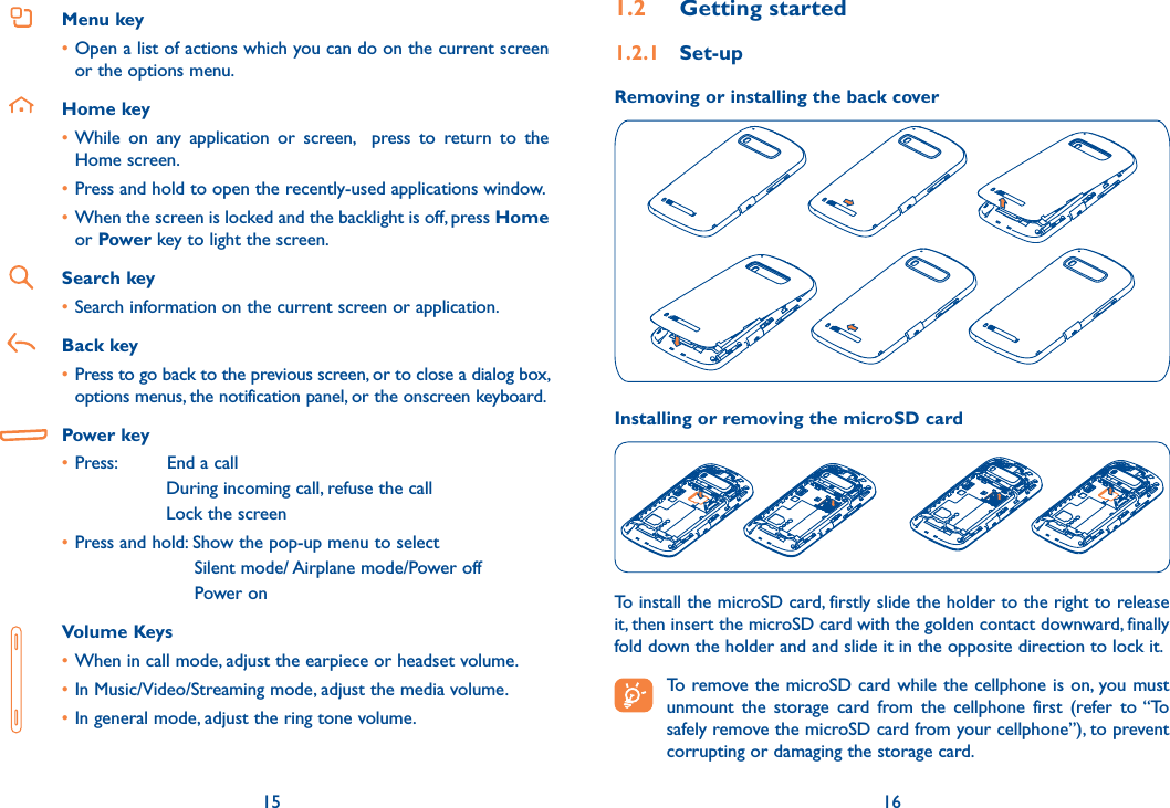 15 16Menu key•Open a list of actions which you can do on the current screen or the options menu.Home key•While  on  any  application  or  screen,    press  to  return  to  the Home screen.•Press and hold to open the recently-used applications window.•When the screen is locked and the backlight is off, press Home or Power key to light the screen.Search key•Search information on the current screen or application.Back key• Press to go back to the previous screen, or to close a dialog box, options menus, the notification panel, or the onscreen keyboard. Power key•Press:         End a call During incoming call, refuse the callLock the screen•Press and hold: Show the pop-up menu to select      Silent mode/ Airplane mode/Power off     Power on   Volume Keys •When in call mode, adjust the earpiece or headset volume.•In Music/Video/Streaming mode, adjust the media volume.•In general mode, adjust the ring tone volume.1.2  Getting started1.2.1  Set-upRemoving or installing the back coverInstalling or removing the microSD cardTo install the microSD card, firstly slide the holder to the right to release it, then insert the microSD card with the golden contact downward, finally fold down the holder and and slide it in the opposite direction to lock it. To remove the microSD card while the cellphone is on, you must unmount  the  storage  card  from  the  cellphone  first  (refer  to “To safely remove the microSD card from your cellphone”), to prevent corrupting or damaging the storage card.