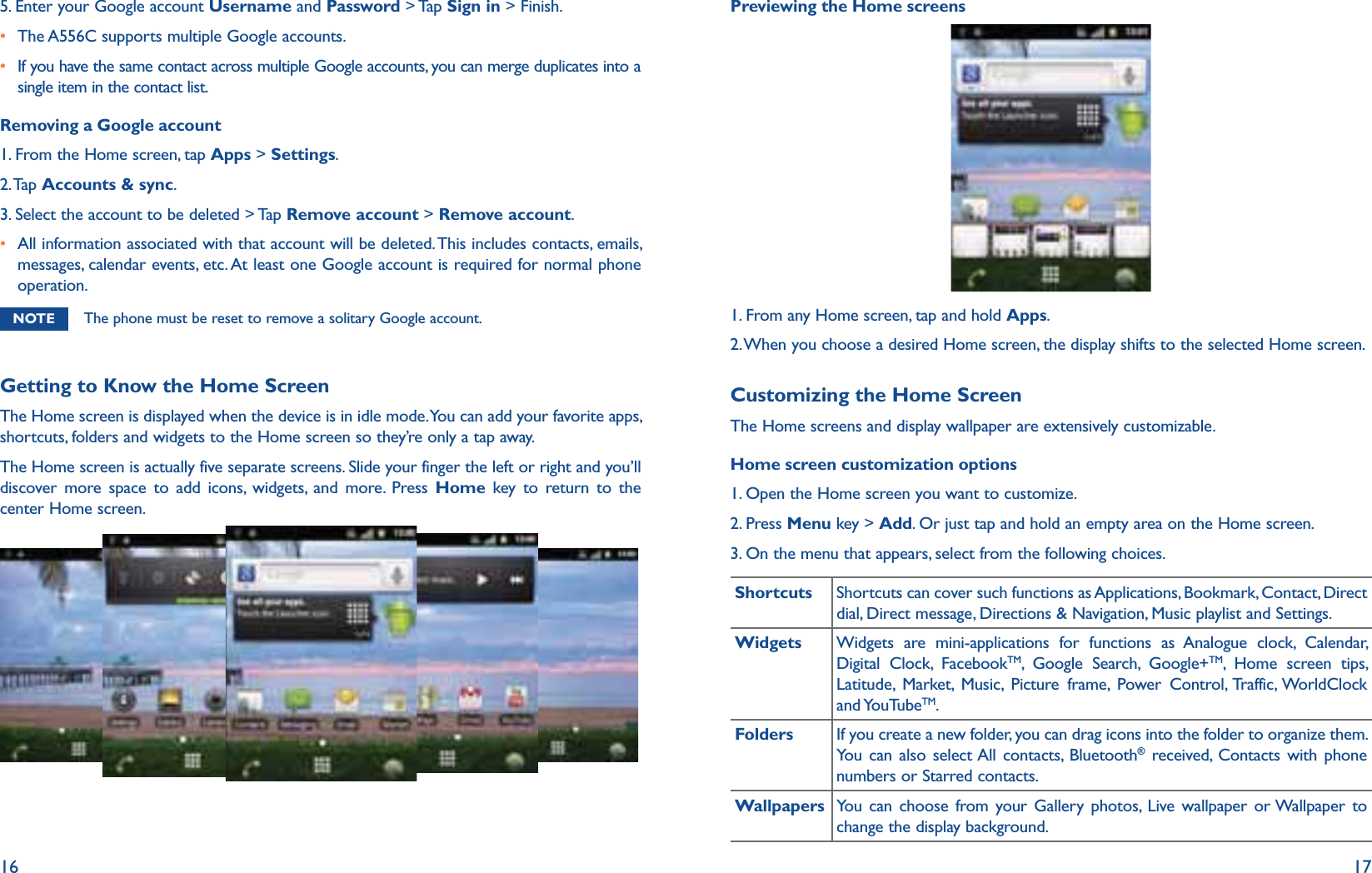 16 175. Enter your Google account Username and Password &gt; Tap Sign in &gt; Finish.r The A556C supports multiple Google accounts. r  If you have the same contact across multiple Google accounts, you can merge duplicates into a single item in the contact list.Removing a Google account1. From the Home screen, tap Apps &gt; Settings.2. Tap  Accounts &amp; sync.3. Select the account to be deleted &gt; Tap Remove account &gt; Remove account.r  All information associated with that account will be deleted. This includes contacts, emails, messages, calendar events, etc. At least one Google account is required for normal phone operation. NOTE The phone must be reset to remove a solitary Google account.Getting to Know the Home ScreenThe Home screen is displayed when the device is in idle mode. You can add your favorite apps, shortcuts, folders and widgets to the Home screen so they’re only a tap away.The Home screen is actually five separate screens. Slide your finger the left or right and you’ll discover more space to add icons, widgets, and more. Press Home key to return to the center Home screen.Previewing the Home screens1. From any Home screen, tap and hold Apps.2. When you choose a desired Home screen, the display shifts to the selected Home screen.Customizing the Home ScreenThe Home screens and display wallpaper are extensively customizable.Home screen customization options1. Open the Home screen you want to customize.2. Press Menu key &gt; Add. Or just tap and hold an empty area on the Home screen.3. On the menu that appears, select from the following choices.Shortcuts Shortcuts can cover such functions as Applications, Bookmark, Contact, Direct dial, Direct message, Directions &amp; Navigation, Music playlist and Settings.Widgets Widgets are mini-applications for functions as Analogue clock, Calendar, Digital Clock, FacebookTM, Google Search, Google+TM, Home screen tips, Latitude, Market, Music, Picture frame, Power Control, Traffic, WorldClock and YouTubeTM. Folders If you create a new folder, you can drag icons into the folder to organize them. You can also select All contacts, Bluetooth® received, Contacts with phone numbers or Starred contacts. Wallpapers You can choose from your Gallery photos, Live wallpaper or Wallpaper to change the display background.