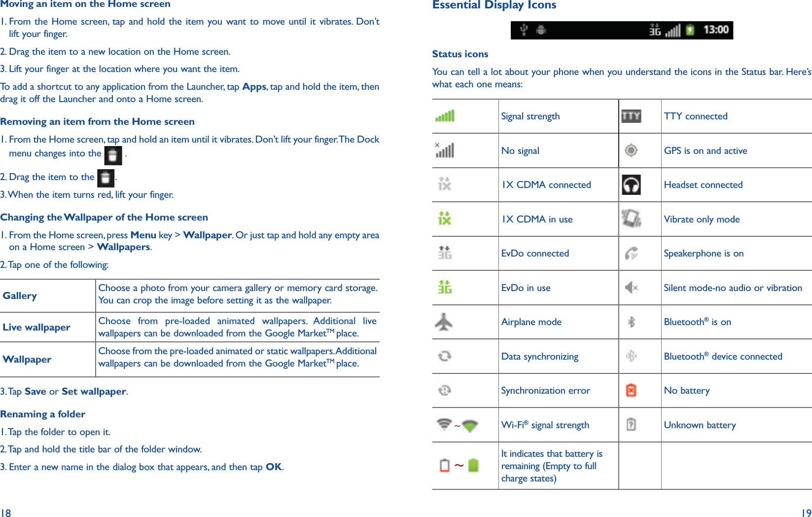 18 19Moving an item on the Home screen1.  From the Home screen, tap and hold the item you want to move until it vibrates. Don’t lift your finger.2. Drag the item to a new location on the Home screen.3. Lift your finger at the location where you want the item.To add a shortcut to any application from the Launcher, tap Apps, tap and hold the item, then drag it off the Launcher and onto a Home screen.Removing an item from the Home screen1.  From the Home screen, tap and hold an item until it vibrates. Don’t lift your finger. The Dock menu changes into the   .2. Drag the item to the  .3. When the item turns red, lift your finger.Changing the Wallpaper of the Home screen1.  From the Home screen, press Menu key &gt; Wallpaper. Or just tap and hold any empty area on a Home screen &gt; Wallpapers.2. Tap one of the following:Gallery Choose a photo from your camera gallery or memory card storage. You can crop the image before setting it as the wallpaper.Live wallpaper Choose from pre-loaded animated wallpapers. Additional live wallpapers can be downloaded from the Google MarketTM place.Wallpaper Choose from the pre-loaded animated or static wallpapers. Additional wallpapers can be downloaded from the Google MarketTM place.3. Tap  Save or Set wallpaper.Renaming a folder1. Tap the folder to open it.2. Tap and hold the title bar of the folder window.3. Enter a new name in the dialog box that appears, and then tap OK.Essential Display IconsStatus iconsYou can tell a lot about your phone when you understand the icons in the Status bar. Here’s what each one means:Signal strength TTY connectedNo signal GPS is on and active1X CDMA connected Headset connected1X CDMA in use Vibrate only modeEvDo connected Speakerphone is onEvDo in use Silent mode-no audio or vibrationAirplane mode Bluetooth® is onData synchronizing Bluetooth® device connectedSynchronization error No battery~Wi-Fi® signal strength Unknown battery~It indicates that battery is remaining (Empty to full charge states)
