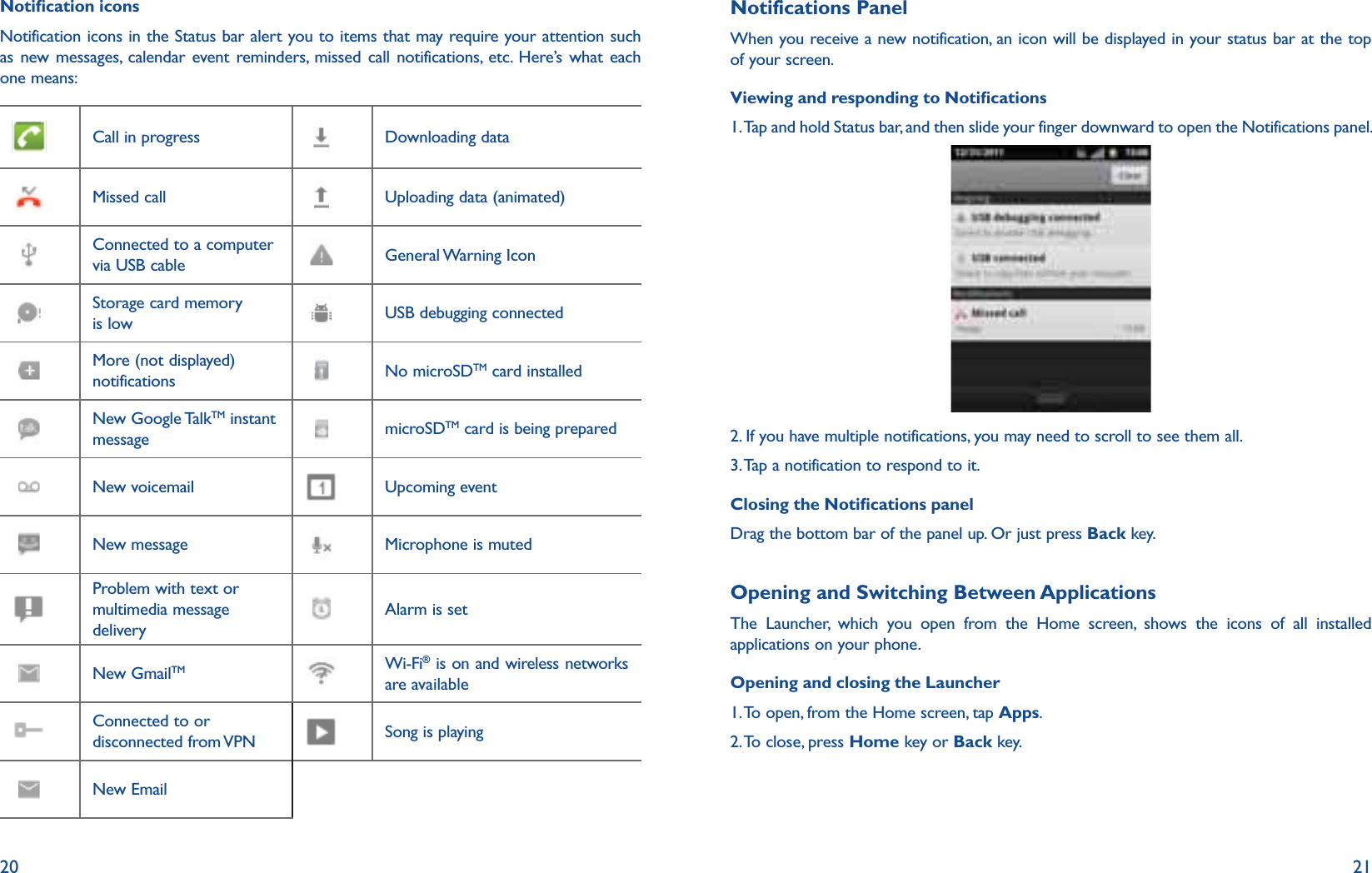 20 21Notication iconsNotification icons in the Status bar alert you to items that may require your attention such as new messages, calendar event reminders, missed call notifications, etc. Here’s what each one means:Call in progress Downloading dataMissed call Uploading data (animated)Connected to a computer via USB cable General Warning  IconStorage card memory is low USB debugging connectedMore (not displayed) notifications No microSDTM card installedNew Google TalkTM instant message microSDTM card is being preparedNew voicemail Upcoming eventNew message Microphone is mutedProblem with text or multimedia message deliveryAlarm is setNew GmailTM Wi-Fi® is on and wireless networks are availableConnected to or disconnected from VPN Song is playingNew EmailNotifications PanelWhen you receive a new notification, an icon will be displayed in your status bar at the top of your screen.Viewing and responding to Notications1.  Tap and hold Status bar, and then slide your finger downward to open the Notifications panel.2.  If you have multiple notifications, you may need to scroll to see them all.3. Tap a notification to respond to it.Closing the Notications panelDrag the bottom bar of the panel up. Or just press Back key.Opening and Switching Between ApplicationsThe Launcher, which you open from the Home screen, shows the icons of all installed applications on your phone.Opening and closing the Launcher1. To open, from the Home screen, tap Apps.2. To close, press Home key or Back key.