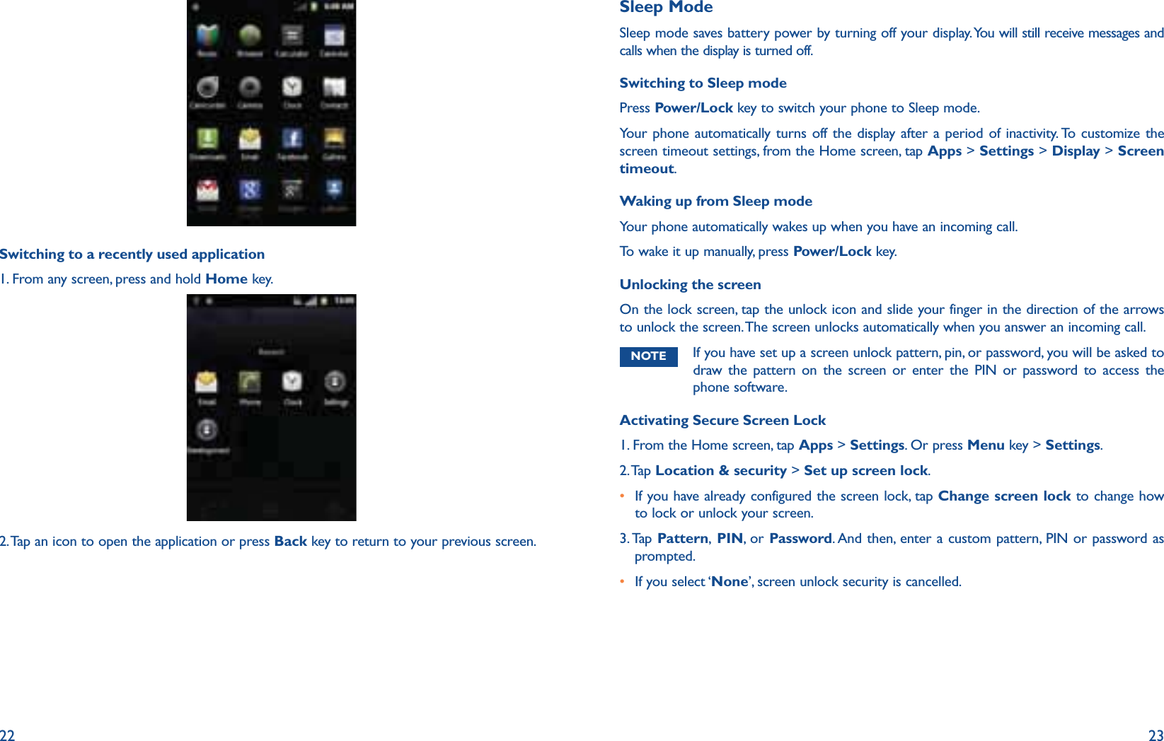 22 23Switching to a recently used application1. From any screen, press and hold Home key. 2. Tap an icon to open the application or press Back key to return to your previous screen.Sleep ModeSleep mode saves battery power by turning off your display. You will still receive messages and calls when the display is turned off.Switching to Sleep modePress Power/Lock key to switch your phone to Sleep mode. Your phone automatically turns off the display after a period of inactivity. To customize the screen timeout settings, from the Home screen, tap Apps &gt; Settings &gt; Display &gt; Screen timeout.Waking up from Sleep modeYour phone automatically wakes up when you have an incoming call. To wake it up manually, press Power/Lock key. Unlocking the screenOn the lock screen, tap the unlock icon and slide your finger in the direction of the arrows to unlock the screen. The screen unlocks automatically when you answer an incoming call.NOTE  If you have set up a screen unlock pattern, pin, or password, you will be asked to draw the pattern on the screen or enter the PIN or password to access the phone software.Activating Secure Screen Lock1. From the Home screen, tap Apps &gt; Settings. Or press Menu key &gt; Settings.2. Tap  Location &amp; security &gt; Set up screen lock.r  If you have already configured the screen lock, tap Change screen lock to change how to lock or unlock your screen.3. Tap  Pattern, PIN, or Password. And then, enter a custom pattern, PIN or password as prompted. r If you select ‘None’, screen unlock security is cancelled.