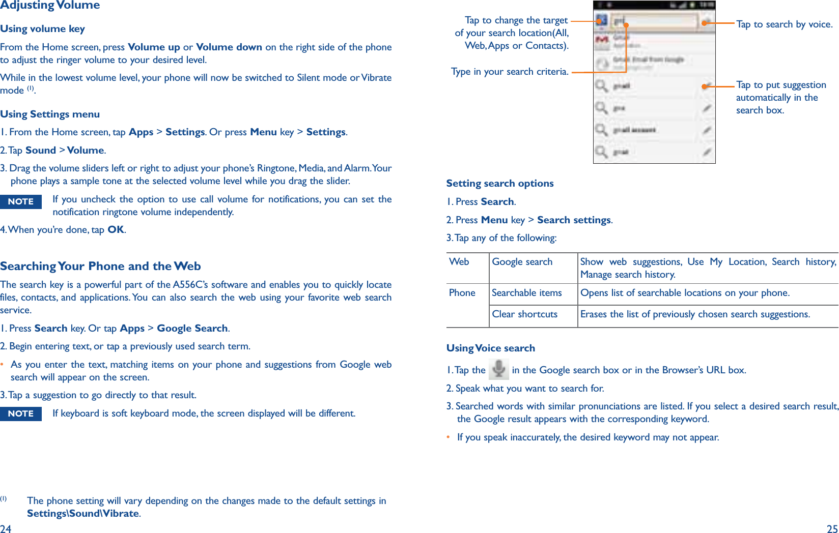 24 25Adjusting VolumeUsing volume keyFrom the Home screen, press Volume up or Volume down on the right side of the phone to adjust the ringer volume to your desired level.While in the lowest volume level, your phone will now be switched to Silent mode or Vibrate mode (1). Using Settings menu1. From the Home screen, tap Apps &gt; Settings. Or press Menu key &gt; Settings.2. Tap  Sound &gt; Volume.3.  Drag the volume sliders left or right to adjust your phone’s Ringtone, Media, and Alarm. Your phone plays a sample tone at the selected volume level while you drag the slider.NOTE  If you uncheck the option to use call volume for notifications, you can set the notification ringtone volume independently.4. When you’re done, tap OK.Searching Your Phone and the WebThe search key is a powerful part of the A556C’s software and enables you to quickly locate files, contacts, and applications. You can also search the web using your favorite web search service.1. Press Search key. Or tap Apps &gt; Google Search.2. Begin entering text, or tap a previously used search term.r  As you enter the text, matching items on your phone and suggestions from Google web search will appear on the screen.3. Tap a suggestion to go directly to that result.NOTE  If keyboard is soft keyboard mode, the screen displayed will be different. (1)  The phone setting will vary depending on the changes made to the default settings in Settings\Sound\Vibrate.Tap to change the target of your search location(All, Web, Apps or Contacts).Type in your search criteria.Tap to search by voice.Tap to put suggestion automatically in the search box.Setting search options1. Press Search.2. Press Menu key &gt; Search settings.3. Tap any of the following:Web Google search Show web suggestions, Use My Location, Search history, Manage search history.Phone Searchable items Opens list of searchable locations on your phone.Clear shortcuts Erases the list of previously chosen search suggestions.Using Voice  search1.  Tap the   in the Google search box or in the Browser’s URL box.2. Speak what you want to search for.3.  Searched words with similar pronunciations are listed. If you select a desired search result, the Google result appears with the corresponding keyword.r  If you speak inaccurately, the desired keyword may not appear. 