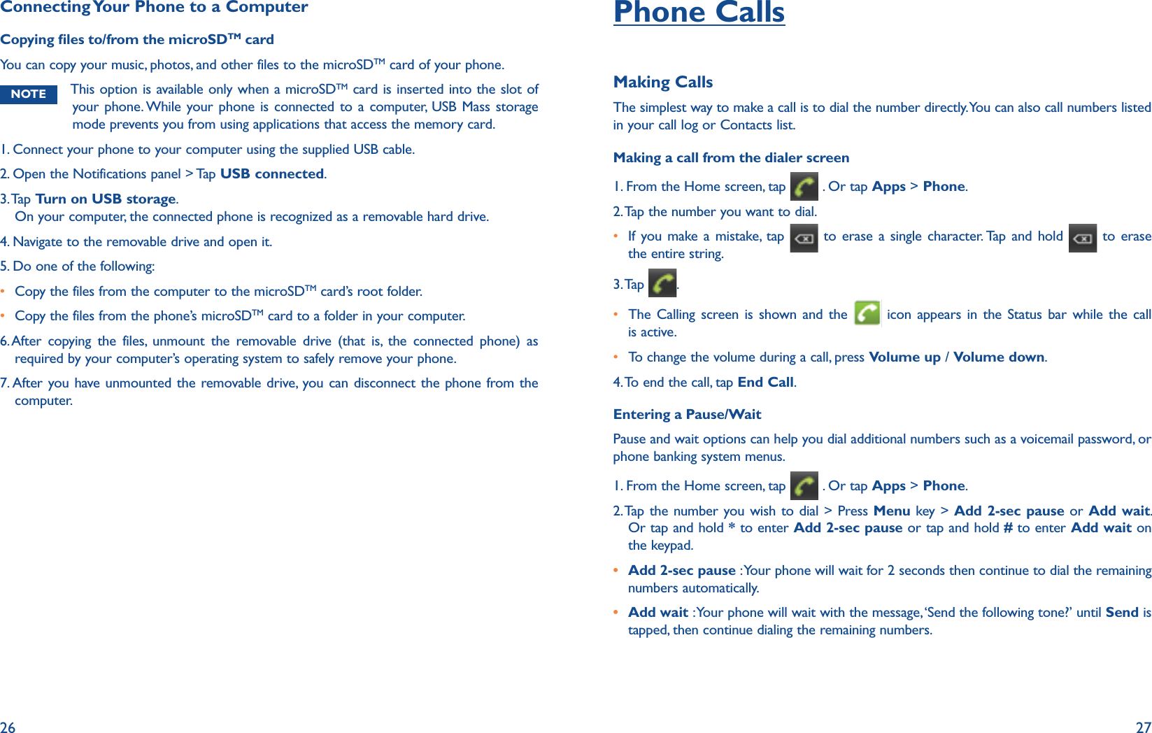 26 27Connecting Your Phone to a ComputerCopying les to/from the microSDTM cardYou can copy your music, photos, and other files to the microSDTM card of your phone. NOTE This option is available only when a microSDTM card is inserted into the slot of your phone. While your phone is connected to a computer, USB Mass storage mode prevents you from using applications that access the memory card. 1. Connect your phone to your computer using the supplied USB cable.2. Open the Notifications panel &gt; Tap USB connected.3.  Ta p   Turn on USB storage.On your computer, the connected phone is recognized as a removable hard drive.4. Navigate to the removable drive and open it.5. Do one of the following:r Copy the files from the computer to the microSDTM card’s root folder.r Copy the files from the phone’s microSDTM card to a folder in your computer.6.  After copying the files, unmount the removable drive (that is, the connected phone) as required by your computer’s operating system to safely remove your phone.7. After you have unmounted the removable drive, you can disconnect the phone from the computer.Phone CallsMaking CallsThe simplest way to make a call is to dial the number directly. You can also call numbers listed in your call log or Contacts list. Making a call from the dialer screen1. From the Home screen, tap   . Or tap Apps &gt; Phone.2. Tap the number you want to dial.r  If you make a mistake, tap   to erase a single character. Tap and hold   to erase the entire string.3. Tap  .r The Calling screen is shown and the   icon appears in the Status bar while the call is active.r To change the volume during a call, press Volume up / Volume down.4. To end the call, tap End Call.Entering a Pause/WaitPause and wait options can help you dial additional numbers such as a voicemail password, or phone banking system menus. 1. From the Home screen, tap   . Or tap Apps &gt; Phone.2.   Tap the number you wish to dial &gt; Press Menu key &gt; Add 2-sec pause or Add wait.Or tap and hold * to enter Add 2-sec pause or tap and hold # to enter Add wait on the keypad. r Add 2-sec pause : Your phone will wait for 2 seconds then continue to dial the remaining numbers automatically.r Add wait : Your phone will wait with the message, ‘Send the following tone?’ until Send is tapped, then continue dialing the remaining numbers. 