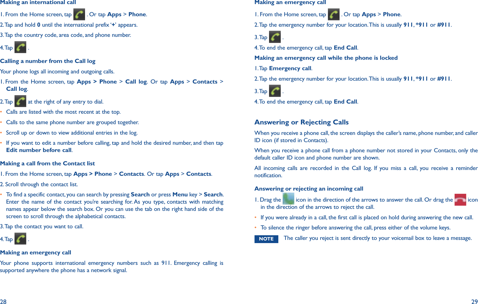 28 29Making an international call1. From the Home screen, tap   . Or tap Apps &gt; Phone.2. Tap and hold 0 until the international prefix ‘+’ appears.3. Tap the country code, area code, and phone number.4. Tap   .Calling a number from the Call logYour phone logs all incoming and outgoing calls.  1.  From the Home screen, tap Apps &gt; Phone &gt; Call log. Or tap Apps &gt; Contacts &gt; Call log. 2. Tap   at the right of any entry to dial.r Calls are listed with the most recent at the top.  r Calls to the same phone number are grouped together. r Scroll up or down to view additional entries in the log.r  If you want to edit a number before calling, tap and hold the desired number, and then tap Edit number before call.Making a call from the Contact list1. From the Home screen, tap Apps &gt; Phone &gt; Contacts. Or tap Apps &gt; Contacts.2. Scroll through the contact list.r  To find a specific contact, you can search by pressing Search or press Menu key &gt; Search. Enter the name of the contact you’re searching for. As you type, contacts with matching names appear below the search box. Or you can use the tab on the right hand side of the screen to scroll through the alphabetical contacts.3. Tap the contact you want to call.4. Tap   .Making an emergency callYour phone supports international emergency numbers such as 911. Emergency calling is supported anywhere the phone has a network signal. Making an emergency call1. From the Home screen, tap   . Or tap Apps &gt; Phone.2. Tap the emergency number for your location. This is usually 911,  *911 or #911.3. Tap   . 4. To end the emergency call, tap End Call.Making an emergency call while the phone is locked1. Tap  Emergency call.2. Tap the emergency number for your location. This is usually 911,  *911 or #911.3. Tap   . 4. To end the emergency call, tap End Call.Answering or Rejecting CallsWhen you receive a phone call, the screen displays the caller’s name, phone number, and caller ID icon (if stored in Contacts). When you receive a phone call from a phone number not stored in your Contacts, only the default caller ID icon and phone number are shown.All incoming calls are recorded in the Call log. If you miss a call, you receive a reminder notification. Answering or rejecting an incoming call1.  Drag the   icon in the direction of the arrows to answer the call. Or drag the   icon in the direction of the arrows to reject the call.r If you were already in a call, the first call is placed on hold during answering the new call.r To silence the ringer before answering the call, press either of the volume keys.NOTE The caller you reject is sent directly to your voicemail box to leave a message.