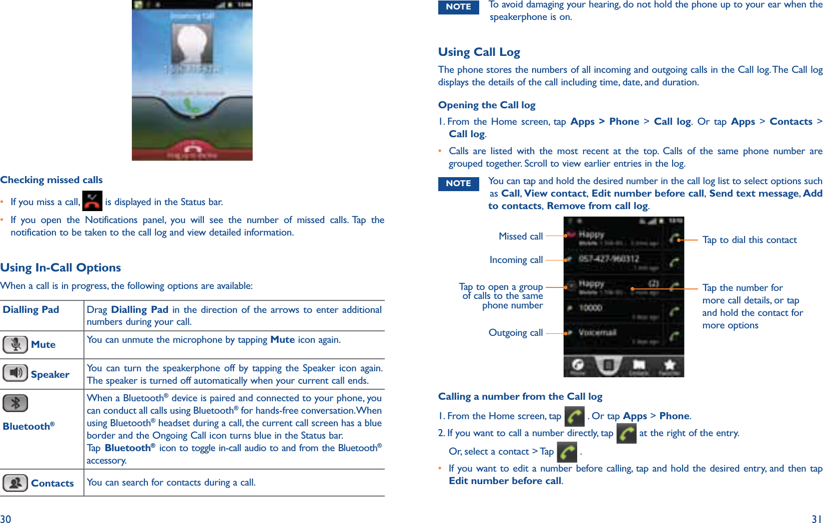 30 31Checking missed callsr If you miss a call,   is displayed in the Status bar. r  If you open the Notifications panel, you will see the number of missed calls. Tap the notification to be taken to the call log and view detailed information. Using In-Call OptionsWhen a call is in progress, the following options are available: Dialling Pad Drag  Dialling Pad in the direction of the arrows to enter additional numbers during your call. Mute  You can unmute the microphone by tapping Mute icon again. Speaker You can turn the speakerphone off by tapping the Speaker icon again. The speaker is turned off automatically when your current call ends. Bluetooth®When a Bluetooth® device is paired and connected to your phone, you can conduct all calls using Bluetooth® for hands-free conversation. When using Bluetooth® headset during a call, the current call screen has a blue border and the Ongoing Call icon turns blue in the Status bar.Ta p  Bluetooth® icon to toggle in-call audio to and from the Bluetooth® accessory. Contacts You can search for contacts during a call.NOTE To avoid damaging your hearing, do not hold the phone up to your ear when the speakerphone is on.Using Call LogThe phone stores the numbers of all incoming and outgoing calls in the Call log. The Call log displays the details of the call including time, date, and duration.Opening the Call log1.    From the Home screen, tap Apps &gt; Phone &gt; Call log. Or tap Apps &gt; Contacts &gt; Call log. r  Calls are listed with the most recent at the top. Calls of the same phone number are grouped together. Scroll to view earlier entries in the log.NOTE  You can tap and hold the desired number in the call log list to select options such as Call, View contact, Edit number before call, Send text message, Add to contacts, Remove from call log.Missed callIncoming callTap to open a group of calls to the same phone numberTap to dial this contactTap the number for more call details, or tap and hold the contact for more optionsOutgoing callCalling a number from the Call log1. From the Home screen, tap   . Or tap Apps &gt; Phone.2.  If you want to call a number directly, tap   at the right of the entry.Or, select a contact &gt; Tap   .r  If you want to edit a number before calling, tap and hold the desired entry, and then tap Edit number before call.