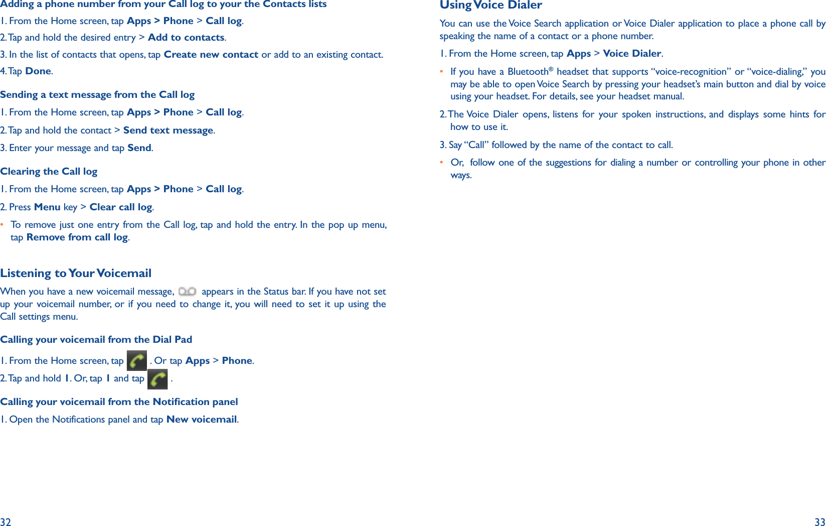 32 33Adding a phone number from your Call log to your the Contacts lists1. From the Home screen, tap Apps &gt; Phone &gt; Call log.2. Tap and hold the desired entry &gt; Add to contacts.3. In the list of contacts that opens, tap Create new contact or add to an existing contact.4. Tap  Done.Sending a text message from the Call log1. From the Home screen, tap Apps &gt; Phone &gt; Call log.2. Tap and hold the contact &gt; Send text message.3. Enter your message and tap Send.Clearing the Call log 1. From the Home screen, tap Apps &gt; Phone &gt; Call log.2. Press Menu key &gt; Clear call log.r  To remove just one entry from the Call log, tap and hold the entry. In the pop up menu, tap Remove from call log.Listening to Your VoicemailWhen you have a new voicemail message,   appears in the Status bar. If you have not set up your voicemail number, or if you need to change it, you will need to set it up using the  Call settings menu. Calling your voicemail from the Dial Pad1. From the Home screen, tap   . Or tap Apps &gt; Phone.2. Tap and hold 1. Or, tap 1 and tap  .Calling your voicemail from the Notication panel1. Open the Notifications panel and tap New voicemail.Using Voice  DialerYou can use the Voice Search application or Voice Dialer application to place a phone call by speaking the name of a contact or a phone number.1. From the Home screen, tap Apps &gt; Voice Dialer.r  If you have a Bluetooth® headset that supports “voice-recognition” or “voice-dialing,” you may be able to open Voice Search by pressing your headset’s main button and dial by voice using your headset. For details, see your headset manual. 2.  The Voice Dialer opens, listens for your spoken instructions, and displays some hints for how to use it.3. Say “Call” followed by the name of the contact to call.r  Or,  follow one of the suggestions for dialing a number or controlling your phone in other ways.