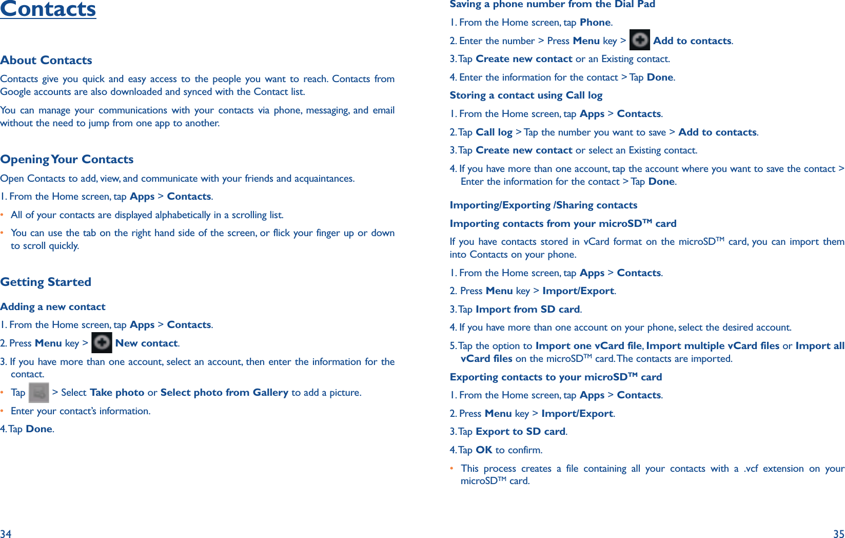34 35ContactsAbout ContactsContacts give you quick and easy access to the people you want to reach. Contacts from Google accounts are also downloaded and synced with the Contact list.You can manage your communications with your contacts via phone, messaging, and email without the need to jump from one app to another. Opening Your  ContactsOpen Contacts to add, view, and communicate with your friends and acquaintances.1. From the Home screen, tap Apps &gt; Contacts.r All of your contacts are displayed alphabetically in a scrolling list.r  You can use the tab on the right hand side of the screen, or flick your finger up or down to scroll quickly.Getting StartedAdding a new contact1. From the Home screen, tap Apps &gt; Contacts.2. Press Menu key &gt;   New contact.3. If you have more than one account, select an account, then enter the information for the contact.r Tap    &gt; Select Take photo or Select photo from Gallery to add a picture.r Enter your contact’s information.  4. Tap  Done.Saving a phone number from the Dial Pad1. From the Home screen, tap Phone.2. Enter the number &gt; Press Menu key &gt;   Add to contacts.3. Tap  Create new contact or an Existing contact.4. Enter the information for the contact &gt; Tap Done.Storing a contact using Call log1. From the Home screen, tap Apps &gt; Contacts.2. Tap  Call log &gt; Tap the number you want to save &gt; Add to contacts.3. Tap  Create new contact or select an Existing contact.4.  If you have more than one account, tap the account where you want to save the contact &gt; Enter the information for the contact &gt; Tap Done.Importing/Exporting /Sharing contactsImporting contacts from your microSDTM cardIf you have contacts stored in vCard format on the microSDTM card, you can import them into Contacts on your phone.1. From the Home screen, tap Apps &gt; Contacts.2. Press Menu key &gt; Import/Export.3. Tap  Import from SD card.4. If you have more than one account on your phone, select the desired account.5.  Tap the option to Import one vCard file, Import multiple vCard files or Import all vCard files on the microSDTM card. The contacts are imported.Exporting contacts to your microSDTM card1. From the Home screen, tap Apps &gt; Contacts.2. Press Menu key &gt; Import/Export.3. Tap  Export to SD card.4. Tap  OK to confirm.r This process creates a file containing all your contacts with a .vcf extension on your microSDTM card. 