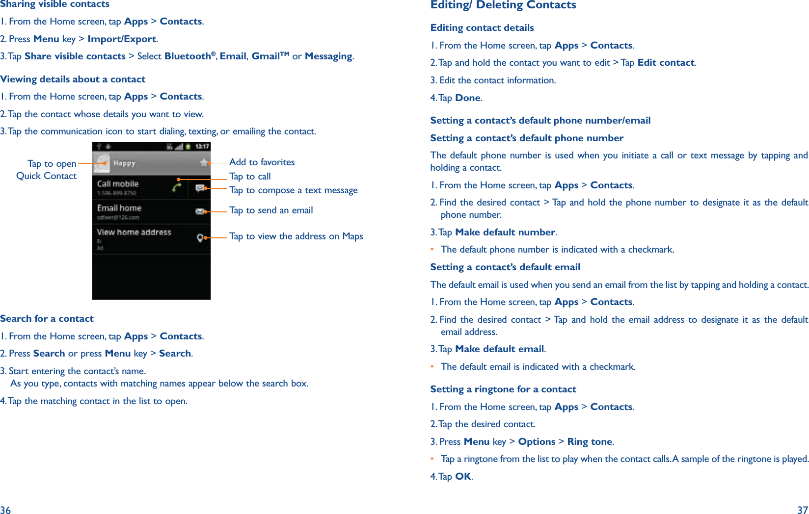 36 37Sharing visible contacts1. From the Home screen, tap Apps &gt; Contacts.2. Press Menu key &gt; Import/Export.3. Tap  Share visible contacts &gt; Select Bluetooth®, Email, GmailTM or Messaging.Viewing details about a contact1. From the Home screen, tap Apps &gt; Contacts.2. Tap the contact whose details you want to view. 3. Tap the communication icon to start dialing, texting, or emailing the contact.Tap to open Quick ContactAdd to favoritesTap to callTap to compose a text messageTap to send an emailTap to view the address on MapsSearch for a contact1. From the Home screen, tap Apps &gt; Contacts.2. Press Search or press Menu key &gt; Search. 3.  Start entering the contact’s name.  As you type, contacts with matching names appear below the search box.4. Tap the matching contact in the list to open.Editing/ Deleting ContactsEditing contact details1. From the Home screen, tap Apps &gt; Contacts.2. Tap and hold the contact you want to edit &gt; Tap Edit contact.3. Edit the contact information.4. Tap  Done.Setting a contact’s default phone number/emailSetting a contact’s default phone numberThe default phone number is used when you initiate a call or text message by tapping and holding a contact.1. From the Home screen, tap Apps &gt; Contacts.2.  Find the desired contact &gt; Tap and hold the phone number to designate it as the default phone number.3. Tap  Make default number.r  The default phone number is indicated with a checkmark.Setting a contact’s default emailThe default email is used when you send an email from the list by tapping and holding a contact.1. From the Home screen, tap Apps &gt; Contacts.2.  Find the desired contact &gt; Tap and hold the email address to designate it as the default email address.3. Tap  Make default email.r  The default email is indicated with a checkmark.Setting a ringtone for a contact1. From the Home screen, tap Apps &gt; Contacts.2. Tap the desired contact.3. Press Menu key &gt; Options &gt; Ring tone.r  Tap a ringtone from the list to play when the contact calls. A sample of the ringtone is played. 4. Tap  OK.