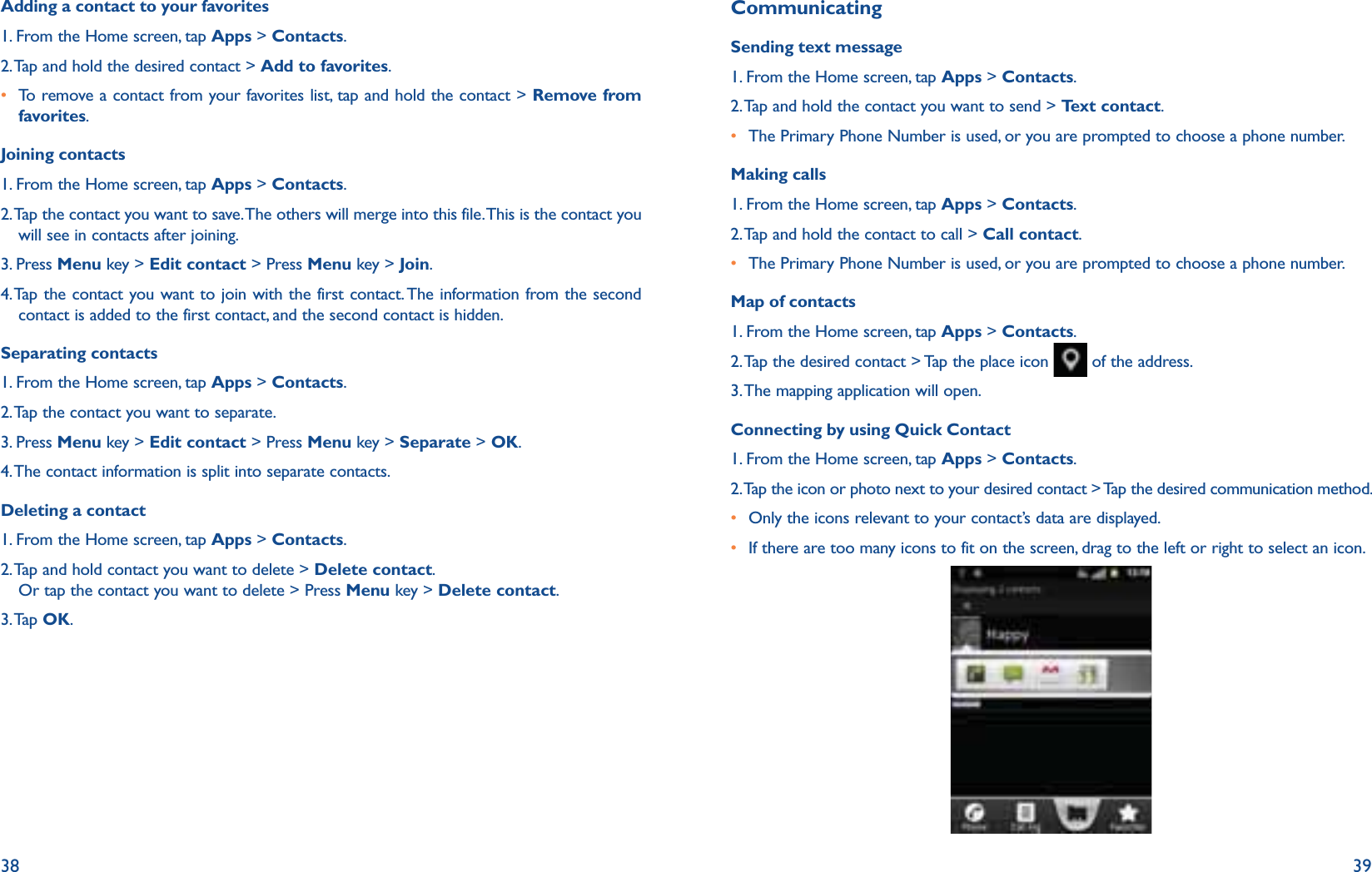 38 39Adding a contact to your favorites1. From the Home screen, tap Apps &gt; Contacts.2. Tap and hold the desired contact &gt; Add to favorites.r To remove a contact from your favorites list, tap and hold the contact &gt; Remove from favorites. Joining contacts1. From the Home screen, tap Apps &gt; Contacts.2.  Tap the contact you want to save. The others will merge into this file. This is the contact you will see in contacts after joining.3. Press Menu key &gt; Edit contact &gt; Press Menu key &gt; Join.4.  Tap the contact you want to join with the first contact. The information from the second contact is added to the first contact, and the second contact is hidden.Separating contacts1. From the Home screen, tap Apps &gt; Contacts.2. Tap the contact you want to separate.3. Press Menu key &gt; Edit contact &gt; Press Menu key &gt; Separate &gt; OK.4. The contact information is split into separate contacts.Deleting a contact1. From the Home screen, tap Apps &gt; Contacts.2.  Tap and hold contact you want to delete &gt; Delete contact.Or tap the contact you want to delete &gt; Press Menu key &gt; Delete contact.3. Tap  OK.CommunicatingSending text message1. From the Home screen, tap Apps &gt; Contacts.2. Tap and hold the contact you want to send &gt; Text contact.r The Primary Phone Number is used, or you are prompted to choose a phone number.Making calls1. From the Home screen, tap Apps &gt; Contacts.2. Tap and hold the contact to call &gt; Call contact.r The Primary Phone Number is used, or you are prompted to choose a phone number.Map of contacts1. From the Home screen, tap Apps &gt; Contacts.2. Tap the desired contact &gt; Tap the place icon   of the address.3. The mapping application will open.Connecting by using Quick Contact1. From the Home screen, tap Apps &gt; Contacts.2. Tap the icon or photo next to your desired contact &gt; Tap the desired communication method.r  Only the icons relevant to your contact’s data are displayed.r  If there are too many icons to fit on the screen, drag to the left or right to select an icon. 