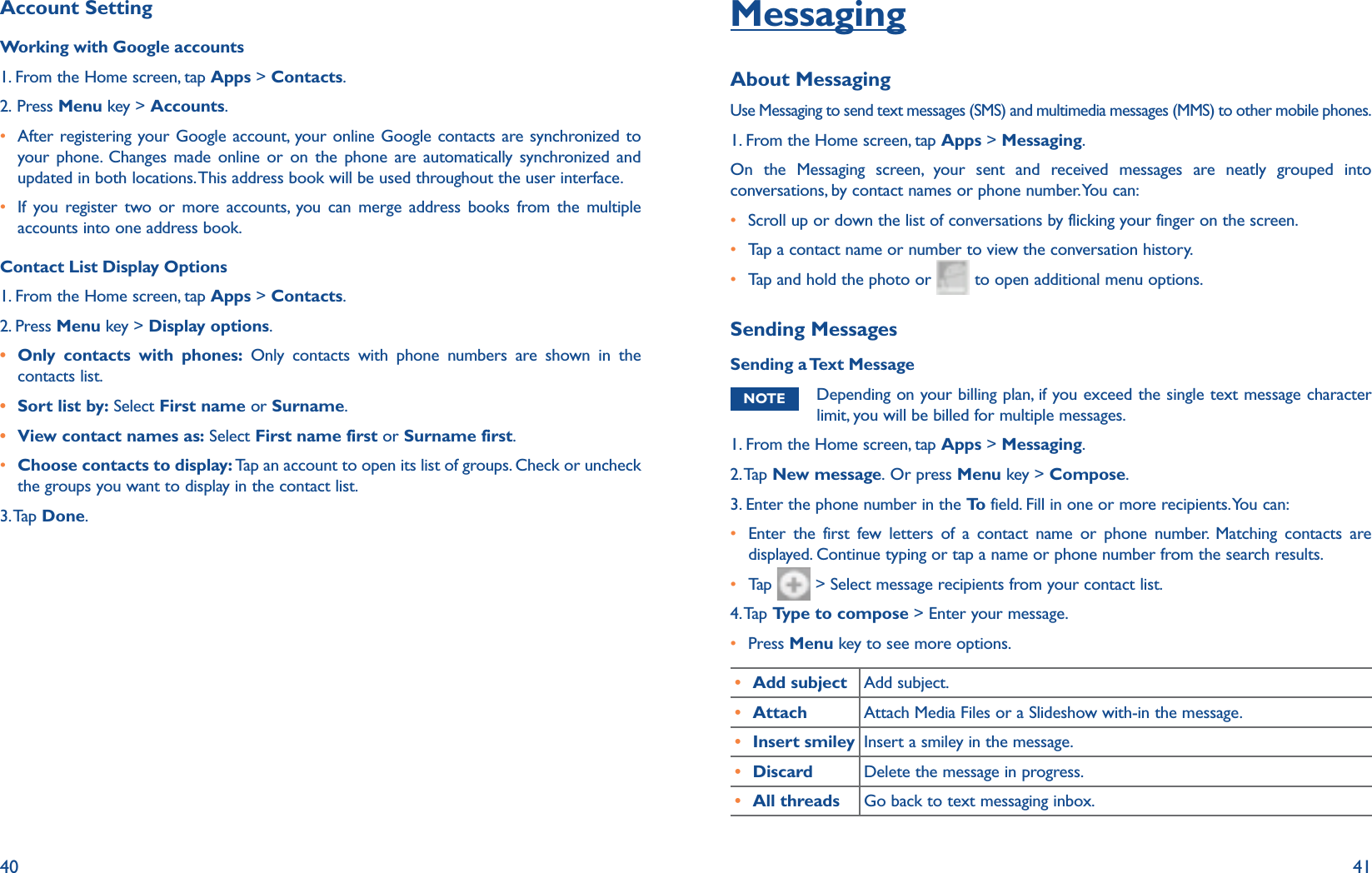 40 41Account SettingWorking with Google accounts1. From the Home screen, tap Apps &gt; Contacts.2. Press Menu key &gt; Accounts.r  After registering your Google account, your online Google contacts are synchronized to your phone. Changes made online or on the phone are automatically synchronized and updated in both locations. This address book will be used throughout the user interface. r  If you register two or more accounts, you can merge address books from the multiple accounts into one address book.Contact List Display Options1. From the Home screen, tap Apps &gt; Contacts.2. Press Menu key &gt; Display options.r Only contacts with phones: Only contacts with phone numbers are shown in the contacts list.r Sort list by: Select First name or Surname. r View contact names as: Select First name first or Surname first.r  Choose contacts to display: Tap an account to open its list of groups. Check or uncheck the groups you want to display in the contact list.3. Tap  Done.MessagingAbout MessagingUse Messaging to send text messages (SMS) and multimedia messages (MMS) to other mobile phones.1. From the Home screen, tap Apps &gt; Messaging.On the Messaging screen, your sent and received messages are neatly grouped into conversations, by contact names or phone number. You can:r  Scroll up or down the list of conversations by flicking your finger on the screen.r Tap a contact name or number to view the conversation history.r Tap and hold the photo or   to open additional menu options.Sending MessagesSending a Text MessageNOTE Depending on your billing plan, if you exceed the single text message character limit, you will be billed for multiple messages. 1. From the Home screen, tap Apps &gt; Messaging.2. Tap  New message. Or press Menu key &gt; Compose.3. Enter the phone number in the To  field. Fill in one or more recipients. You can:r  Enter the first few letters of a contact name or phone number. Matching contacts are displayed. Continue typing or tap a name or phone number from the search results. r Tap    &gt; Select message recipients from your contact list.4. Tap  Type to compose &gt; Enter your message.r Press Menu key to see more options.r Add subject Add subject. r Attach Attach Media Files or a Slideshow with-in the message.r Insert smiley Insert a smiley in the message.r Discard Delete the message in progress.r All threads Go back to text messaging inbox.