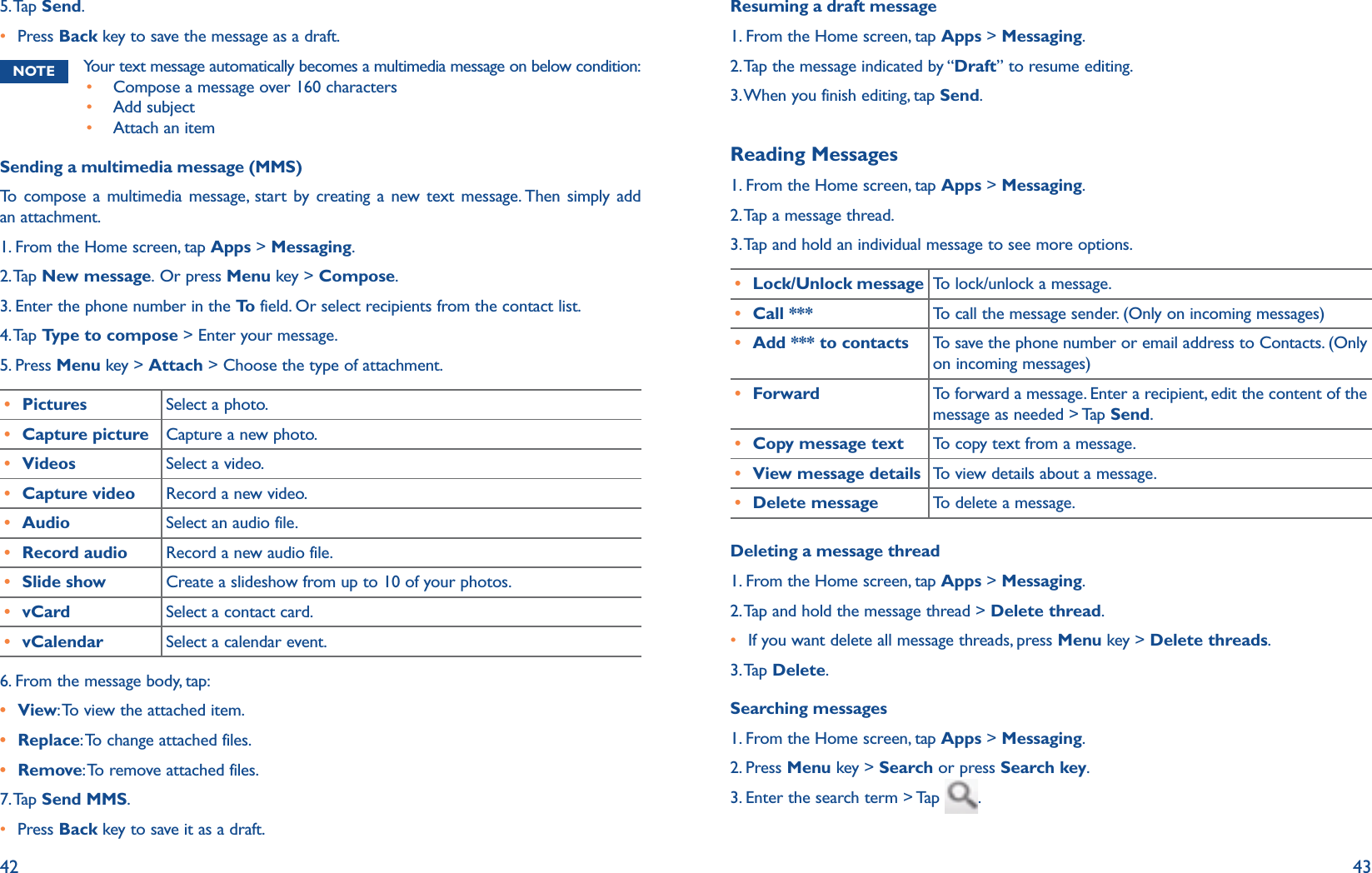 42 435. Tap  Send.r Press Back key to save the message as a draft. NOTE Your text message automatically becomes a multimedia message on below condition:r Compose a message over 160 charactersr Add subjectr Attach an itemSending a multimedia message (MMS)To compose a multimedia message, start by creating a new text message. Then simply add an attachment. 1. From the Home screen, tap Apps &gt; Messaging.2. Tap  New message. Or press Menu key &gt; Compose.3. Enter the phone number in the To  field. Or select recipients from the contact list.4. Tap  Type to compose &gt; Enter your message.5. Press Menu key &gt; Attach &gt; Choose the type of attachment.r Pictures Select a photo.r Capture picture Capture a new photo.r Videos Select a video.r Capture video Record a new video.r Audio Select an audio file.r Record audio Record a new audio file.r Slide show Create a slideshow from up to 10 of your photos.r vCard Select a contact card. r vCalendar Select a calendar event. 6. From the message body, tap: r View: To view the attached item.r Replace: To change attached files.r Remove: To remove attached files.7. Tap  Send MMS.r Press Back key to save it as a draft.Resuming a draft message1. From the Home screen, tap Apps &gt; Messaging.2. Tap the message indicated by “Draft” to resume editing.3. When you finish editing, tap Send.Reading Messages1. From the Home screen, tap Apps &gt; Messaging.2. Tap a message thread.3. Tap and hold an individual message to see more options.r Lock/Unlock message To lock/unlock a message.r Call *** To call the message sender. (Only on incoming messages)r Add *** to contacts To save the phone number or email address to Contacts. (Only on incoming messages)r Forward To forward a message. Enter a recipient, edit the content of the message as needed &gt; Tap Send.r Copy message text To copy text from a message.r View message details To view details about a message.r Delete message To delete a message.Deleting a message thread1. From the Home screen, tap Apps &gt; Messaging.2. Tap and hold the message thread &gt; Delete thread.r If you want delete all message threads, press Menu key &gt; Delete threads.3. Tap  Delete.Searching messages1. From the Home screen, tap Apps &gt; Messaging.2. Press Menu key &gt; Search or press Search key.3. Enter the search term &gt; Tap  .