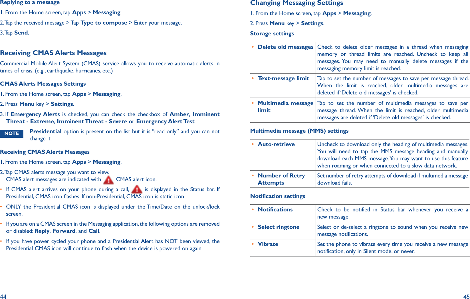 44 45Replying to a message1. From the Home screen, tap Apps &gt; Messaging.2. Tap the received message &gt; Tap Type to compose &gt; Enter your message.3. Tap  Send.Receiving CMAS Alerts MessagesCommercial Mobile Alert System (CMAS) service allows you to receive automatic alerts in times of crisis. (e.g., earthquake, hurricanes, etc.)CMAS Alerts Messages Settings1. From the Home screen, tap Apps &gt; Messaging.2. Press Menu key &gt; Settings.3.  If  Emergency Alerts is checked, you can check the checkbox of Amber, Imminent Threat - Extreme, Imminent Threat - Severe or Emergency Alert Test.NOTE Presidential option is present on the list but it is “read only” and you can not change it. Receiving CMAS Alerts Messages1. From the Home screen, tap Apps &gt; Messaging.2.  Tap CMAS alerts message you want to view. CMAS alert messages are indicated with   CMAS alert icon.r  If CMAS alert arrives on your phone during a call,   is displayed in the Status bar. If Presidential, CMAS icon flashes. If non-Presidential, CMAS icon is static icon.r ONLY the Presidential CMAS icon is displayed under the Time/Date on the unlock/lock screen.r  If you are on a CMAS screen in the Messaging application, the following options are removed or disabled: Reply, Forward, and Call.r  If you have power cycled your phone and a Presidential Alert has NOT been viewed, the Presidential CMAS icon will continue to flash when the device is powered on again.Changing Messaging Settings1. From the Home screen, tap Apps &gt; Messaging.2. Press Menu key &gt; Settings.Storage settingsr Delete old messages Check to delete older messages in a thread when messaging memory or thread limits are reached. Uncheck to keep all messages. You may need to manually delete messages if the messaging memory limit is reached.r Text-message limit Tap to set the number of messages to save per message thread. When the limit is reached, older multimedia messages are deleted if ‘Delete old messages’ is checked.r Multimedia message limitTap to set the number of multimedia messages to save per message thread. When the limit is reached, older multimedia messages are deleted if ‘Delete old messages’ is checked.Multimedia message (MMS) settingsr Auto-retrieve Uncheck to download only the heading of multimedia messages. You will need to tap the MMS message heading and manually download each MMS message. You may want to use this feature when roaming or when connected to a slow data network. r Number of Retry AttemptsSet number of retry attempts of download if multimedia message download fails. Notification settingsr Notifications Check to be notified in Status bar whenever you receive a new message.r Select ringtone Select or de-select a ringtone to sound when you receive new message notifications.r Vibrate Set the phone to vibrate every time you receive a new message notification, only in Silent mode, or never.
