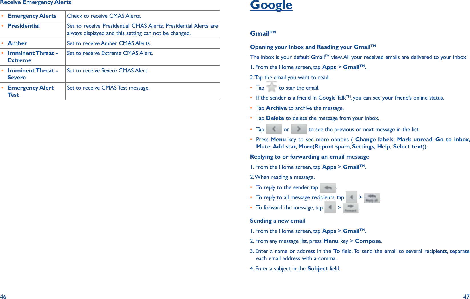 46 47Receive Emergency Alertsr Emergency Alerts Check to receive CMAS Alerts.r Presidential Set to receive Presidential CMAS Alerts. Presidential Alerts are always displayed and this setting can not be changed. r Amber Set to receive Amber CMAS Alerts.r Imminent Threat  - ExtremeSet to receive Extreme CMAS Alert.r Imminent Threat  - SevereSet to receive Severe CMAS Alert.r Emergency Alert TestSet to receive CMAS Test message.GoogleGmailTMOpening your Inbox and Reading your GmailTMThe inbox is your default GmailTM view. All your received emails are delivered to your inbox.1. From the Home screen, tap Apps &gt; GmailTM.2. Tap the email you want to read.r Tap    to star the email.r  If the sender is a friend in Google TalkTM, you can see your friend’s online status.r Tap   Archive to archive the message.r Tap   Delete to delete the message from your inbox.r Tap    or   to see the previous or next message in the list.r  Press  Menu key to see more options ( Change labels, Mark unread,  Go to inbox, Mute, Add star, More(Report spam,  Settings, Help, Select text)).Replying to or forwarding an email message1. From the Home screen, tap Apps &gt; GmailTM.2. When reading a message, r To reply to the sender, tap  .r To reply to all message recipients, tap   &gt;  .r To forward the message, tap   &gt;  .Sending a new email1. From the Home screen, tap Apps &gt; GmailTM.2. From any message list, press Menu key &gt; Compose.3.  Enter a name or address in the To  field. To send the email to several recipients, separate each email address with a comma. 4. Enter a subject in the Subject field.