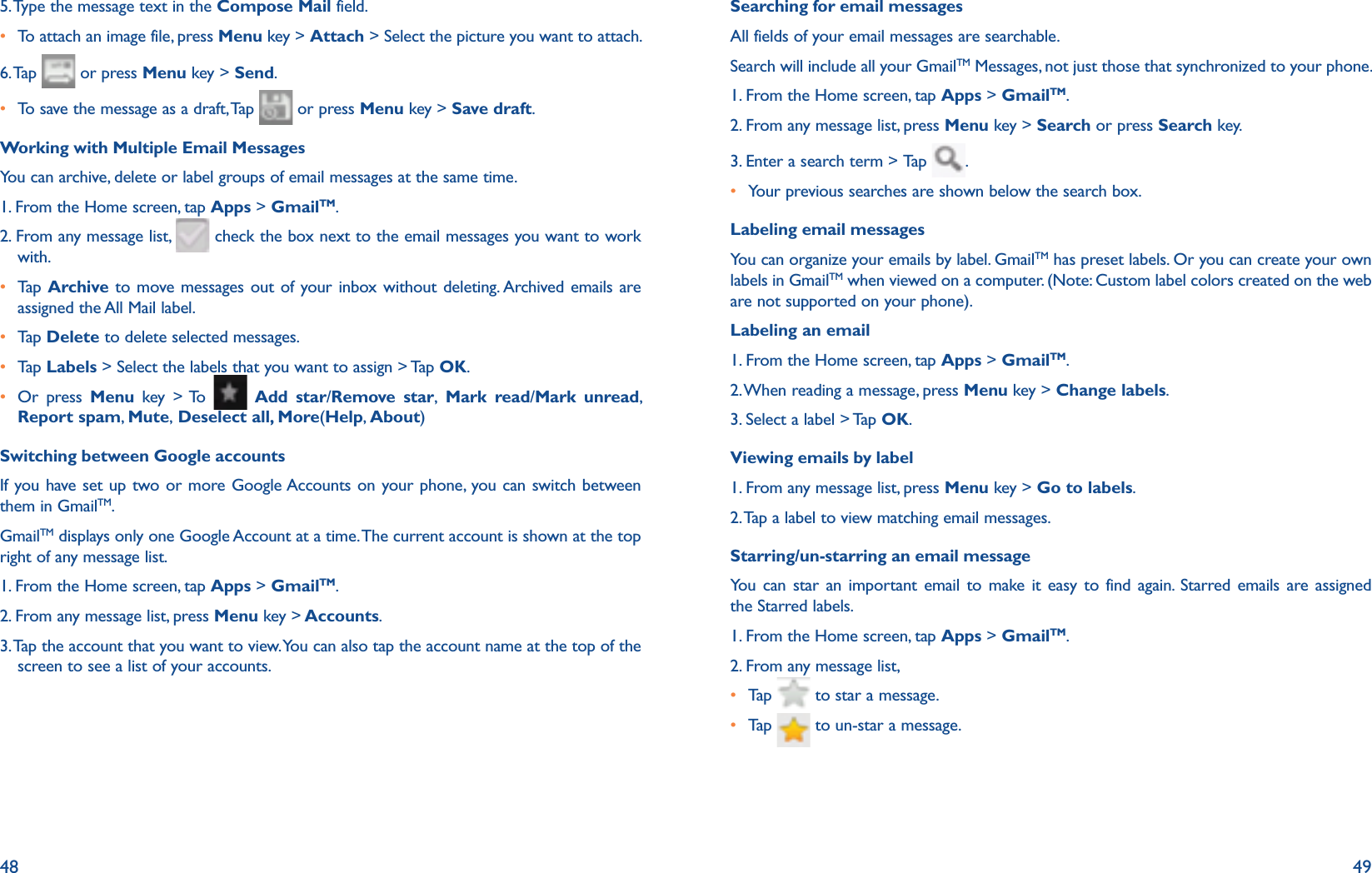 48 495. Type the message text in the Compose Mail field.r To attach an image file, press Menu key &gt; Attach &gt; Select the picture you want to attach.6. Tap   or press Menu key &gt; Send.r To save the message as a draft, Tap   or press Menu key &gt; Save draft. Working with Multiple Email MessagesYou can archive, delete or label groups of email messages at the same time.1. From the Home screen, tap Apps &gt; GmailTM.2. From any message list,   check the box next to the email messages you want to work with.r  Tap   Archive to move messages out of your inbox without deleting. Archived emails are assigned the All Mail label.r Tap   Delete to delete selected messages.r Tap   Labels &gt; Select the labels that you want to assign &gt; Tap OK. r  Or press Menu key &gt; To   Add star/Remove star, Mark read/Mark unread, Report spam,  Mute, Deselect all, More(Help, About)Switching between Google accountsIf you have set up two or more Google Accounts on your phone, you can switch between them in GmailTM. GmailTM displays only one Google Account at a time. The current account is shown at the top right of any message list.1. From the Home screen, tap Apps &gt; GmailTM.2. From any message list, press Menu key &gt; Accounts. 3.  Tap the account that you want to view. You can also tap the account name at the top of the screen to see a list of your accounts.Searching for email messagesAll fields of your email messages are searchable. Search will include all your GmailTM Messages, not just those that synchronized to your phone.1. From the Home screen, tap Apps &gt; GmailTM.2. From any message list, press Menu key &gt; Search or press Search key.3. Enter a search term &gt; Tap   .r  Your previous searches are shown below the search box. Labeling email messagesYou can organize your emails by label. GmailTM has preset labels. Or you can create your own labels in GmailTM when viewed on a computer. (Note: Custom label colors created on the web are not supported on your phone).Labeling an email1. From the Home screen, tap Apps &gt; GmailTM.2. When reading a message, press Menu key &gt; Change labels.3. Select a label &gt; Tap OK.Viewing emails by label1. From any message list, press Menu key &gt; Go to labels.2. Tap a label to view matching email messages.Starring/un-starring an email messageYou can star an important email to make it easy to find again. Starred emails are assigned the Starred labels. 1. From the Home screen, tap Apps &gt; GmailTM.2. From any message list, r Tap    to star a message.r Tap    to un-star a message.