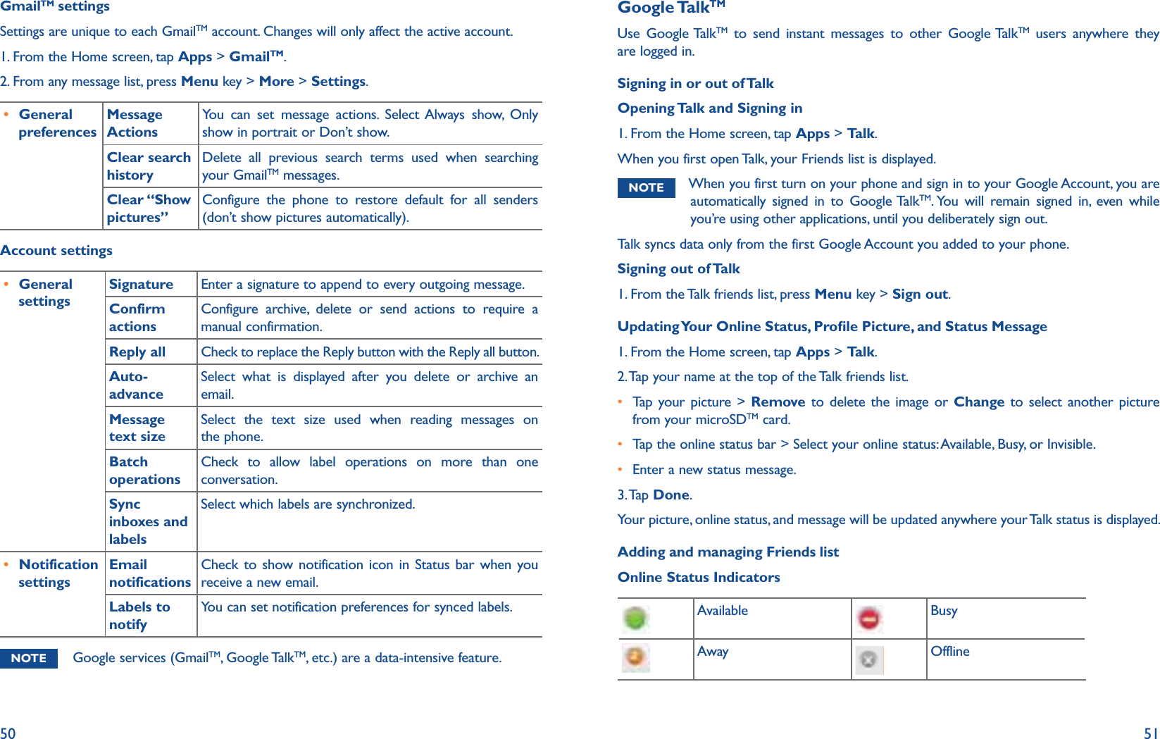 50 51GmailTM settingsSettings are unique to each GmailTM account. Changes will only affect the active account. 1. From the Home screen, tap Apps &gt; GmailTM.2. From any message list, press Menu key &gt; More &gt; Settings.r General preferencesMessage ActionsYou can set message actions. Select Always show, Only show in portrait or Don’t show.Clear search historyDelete all previous search terms used when searching your GmailTM messages. Clear “Show pictures”Configure the phone to restore default for all senders (don’t show pictures automatically).Account settingsr General settingsSignature Enter a signature to append to every outgoing message.Confirm actionsConfigure archive, delete or send actions to require a manual confirmation.Reply all Check to replace the Reply button with the Reply all button.Auto-advanceSelect what is displayed after you delete or archive an email.Message text sizeSelect the text size used when reading messages on the phone.Batch operationsCheck to allow label operations on more than one conversation. Sync inboxes and labelsSelect which labels are synchronized. r Notification settingsEmail notificationsCheck to show notification icon in Status bar when you receive a new email.Labels to notifyYou can set notification preferences for synced labels. NOTE Google services (GmailTM, Google TalkTM, etc.) are a data-intensive feature. Google TalkTMUse Google TalkTM to send instant messages to other Google TalkTM users anywhere they are logged in. Signing in or out of Talk Opening Talk and Signing in1. From the Home screen, tap Apps &gt; Talk.When you first open Talk, your Friends list is displayed.NOTE When you first turn on your phone and sign in to your Google Account, you are automatically signed in to Google TalkTM. You will remain signed in, even while you’re using other applications, until you deliberately sign out.Talk syncs data only from the first Google Account you added to your phone.Signing out of Talk1. From the Talk friends list, press Menu key &gt; Sign out.Updating Your Online Status, Prole Picture, and Status Message1. From the Home screen, tap Apps &gt; Talk.2. Tap your name at the top of the Talk friends list.r  Tap your picture &gt; Remove to delete the image or Change to select another picture from your microSDTM card. r Tap the online status bar &gt; Select your online status: Available, Busy, or Invisible.r Enter a new status message.3. Tap  Done.Your picture, online status, and message will be updated anywhere your Talk status is displayed. Adding and managing Friends listOnline Status Indicators Available Busy Away Offline