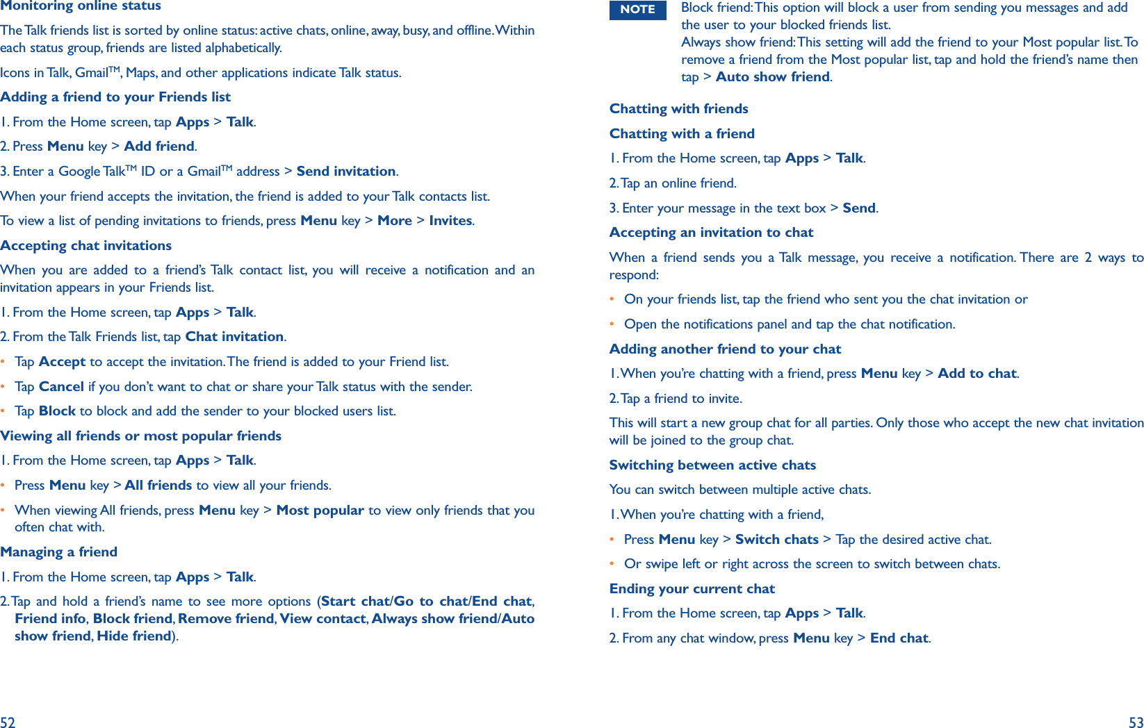 52 53Monitoring online statusThe Talk friends list is sorted by online status: active chats, online, away, busy, and offline. Within each status group, friends are listed alphabetically.Icons in Talk, GmailTM, Maps, and other applications indicate Talk status.Adding a friend to your Friends list1. From the Home screen, tap Apps &gt; Talk.2. Press Menu key &gt; Add friend.3. Enter a Google TalkTM ID or a GmailTM address &gt; Send invitation.When your friend accepts the invitation, the friend is added to your Talk contacts list.To view a list of pending invitations to friends, press Menu key &gt; More &gt; Invites.Accepting chat invitationsWhen you are added to a friend’s Talk contact list, you will receive a notification and an invitation appears in your Friends list.1. From the Home screen, tap Apps &gt; Talk.2. From the Talk Friends list, tap Chat invitation.r  Tap   Accept to accept the invitation. The friend is added to your Friend list.r  Tap   Cancel if you don’t want to chat or share your Talk status with the sender.r  Tap   Block to block and add the sender to your blocked users list.Viewing all friends or most popular friends1. From the Home screen, tap Apps &gt; Talk.r  Press Menu key &gt; All friends to view all your friends.r  When viewing All friends, press Menu key &gt; Most popular to view only friends that you often chat with.Managing a friend1. From the Home screen, tap Apps &gt; Talk.2.  Tap and hold a friend’s name to see more options (Start chat/Go to chat/End chat, Friend info, Block friend, Remove friend, View contact, Always show friend/Auto show friend,  Hide friend).NOTE Block friend: This option will block a user from sending you messages and add the user to your blocked friends list.  Always show friend: This setting will add the friend to your Most popular list. To remove a friend from the Most popular list, tap and hold the friend’s name then tap &gt; Auto show friend.Chatting with friendsChatting with a friend1. From the Home screen, tap Apps &gt; Talk.2. Tap an online friend.3. Enter your message in the text box &gt; Send.Accepting an invitation to chatWhen a friend sends you a Talk message, you receive a notification. There are 2 ways to respond:r  On your friends list, tap the friend who sent you the chat invitation orr  Open the notifications panel and tap the chat notification.Adding another friend to your chat1. When you’re chatting with a friend, press Menu key &gt; Add to chat.2. Tap a friend to invite.This will start a new group chat for all parties. Only those who accept the new chat invitation will be joined to the group chat. Switching between active chatsYou can switch between multiple active chats. 1. When you’re chatting with a friend, r Press Menu key &gt; Switch chats &gt; Tap the desired active chat. r Or swipe left or right across the screen to switch between chats.Ending your current chat1. From the Home screen, tap Apps &gt; Talk.2. From any chat window, press Menu key &gt; End chat.