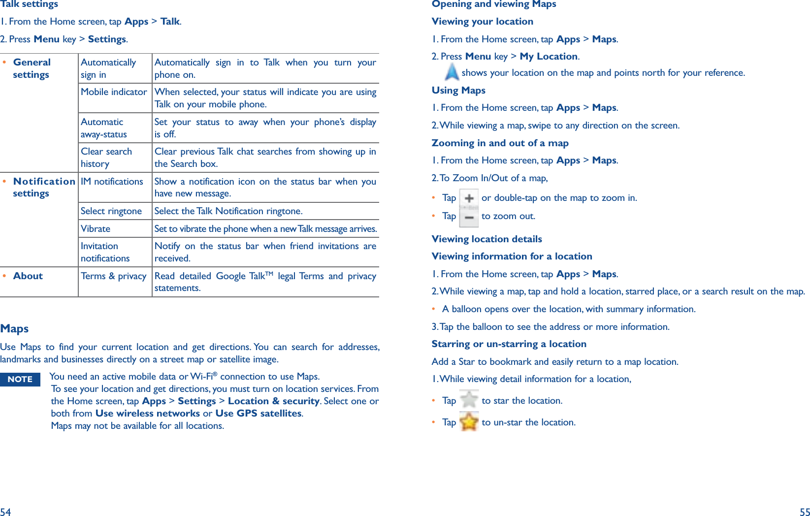 54 55Talk settings1. From the Home screen, tap Apps &gt; Talk.2. Press Menu key &gt; Settings.r General settingsAutomatically sign inAutomatically sign in to Talk when you turn your phone on.Mobile indicator When selected, your status will indicate you are using Talk on your mobile phone.Automatic  away-statusSet your status to away when your phone’s display is off.Clear search historyClear previous Talk chat searches from showing up in the Search box.r Notification settingsIM notifications Show a notification icon on the status bar when you have new message.Select ringtone Select the Talk Notification ringtone.Vibrate Set to vibrate the phone when a new Talk message arrives.Invitation notificationsNotify on the status bar when friend invitations are received.r About Terms &amp; privacy Read  detailed  Google TalkTM legal Terms and privacy statements.MapsUse Maps to find your current location and get directions. You can search for addresses, landmarks and businesses directly on a street map or satellite image. NOTE You need an active mobile data or Wi-Fi® connection to use Maps. To see your location and get directions, you must turn on location services. From the Home screen, tap Apps &gt; Settings &gt; Location &amp; security. Select one or both from Use wireless networks or Use GPS satellites. Maps may not be available for all locations.Opening and viewing MapsViewing your location1. From the Home screen, tap Apps &gt; Maps.2.  Press Menu key &gt; My Location.shows your location on the map and points north for your reference. Using Maps1. From the Home screen, tap Apps &gt; Maps.2. While viewing a map, swipe to any direction on the screen.Zooming in and out of a map1. From the Home screen, tap Apps &gt; Maps.2. To Zoom In/Out of a map, r Tap    or double-tap on the map to zoom in.r Tap    to zoom out.Viewing location detailsViewing information for a location1. From the Home screen, tap Apps &gt; Maps.2. While viewing a map, tap and hold a location, starred place, or a search result on the map.r A balloon opens over the location, with summary information.3. Tap the balloon to see the address or more information.Starring or un-starring a locationAdd a Star to bookmark and easily return to a map location. 1. While viewing detail information for a location, r Tap    to star the location.r Tap    to un-star the location.