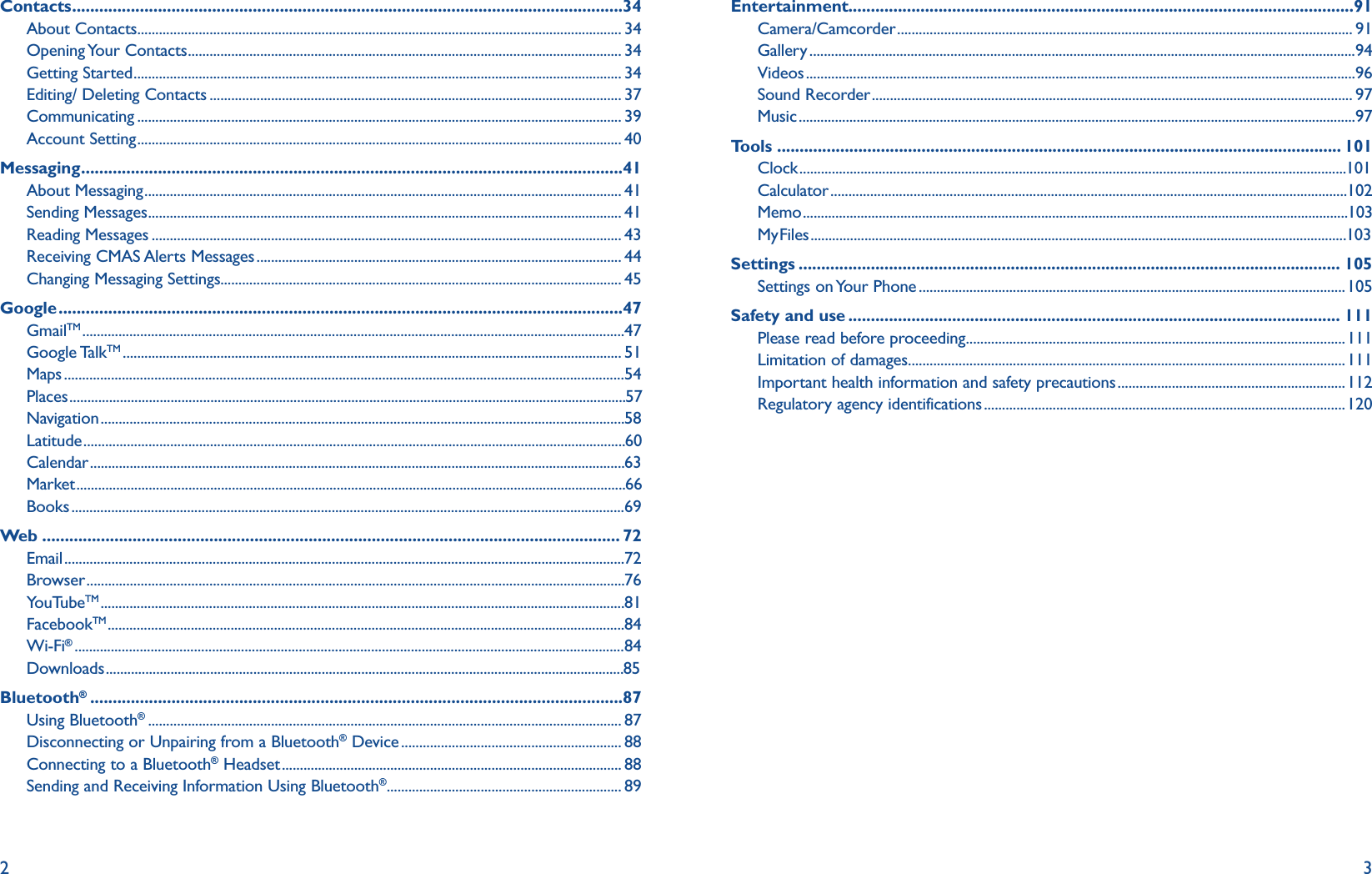 2 3Contacts ..........................................................................................................................34About Contacts ...................................................................................................................................... 34Opening Your  Contacts ........................................................................................................................ 34Getting Started ....................................................................................................................................... 34Editing/ Deleting Contacts .................................................................................................................. 37Communicating ...................................................................................................................................... 39Account Setting ...................................................................................................................................... 40Messaging ........................................................................................................................41About Messaging .................................................................................................................................... 41Sending Messages ................................................................................................................................... 41Reading Messages .................................................................................................................................. 43Receiving CMAS Alerts Messages ..................................................................................................... 44Changing Messaging Settings............................................................................................................... 45Google .............................................................................................................................47GmailTM ...................................................................................................................................................... 47Google TalkTM .......................................................................................................................................... 51Maps ........................................................................................................................................................... 54Places .......................................................................................................................................................... 57Navigation ................................................................................................................................................. 58Latitude ...................................................................................................................................................... 60Calendar .................................................................................................................................................... 63Market ........................................................................................................................................................ 66Books ......................................................................................................................................................... 69Web ................................................................................................................................ 72Email ........................................................................................................................................................... 72Browser ..................................................................................................................................................... 76YouTubeTM ................................................................................................................................................. 81FacebookTM ...............................................................................................................................................84Wi-Fi® ........................................................................................................................................................ 84Downloads ................................................................................................................................................ 85Bluetooth® ......................................................................................................................87Using Bluetooth® ................................................................................................................................... 87Disconnecting or Unpairing from a Bluetooth® Device ............................................................. 88Connecting to a Bluetooth® Headset .............................................................................................. 88Sending and Receiving Information Using Bluetooth® ................................................................. 89Entertainment................................................................................................................91Camera/Camcorder .............................................................................................................................. 91Gallery ....................................................................................................................................................... 94Videos ........................................................................................................................................................ 96Sound Recorder ..................................................................................................................................... 97Music .......................................................................................................................................................... 97Tools ............................................................................................................................. 101Clock ........................................................................................................................................................ 101Calculator ............................................................................................................................................... 102Memo ....................................................................................................................................................... 103My Files ..................................................................................................................................................... 103Settings ........................................................................................................................ 105Settings on Your Phone ......................................................................................................................105Safety and use ............................................................................................................. 111Please read before proceeding .........................................................................................................111Limitation of damages .........................................................................................................................111Important health information and safety precautions ...............................................................112Regulatory agency identifications ....................................................................................................120