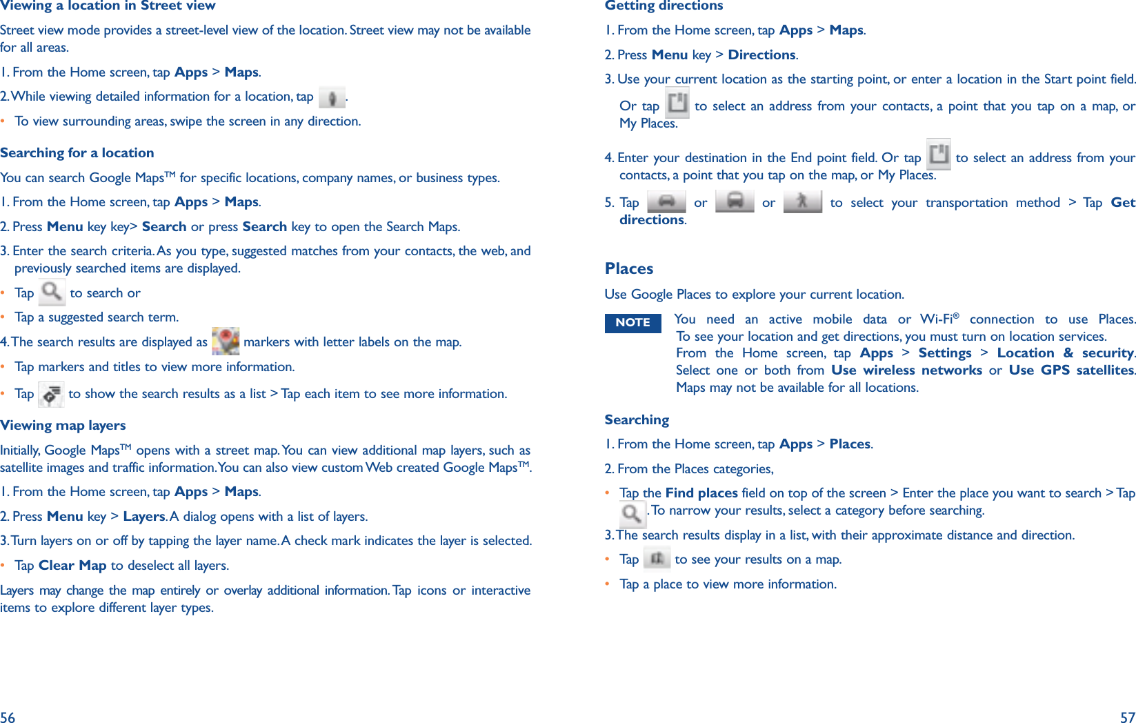 56 57Viewing a location in Street viewStreet view mode provides a street-level view of the location. Street view may not be available for all areas.1. From the Home screen, tap Apps &gt; Maps.2. While viewing detailed information for a location, tap  .r To view surrounding areas, swipe the screen in any direction.Searching for a locationYou can search Google MapsTM for specific locations, company names, or business types. 1. From the Home screen, tap Apps &gt; Maps.2. Press Menu key key&gt; Search or press Search key to open the Search Maps.3.  Enter the search criteria. As you type, suggested matches from your contacts, the web, and previously searched items are displayed.r Tap    to search orr Tap a suggested search term.4. The search results are displayed as   markers with letter labels on the map.r Tap markers and titles to view more information. r Tap    to show the search results as a list &gt; Tap each item to see more information.Viewing map layersInitially, Google MapsTM opens with a street map. You can view additional map layers, such as satellite images and traffic information. You can also view custom Web created Google MapsTM. 1. From the Home screen, tap Apps &gt; Maps.2. Press Menu key &gt; Layers. A dialog opens with a list of layers.3. Turn layers on or off by tapping the layer name. A check mark indicates the layer is selected. r Tap   Clear Map to deselect all layers.Layers may change the map entirely or overlay additional information. Tap icons or interactive items to explore different layer types. Getting directions1. From the Home screen, tap Apps &gt; Maps.2. Press Menu key &gt; Directions. 3.  Use your current location as the starting point, or enter a location in the Start point field.  Or tap   to select an address from your contacts, a point that you tap on a map, or My Places.4.  Enter your destination in the End point field. Or tap   to select an address from your contacts, a point that you tap on the map, or My Places.5. Tap   or   or   to select your transportation method &gt; Tap Get directions.PlacesUse Google Places to explore your current location. NOTE You need an active mobile data or Wi-Fi® connection to use Places.  To see your location and get directions, you must turn on location services. From the Home screen, tap Apps &gt; Settings &gt; Location &amp; security. Select one or both from Use wireless networks or Use GPS satellites. Maps may not be available for all locations.Searching1. From the Home screen, tap Apps &gt; Places.2. From the Places categories,r  Tap the Find places field on top of the screen &gt; Enter the place you want to search &gt; Tap . To narrow your results, select a category before searching.3. The search results display in a list, with their approximate distance and direction.r  Tap    to see your results on a map.r  Tap a place to view more information.