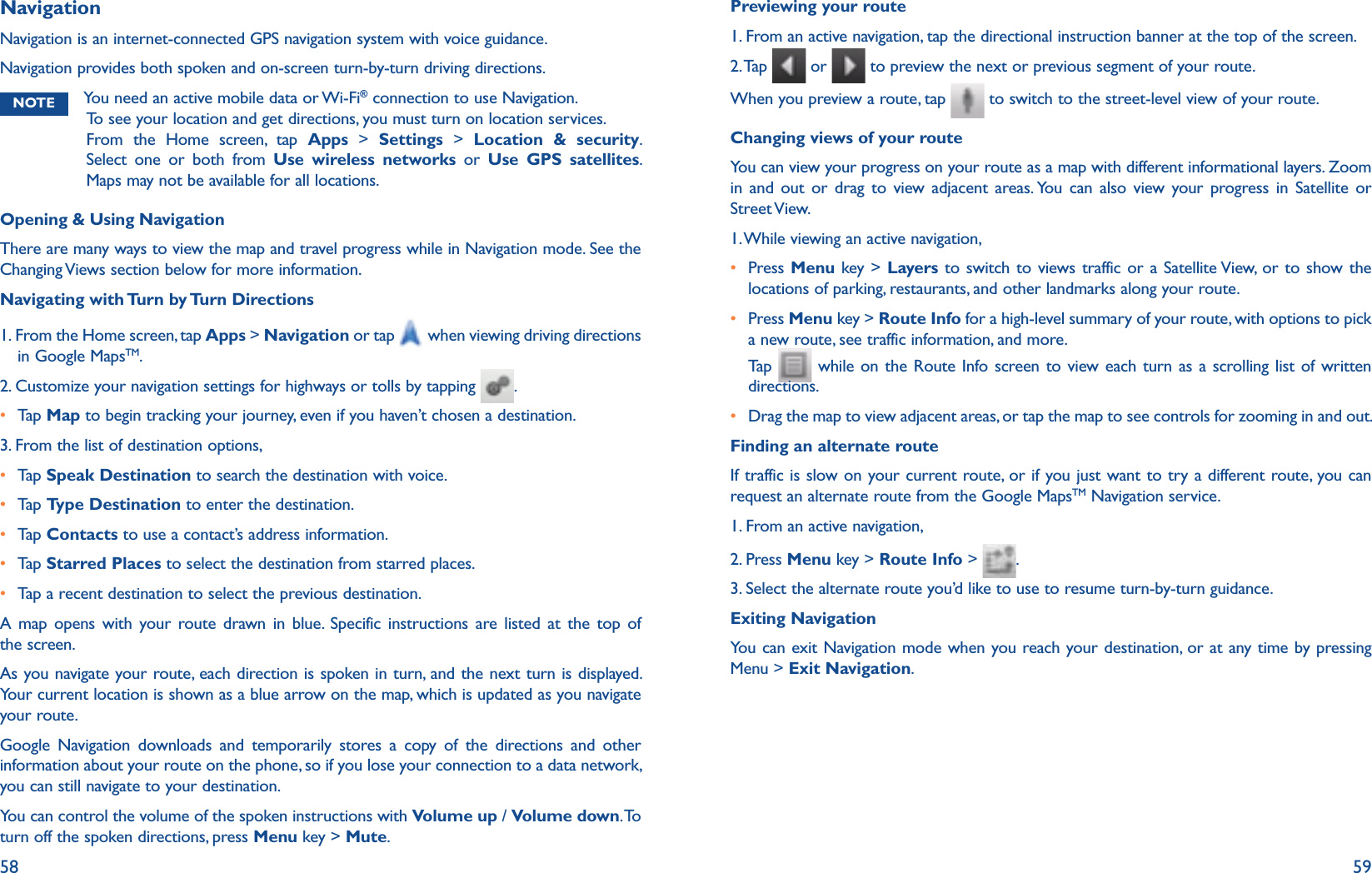 58 59NavigationNavigation is an internet-connected GPS navigation system with voice guidance.Navigation provides both spoken and on-screen turn-by-turn driving directions.NOTE You need an active mobile data or Wi-Fi® connection to use Navigation. To see your location and get directions, you must turn on location services. From the Home screen, tap Apps &gt; Settings &gt; Location &amp; security. Select one or both from Use wireless networks or Use GPS satellites. Maps may not be available for all locations.Opening &amp; Using NavigationThere are many ways to view the map and travel progress while in Navigation mode. See the Changing Views section below for more information. Navigating with Turn by Turn Directions1.  From the Home screen, tap Apps &gt; Navigation or tap when viewing driving directions in Google MapsTM.2. Customize your navigation settings for highways or tolls by tapping  .r Tap   Map to begin tracking your journey, even if you haven’t chosen a destination.3. From the list of destination options,r Tap   Speak Destination to search the destination with voice.r Tap   Type Destination to enter the destination.r Tap   Contacts to use a contact’s address information. r Tap   Starred Places to select the destination from starred places.r Tap a recent destination to select the previous destination.A map opens with your route drawn in blue. Specific instructions are listed at the top of the screen. As you navigate your route, each direction is spoken in turn, and the next turn is displayed. Your current location is shown as a blue arrow on the map, which is updated as you navigate your route.Google Navigation downloads and temporarily stores a copy of the directions and other information about your route on the phone, so if you lose your connection to a data network, you can still navigate to your destination.You can control the volume of the spoken instructions with Volume up / Volume down. To turn off the spoken directions, press Menu key &gt; Mute.Previewing your route1. From an active navigation, tap the directional instruction banner at the top of the screen.2. Tap   or   to preview the next or previous segment of your route.When you preview a route, tap   to switch to the street-level view of your route. Changing views of your routeYou can view your progress on your route as a map with different informational layers. Zoom in and out or drag to view adjacent areas. You can also view your progress in Satellite or Street View.1. While viewing an active navigation,r  Press Menu key &gt; Layers to switch to views traffic or a Satellite View, or to show the locations of parking, restaurants, and other landmarks along your route.r  Press Menu key &gt; Route Info for a high-level summary of your route, with options to pick a new route, see traffic information, and more.Tap    while on the Route Info screen to view each turn as a scrolling list of written directions.r Drag the map to view adjacent areas, or tap the map to see controls for zooming in and out.Finding an alternate routeIf traffic is slow on your current route, or if you just want to try a different route, you can request an alternate route from the Google MapsTM Navigation service.1. From an active navigation,2. Press Menu key &gt; Route Info &gt;  .3. Select the alternate route you’d like to use to resume turn-by-turn guidance.Exiting NavigationYou can exit Navigation mode when you reach your destination, or at any time by pressing Menu &gt; Exit Navigation.