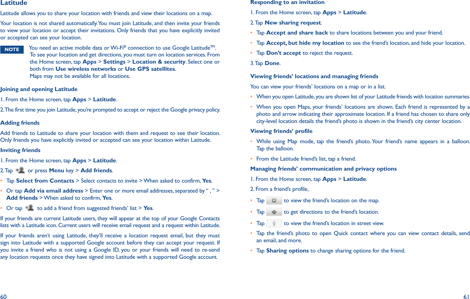 60 61LatitudeLatitude allows you to share your location with friends and view their locations on a map. Your location is not shared automatically. You must join Latitude, and then invite your friends to view your location or accept their invitations. Only friends that you have explicitly invited or accepted can see your location.NOTE You need an active mobile data or Wi-Fi® connection to use Google LatitudeTM. To see your location and get directions, you must turn on location services. From the Home screen, tap Apps &gt; Settings &gt; Location &amp; security. Select one or both from Use wireless networks or Use GPS satellites.Maps may not be available for all locations.Joining and opening Latitude1. From the Home screen, tap Apps &gt; Latitude.2. The first time you join Latitude, you’re prompted to accept or reject the Google privacy policy.Adding friendsAdd friends to Latitude to share your location with them and request to see their location. Only friends you have explicitly invited or accepted can see your location within Latitude.Inviting friends1. From the Home screen, tap Apps &gt; Latitude.2. Tap   or press Menu key &gt; Add friends.r  Tap   Select from Contacts &gt; Select contacts to invite &gt; When asked to confirm, Ye s .r  Or tap Add via email address &gt; Enter one or more email addresses, separated by “ , ” &gt; Add friends &gt; When asked to confirm, Ye s .r Or tap   to add a friend from suggested friends’ list &gt; Ye s .If your friends are current Latitude users, they will appear at the top of your Google Contacts lists with a Latitude icon. Current users will receive email request and a request within Latitude. If your friends aren’t using Latitude, they’ll receive a location request email, but they must sign into Latitude with a supported Google account before they can accept your request. If you invite a friend who is not using a Google ID, you or your friends will need to re-send any location requests once they have signed into Latitude with a supported Google account. Responding to an invitation1. From the Home screen, tap Apps &gt; Latitude.2. Tap  New sharing request.r Tap   Accept and share back to share locations between you and your friend.r Tap   Accept, but hide my location to see the friend’s location, and hide your location. r Tap   Don’t accept to reject the request.3. Tap  Done. Viewing friends’ locations and managing friendsYou can view your friends’ locations on a map or in a list. r  When you open Latitude, you are shown list of your Latitude friends with location summaries. r  When you open Maps, your friends’ locations are shown. Each friend is represented by a photo and arrow indicating their approximate location. If a friend has chosen to share only city-level location details the friend’s photo is shown in the friend’s city center location. Viewing friends’ profiler While using Map mode, tap the friend’s photo. Your friend’s name appears in a balloon. Tap the balloon.r  From the Latitude friend’s list, tap a friend.Managing friends’ communication and privacy options1. From the Home screen, tap Apps &gt; Latitude.2. From a friend’s profile, r Tap    to view the friend’s location on the map.r Tap    to get directions to the friend’s location.r Tap    to view the friend’s location in street view.r  Tap the friend’s photo to open Quick contact where you can view contact details, send an email, and more.r  Tap   Sharing options to change sharing options for the friend.