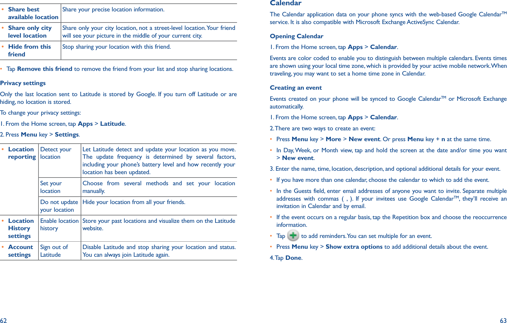 62 63r Share best available locationShare your precise location information.r Share only city level locationShare only your city location, not a street-level location. Your friend will see your picture in the middle of your current city. r Hide from this friendStop sharing your location with this friend.r  Tap   Remove this friend to remove the friend from your list and stop sharing locations.Privacy settingsOnly the last location sent to Latitude is stored by Google. If you turn off Latitude or are hiding, no location is stored. To change your privacy settings:1. From the Home screen, tap Apps &gt; Latitude.2. Press Menu key &gt; Settings.r Location reportingDetect your locationLet Latitude detect and update your location as you move. The update frequency is determined by several factors, including your phone’s battery level and how recently your location has been updated.Set your locationChoose from several methods and set your location manually.Do not update your locationHide your location from all your friends.r Location History settingsEnable location historyStore your past locations and visualize them on the Latitude website.r Account settingsSign out of LatitudeDisable Latitude and stop sharing your location and status. You can always join Latitude again.CalendarThe Calendar application data on your phone syncs with the web-based Google CalendarTM service. It is also compatible with Microsoft Exchange ActiveSync Calendar. Opening Calendar1. From the Home screen, tap Apps &gt; Calendar.Events are color coded to enable you to distinguish between multiple calendars. Events times are shown using your local time zone, which is provided by your active mobile network. When traveling, you may want to set a home time zone in Calendar. Creating an eventEvents created on your phone will be synced to Google CalendarTM or Microsoft Exchange automatically. 1. From the Home screen, tap Apps &gt; Calendar.2. There are two ways to create an event: r Press Menu key &gt; More &gt; New event. Or press Menu key + n at the same time.r  In Day, Week, or Month view, tap and hold the screen at the date and/or time you want &gt; New event.3. Enter the name, time, location, description, and optional additional details for your event. r If you have more than one calendar, choose the calendar to which to add the event.r  In the Guests field, enter email addresses of anyone you want to invite. Separate multiple addresses with commas ( , ). If your invitees use Google CalendarTM, they’ll receive an invitation in Calendar and by email.r  If the event occurs on a regular basis, tap the Repetition box and choose the reoccurrence information.r  Tap    to add reminders. You can set multiple for an event.r  Press Menu key &gt; Show extra options to add additional details about the event.4. Tap  Done.