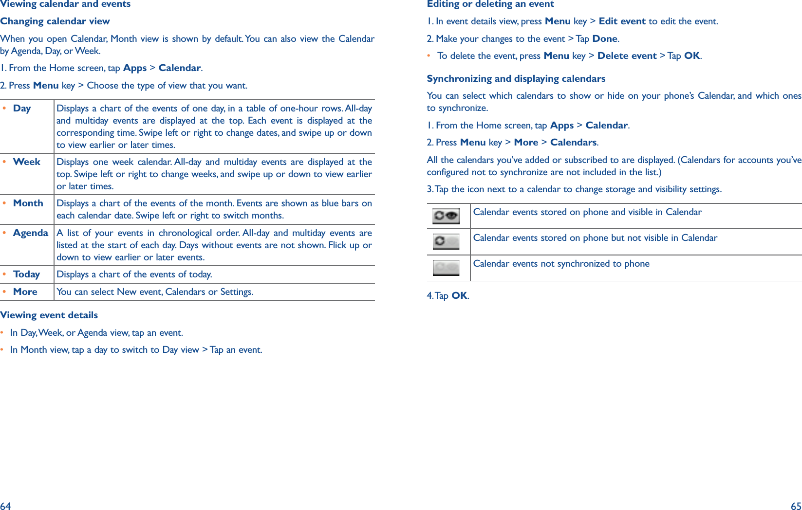 64 65Viewing calendar and eventsChanging calendar viewWhen you open Calendar, Month view is shown by default. You can also view the Calendar by Agenda, Day, or Week. 1. From the Home screen, tap Apps &gt; Calendar.2. Press Menu key &gt; Choose the type of view that you want.r Day Displays a chart of the events of one day, in a table of one-hour rows. All-day and multiday events are displayed at the top. Each event is displayed at the corresponding time. Swipe left or right to change dates, and swipe up or down to view earlier or later times.r Week Displays one week calendar. All-day and multiday events are displayed at the top. Swipe left or right to change weeks, and swipe up or down to view earlier or later times.r Month Displays a chart of the events of the month. Events are shown as blue bars on each calendar date. Swipe left or right to switch months.r Agenda A list of your events in chronological order. All-day and multiday events are listed at the start of each day. Days without events are not shown. Flick up or down to view earlier or later events.r Today Displays a chart of the events of today.r More You can select New event, Calendars or Settings.Viewing event detailsr  In Day, Week, or Agenda view, tap an event.r In Month view, tap a day to switch to Day view &gt; Tap an event.Editing or deleting an event1. In event details view, press Menu key &gt; Edit event to edit the event. 2. Make your changes to the event &gt; Tap Done.r To delete the event, press Menu key &gt; Delete event &gt; Tap OK.Synchronizing and displaying calendarsYou can select which calendars to show or hide on your phone’s Calendar, and which ones to synchronize. 1. From the Home screen, tap Apps &gt; Calendar.2. Press Menu key &gt; More &gt; Calendars.All the calendars you’ve added or subscribed to are displayed. (Calendars for accounts you’ve configured not to synchronize are not included in the list.)3. Tap the icon next to a calendar to change storage and visibility settings.    Calendar events stored on phone and visible in Calendar  Calendar events stored on phone but not visible in Calendar  Calendar events not synchronized to phone4. Tap  OK.