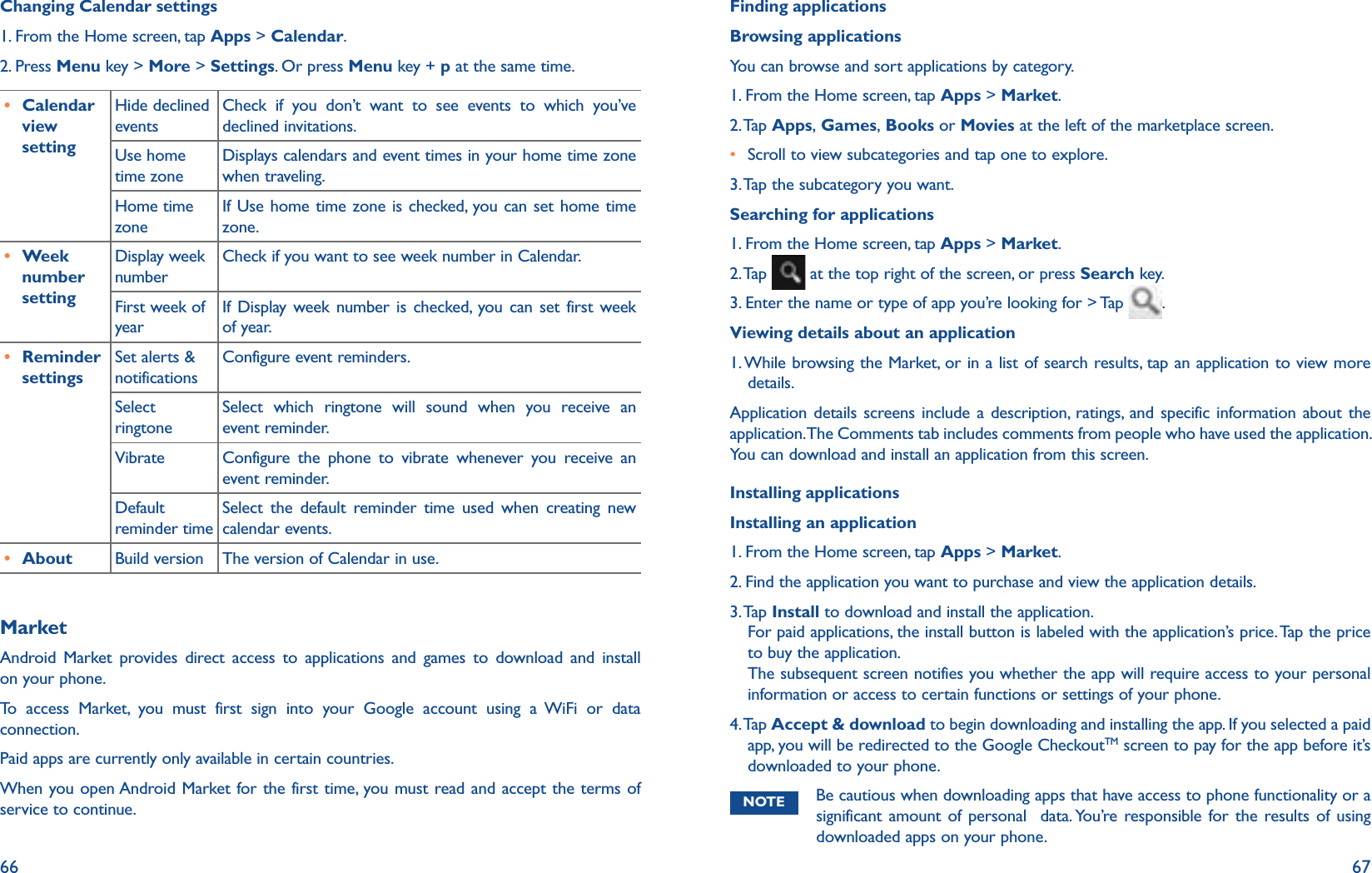 66 67Changing Calendar settings1. From the Home screen, tap Apps &gt; Calendar.2. Press Menu key &gt; More &gt; Settings. Or press Menu key + p at the same time.r Calendar view settingHide declined eventsCheck if you don’t want to see events to which you’ve declined invitations.Use home time zoneDisplays calendars and event times in your home time zone when traveling.Home time zoneIf Use home time zone is checked, you can set home time zone. r Week number settingDisplay week numberCheck if you want to see week number in Calendar.First week of yearIf Display week number is checked, you can set first week of year. r Reminder settingsSet alerts &amp; notificationsConfigure event reminders.Select ringtoneSelect which ringtone will sound when you receive an event reminder.Vibrate Configure the phone to vibrate whenever you receive an event reminder.Default reminder timeSelect the default reminder time used when creating new calendar events.r About Build version The version of Calendar in use.MarketAndroid Market provides direct access to applications and games to download and install on your phone.To access Market, you must first sign into your Google account using a WiFi or data connection.Paid apps are currently only available in certain countries.When you open Android Market for the first time, you must read and accept the terms of service to continue.Finding applicationsBrowsing applicationsYou can browse and sort applications by category.1. From the Home screen, tap Apps &gt; Market.2. Tap  Apps, Games, Books or Movies at the left of the marketplace screen.r Scroll to view subcategories and tap one to explore.3.  Tap the subcategory you want.Searching for applications1. From the Home screen, tap Apps &gt; Market.2. Tap   at the top right of the screen, or press Search key.3. Enter the name or type of app you’re looking for &gt; Tap  .Viewing details about an application1. While browsing the Market, or in a list of search results, tap an application to view more details. Application details screens include a description, ratings, and specific information about the application. The Comments tab includes comments from people who have used the application. You can download and install an application from this screen. Installing applicationsInstalling an application1. From the Home screen, tap Apps &gt; Market.2.  Find the application you want to purchase and view the application details.3.  Ta p   Install to download and install the application. For paid applications, the install button is labeled with the application’s price. Tap the price to buy the application.The subsequent screen notifies you whether the app will require access to your personal information or access to certain functions or settings of your phone.4.  Ta p  Accept &amp; download to begin downloading and installing the app. If you selected a paid app, you will be redirected to the Google CheckoutTM screen to pay for the app before it’s downloaded to your phone.NOTE Be cautious when downloading apps that have access to phone functionality or a significant amount of personal  data. You’re responsible for the results of using downloaded apps on your phone.