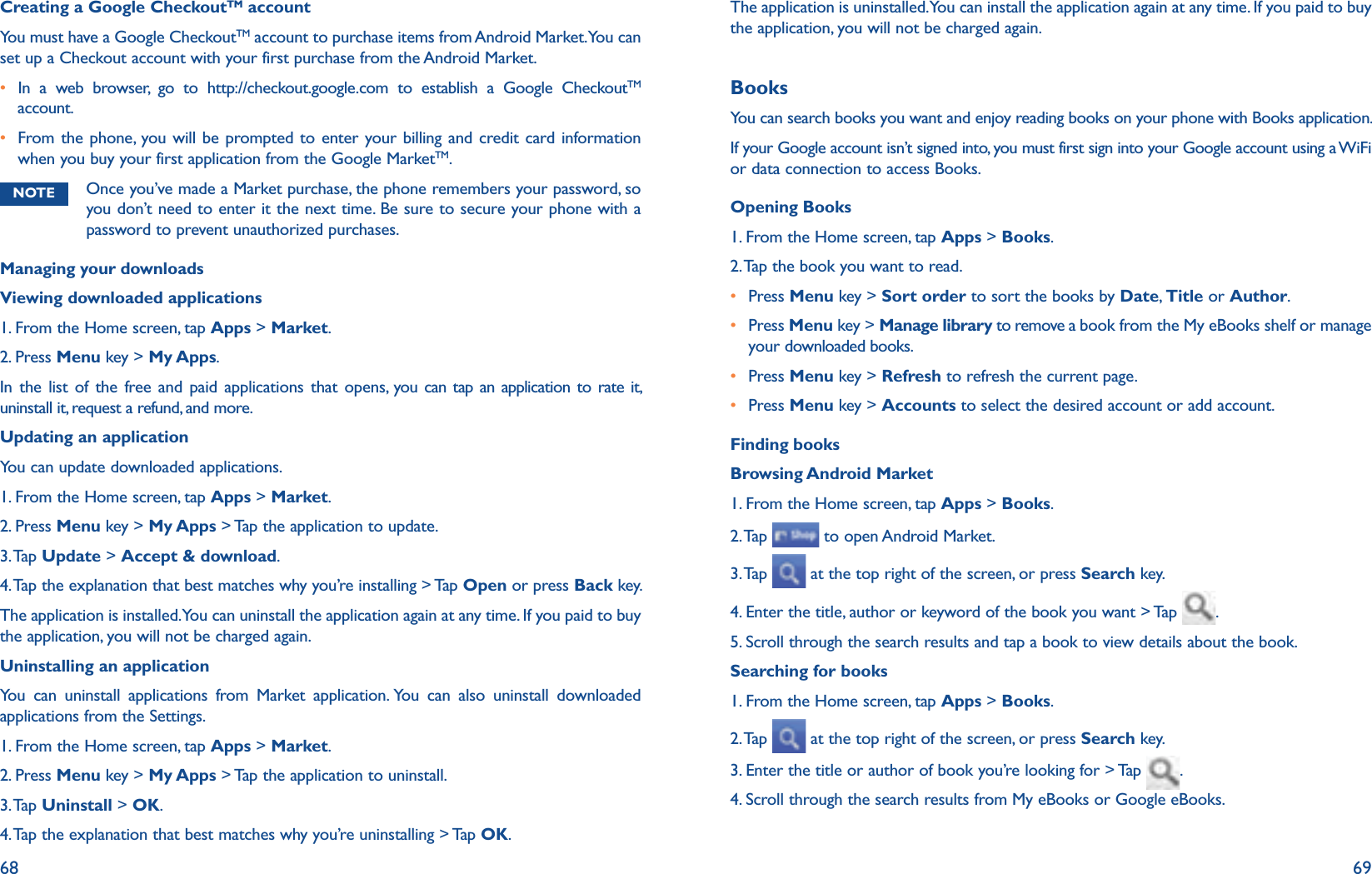 68 69Creating a Google CheckoutTM accountYou must have a Google CheckoutTM account to purchase items from Android Market. You can set up a Checkout account with your first purchase from the Android Market. r In a web browser, go to http://checkout.google.com to establish a Google CheckoutTM account.r  From the phone, you will be prompted to enter your billing and credit card information when you buy your first application from the Google MarketTM. NOTE Once you’ve made a Market purchase, the phone remembers your password, so you don’t need to enter it the next time. Be sure to secure your phone with a password to prevent unauthorized purchases.Managing your downloadsViewing downloaded applications1. From the Home screen, tap Apps &gt; Market.2. Press Menu key &gt; My Apps.In the list of the free and paid applications that opens, you can tap an application to rate it, uninstall it, request a refund, and more.Updating an applicationYou can update downloaded applications.1. From the Home screen, tap Apps &gt; Market.2. Press Menu key &gt; My Apps &gt; Tap the application to update.3. Tap Update &gt; Accept &amp; download.4. Tap the explanation that best matches why you’re installing &gt; Tap Open or press Back key.The application is installed. You can uninstall the application again at any time. If you paid to buy the application, you will not be charged again.Uninstalling an applicationYou can uninstall applications from Market application. You can also uninstall downloaded applications from the Settings.1. From the Home screen, tap Apps &gt; Market.2. Press Menu key &gt; My Apps &gt; Tap the application to uninstall.3. Tap Uninstall &gt; OK.4. Tap the explanation that best matches why you’re uninstalling &gt; Tap OK.The application is uninstalled. You can install the application again at any time. If you paid to buy the application, you will not be charged again. BooksYou can search books you want and enjoy reading books on your phone with Books application.If your Google account isn’t signed into, you must first sign into your Google account using a WiFi or data connection to access Books.Opening Books1. From the Home screen, tap Apps &gt; Books.2. Tap the book you want to read.r  Press Menu key &gt; Sort order to sort the books by Date,  Title or Author.r  Press Menu key &gt; Manage library to remove a book from the My eBooks shelf or manage your downloaded books.r Press Menu key &gt; Refresh to refresh the current page.r Press Menu key &gt; Accounts to select the desired account or add account.Finding booksBrowsing Android Market 1. From the Home screen, tap Apps &gt; Books.2. Tap   to open Android Market.3. Tap   at the top right of the screen, or press Search key.4. Enter the title, author or keyword of the book you want &gt; Tap  .5. Scroll through the search results and tap a book to view details about the book.Searching for books1. From the Home screen, tap Apps &gt; Books.2. Tap   at the top right of the screen, or press Search key.3. Enter the title or author of book you’re looking for &gt; Tap  .4. Scroll through the search results from My eBooks or Google eBooks.