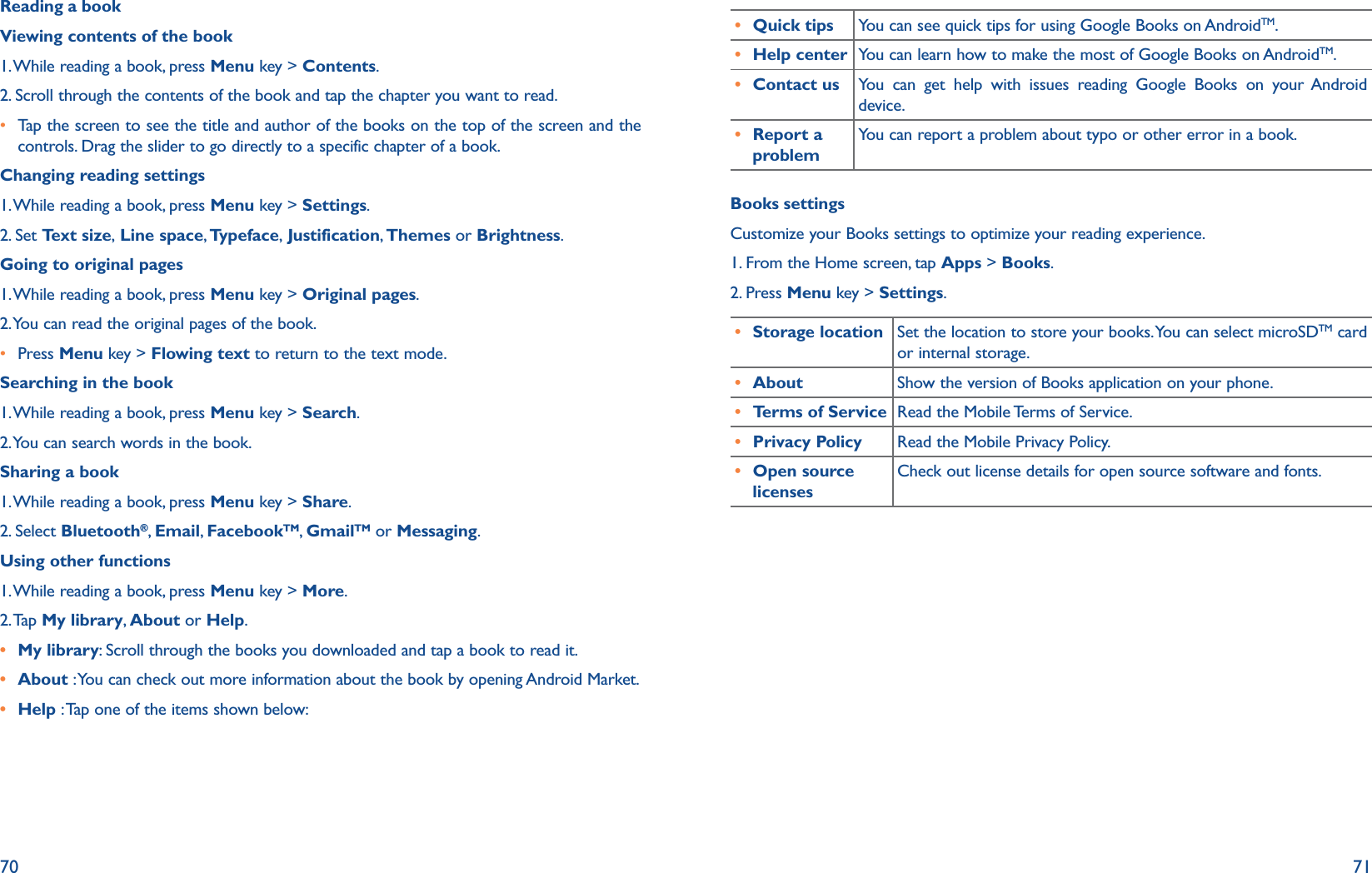 70 71Reading a bookViewing contents of the book1. While reading a book, press Menu key &gt; Contents.2. Scroll through the contents of the book and tap the chapter you want to read.r  Tap the screen to see the title and author of the books on the top of the screen and the controls. Drag the slider to go directly to a specific chapter of a book.Changing reading settings1. While reading a book, press Menu key &gt; Settings.2. Set Text size, Line space, Typeface, Justification, Themes or Brightness.Going to original pages1. While reading a book, press Menu key &gt; Original pages.2. You can read the original pages of the book.r Press Menu key &gt; Flowing text to return to the text mode.Searching in the book1. While reading a book, press Menu key &gt; Search.2. You can search words in the book.Sharing a book1. While reading a book, press Menu key &gt; Share.2. Select Bluetooth®,  Email,  FacebookTM,  GmailTM or Messaging.Using other functions1. While reading a book, press Menu key &gt; More.2. Tap  My library,  About or Help.r My library: Scroll through the books you downloaded and tap a book to read it. r About : You can check out more information about the book by opening Android Market.r Help : Tap one of the items shown below:r Quick tips You can see quick tips for using Google Books on AndroidTM.r Help center You can learn how to make the most of Google Books on AndroidTM.r Contact us You can get help with issues reading Google Books on your Android device.r Report a problemYou can report a problem about typo or other error in a book.Books settingsCustomize your Books settings to optimize your reading experience.1. From the Home screen, tap Apps &gt; Books.2. Press Menu key &gt; Settings.r Storage location Set the location to store your books. You can select microSDTM card or internal storage.r About Show the version of Books application on your phone.r Terms of Service Read the Mobile Terms of Service.r Privacy Policy Read the Mobile Privacy Policy.r Open source licensesCheck out license details for open source software and fonts. 