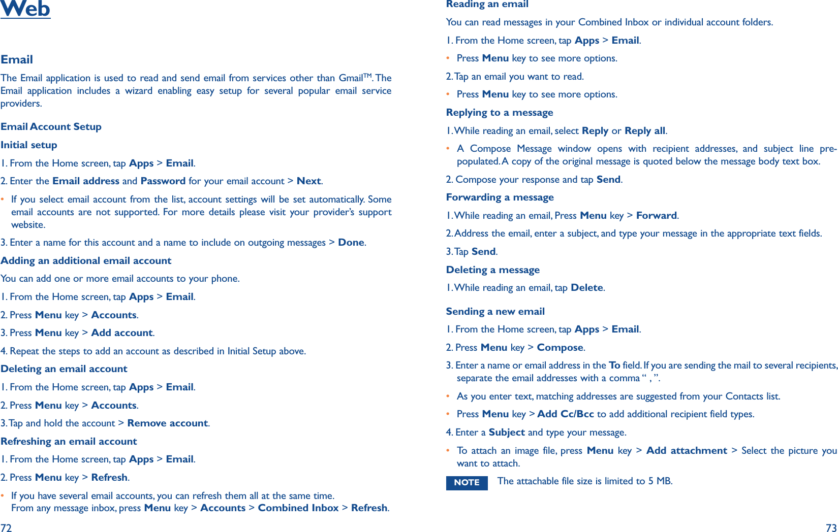 72 73WebEmailThe Email application is used to read and send email from services other than GmailTM. The Email application includes a wizard enabling easy setup for several popular email service providers.Email Account SetupInitial setup 1. From the Home screen, tap Apps &gt; Email.2. Enter the Email address and Password for your email account &gt; Next.r  If you select email account from the list, account settings will be set automatically. Some email accounts are not supported. For more details please visit your provider’s support website.3. Enter a name for this account and a name to include on outgoing messages &gt; Done.Adding an additional email accountYou can add one or more email accounts to your phone. 1. From the Home screen, tap Apps &gt; Email.2. Press Menu key &gt; Accounts.3. Press Menu key &gt; Add account.4. Repeat the steps to add an account as described in Initial Setup above. Deleting an email account1. From the Home screen, tap Apps &gt; Email.2. Press Menu key &gt; Accounts.3. Tap and hold the account &gt; Remove account.Refreshing an email account1. From the Home screen, tap Apps &gt; Email.2. Press Menu key &gt; Refresh.r  If you have several email accounts, you can refresh them all at the same time.  From any message inbox, press Menu key &gt; Accounts &gt; Combined Inbox &gt; Refresh.Reading an emailYou can read messages in your Combined Inbox or individual account folders.1. From the Home screen, tap Apps &gt; Email.r Press Menu key to see more options.2. Tap an email you want to read.r  Press Menu key to see more options.Replying to a message1. While reading an email, select Reply or Reply all.r  A Compose Message window opens with recipient addresses, and subject line pre-populated. A copy of the original message is quoted below the message body text box.2. Compose your response and tap Send.Forwarding a message1. While reading an email, Press Menu key &gt; Forward.2. Address the email, enter a subject, and type your message in the appropriate text fields. 3. Tap  Send.Deleting a message1. While reading an email, tap Delete.Sending a new email1. From the Home screen, tap Apps &gt; Email.2. Press Menu key &gt; Compose.3.  Enter a name or email address in the To  field. If you are sending the mail to several recipients, separate the email addresses with a comma “ , ”. r  As you enter text, matching addresses are suggested from your Contacts list.r Press Menu key &gt; Add Cc/Bcc to add additional recipient field types. 4. Enter a Subject and type your message. r  To attach an image file, press Menu key &gt; Add attachment &gt; Select the picture you want to attach.NOTE The attachable file size is limited to 5 MB. 