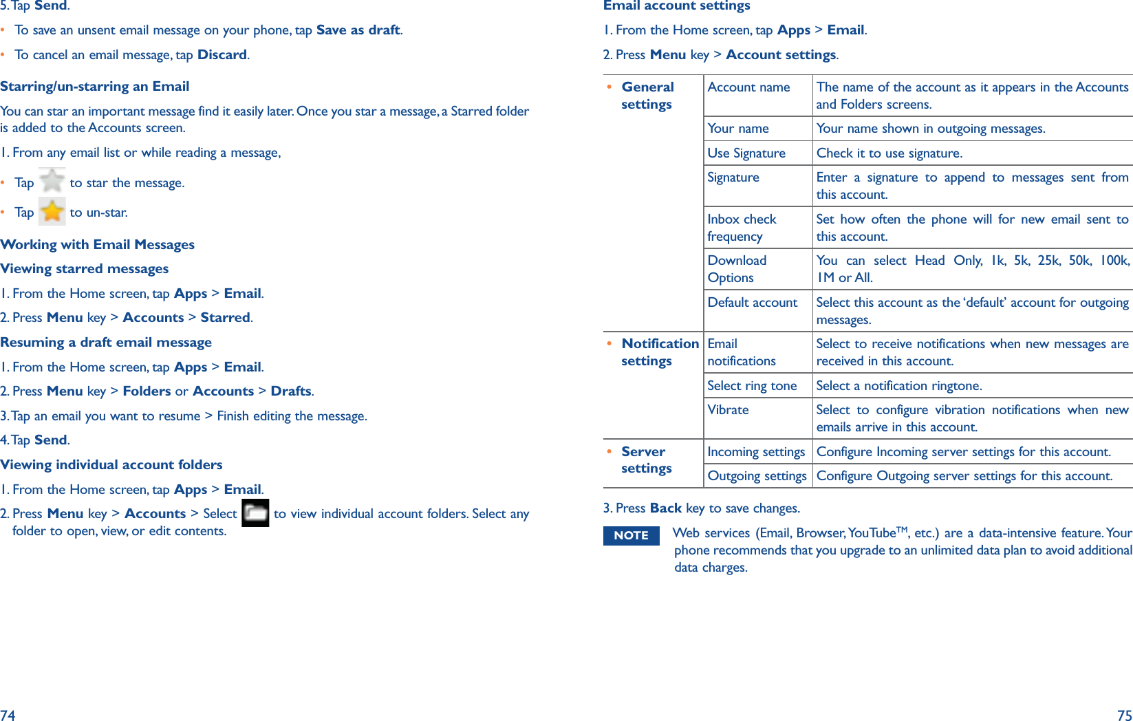 74 755. Tap  Send.r To save an unsent email message on your phone, tap Save as draft. r To cancel an email message, tap Discard.Starring/un-starring an EmailYou can star an important message find it easily later. Once you star a message, a Starred folder is added to the Accounts screen.1. From any email list or while reading a message,r Tap    to star the message. r Tap    to un-star. Working with Email MessagesViewing starred messages1. From the Home screen, tap Apps &gt; Email.2. Press Menu key &gt; Accounts &gt; Starred.Resuming a draft email message1. From the Home screen, tap Apps &gt; Email.2. Press Menu key &gt; Folders or Accounts &gt; Drafts. 3. Tap an email you want to resume &gt; Finish editing the message.4. Tap  Send.Viewing individual account folders1. From the Home screen, tap Apps &gt; Email.2.  Press Menu key &gt; Accounts &gt; Select   to view individual account folders. Select any folder to open, view, or edit contents.Email account settings1. From the Home screen, tap Apps &gt; Email.2. Press Menu key &gt; Account settings.r General settingsAccount name The name of the account as it appears in the Accounts and Folders screens.Your name Your name shown in outgoing messages.Use Signature Check it to use signature.Signature Enter a signature to append to messages sent from this account.Inbox check frequencySet how often the phone will for new email sent to this account.Download OptionsYou can select Head Only, 1k, 5k, 25k, 50k, 100k, 1M or All.Default account Select this account as the ‘default’ account for outgoing messages.r Notification settingsEmail notificationsSelect to receive notifications when new messages are received in this account. Select ring tone Select a notification ringtone. Vibrate Select to configure vibration notifications when new emails arrive in this account.r Server settingsIncoming settings Configure Incoming server settings for this account.Outgoing settings Configure Outgoing server settings for this account.3. Press Back key to save changes.NOTE Web services (Email, Browser, YouTubeTM, etc.) are a data-intensive feature. Your phone recommends that you upgrade to an unlimited data plan to avoid additional data charges. 