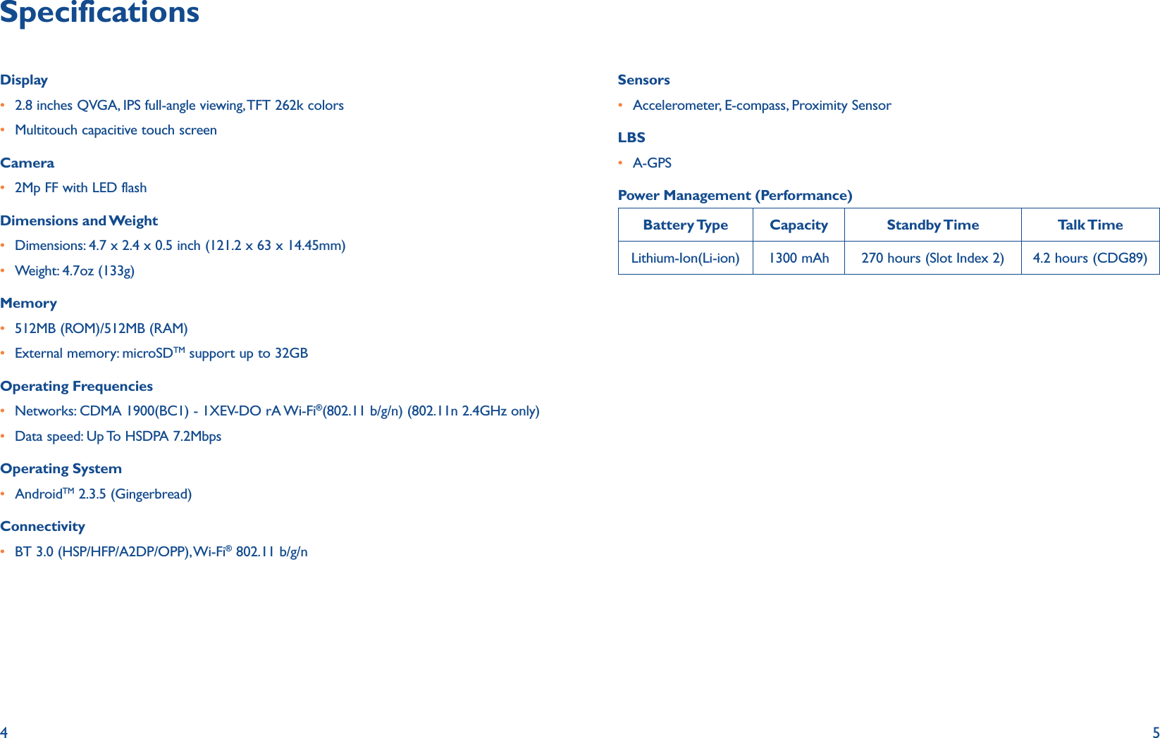 4 5SpecificationsDisplayr 2.8 inches QVGA, IPS full-angle viewing, TFT 262k colorsr Multitouch capacitive touch screenCamerar 2Mp FF with LED flashDimensions and Weightr Dimensions: 4.7 x 2.4 x 0.5 inch (121.2 x 63 x 14.45mm)r Weight: 4.7oz (133g)Memoryr 512MB (ROM)/512MB (RAM)r External memory: microSDTM support up to 32GBOperating Frequenciesr Networks: CDMA 1900(BC1) - 1XEV-DO rA Wi-Fi®(802.11 b/g/n) (802.11n 2.4GHz only)r Data speed: Up To HSDPA 7.2MbpsOperating Systemr AndroidTM 2.3.5 (Gingerbread)Connectivityr BT 3.0 (HSP/HFP/A2DP/OPP), Wi-Fi® 802.11 b/g/nSensorsr Accelerometer, E-compass, Proximity SensorLBSr A-GPSPower Management (Performance)Battery Type Capacity Standby Time Talk TimeLithium-Ion(Li-ion) 1300 mAh 270 hours (Slot Index 2) 4.2 hours (CDG89)