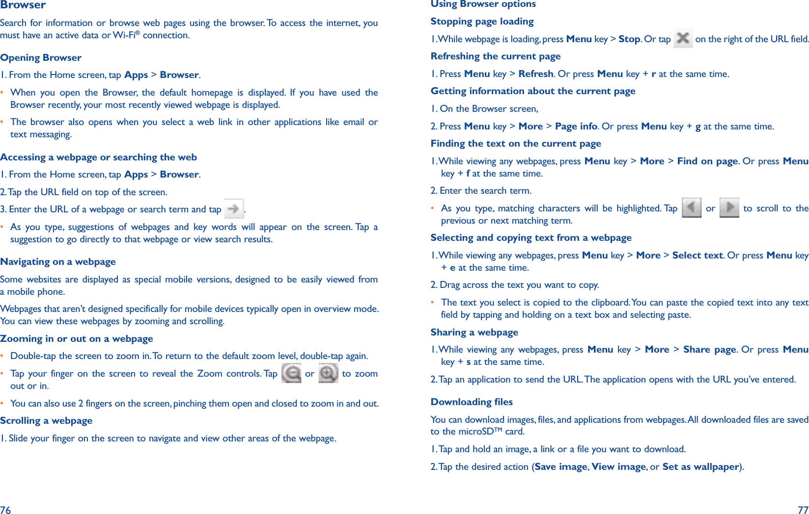 76 77BrowserSearch for information or browse web pages using the browser. To access the internet, you must have an active data or Wi-Fi® connection.Opening Browser1. From the Home screen, tap Apps &gt; Browser.r  When you open the Browser, the default homepage is displayed. If you have used the Browser recently, your most recently viewed webpage is displayed. r  The browser also opens when you select a web link in other applications like email or text messaging. Accessing a webpage or searching the web1. From the Home screen, tap Apps &gt; Browser.2. Tap the URL field on top of the screen. 3. Enter the URL of a webpage or search term and tap  .r  As you type, suggestions of webpages and key words will appear on the screen. Tap a suggestion to go directly to that webpage or view search results.Navigating on a webpageSome websites are displayed as special mobile versions, designed to be easily viewed from a mobile phone.  Webpages that aren’t designed specifically for mobile devices typically open in overview mode. You can view these webpages by zooming and scrolling.Zooming in or out on a webpager Double-tap the screen to zoom in. To return to the default zoom level, double-tap again.r Tap your finger on the screen to reveal the Zoom controls. Tap   or   to zoom out or in.r You can also use 2 fingers on the screen, pinching them open and closed to zoom in and out. Scrolling a webpage1. Slide your finger on the screen to navigate and view other areas of the webpage.Using Browser optionsStopping page loading1. While webpage is loading, press Menu key &gt; Stop. Or tap   on the right of the URL field.Refreshing the current page1. Press Menu key &gt; Refresh. Or press Menu key + r at the same time.Getting information about the current page1. On the Browser screen, 2. Press Menu key &gt; More &gt; Page info. Or press Menu key + g at the same time.Finding the text on the current page1.  While viewing any webpages, press Menu key &gt; More &gt; Find on page. Or press Menu key + f at the same time.2. Enter the search term.r  As you type, matching characters will be highlighted. Tap   or   to scroll to the previous or next matching term.Selecting and copying text from a webpage1.  While viewing any webpages, press Menu key &gt; More &gt; Select text. Or press Menu key + e at the same time.2. Drag across the text you want to copy.r  The text you select is copied to the clipboard. You can paste the copied text into any text field by tapping and holding on a text box and selecting paste.Sharing a webpage1.  While viewing any webpages, press Menu key &gt; More &gt; Share page. Or press Menu key + s at the same time.2. Tap an application to send the URL. The application opens with the URL you’ve entered.Downloading lesYou can download images, files, and applications from webpages. All downloaded files are saved to the microSDTM card.1. Tap and hold an image, a link or a file you want to download. 2. Tap the desired action (Save image,  View image, or Set as wallpaper). 