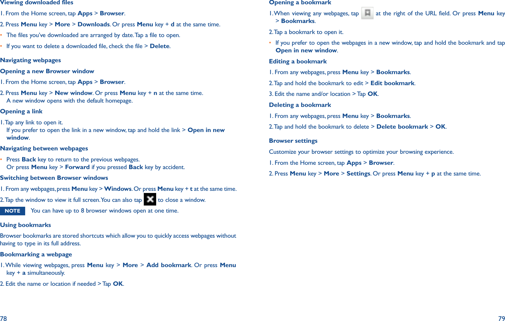 78 79Viewing downloaded files1. From the Home screen, tap Apps &gt; Browser.2. Press Menu key &gt; More &gt; Downloads. Or press Menu key + d at the same time.r The files you’ve downloaded are arranged by date. Tap a file to open.r If you want to delete a downloaded file, check the file &gt; Delete.Navigating webpagesOpening a new Browser window1. From the Home screen, tap Apps &gt; Browser.2.  Press Menu key &gt; New window. Or press Menu key + n at the same time.A new window opens with the default homepage.Opening a link1.  Tap any link to open it. If you prefer to open the link in a new window, tap and hold the link &gt; Open in new window.Navigating between webpagesr  Press Back key to return to the previous webpages.Or press Menu key &gt; Forward if you pressed Back key by accident.Switching between Browser windows1.  From any webpages, press Menu key &gt; Windows. Or press Menu key + t at the same time.2.  Tap the window to view it full screen. You can also tap   to close a window.NOTE You can have up to 8 browser windows open at one time.Using bookmarksBrowser bookmarks are stored shortcuts which allow you to quickly access webpages without having to type in its full address. Bookmarking a webpage1. While viewing webpages, press Menu key &gt; More &gt; Add bookmark. Or press Menu key + a simultaneously.2. Edit the name or location if needed &gt; Tap OK.Opening a bookmark1.  When viewing any webpages, tap   at the right of the URL field. Or press Menu key &gt; Bookmarks.2. Tap a bookmark to open it.r  If you prefer to open the webpages in a new window, tap and hold the bookmark and tap Open in new window.Editing a bookmark1. From any webpages, press Menu key &gt; Bookmarks. 2. Tap and hold the bookmark to edit &gt; Edit bookmark.3. Edit the name and/or location &gt; Tap OK.Deleting a bookmark1. From any webpages, press Menu key &gt; Bookmarks. 2. Tap and hold the bookmark to delete &gt; Delete bookmark &gt; OK.Browser settingsCustomize your browser settings to optimize your browsing experience. 1. From the Home screen, tap Apps &gt; Browser.2.  Press Menu key &gt; More &gt; Settings. Or press Menu key + p at the same time.