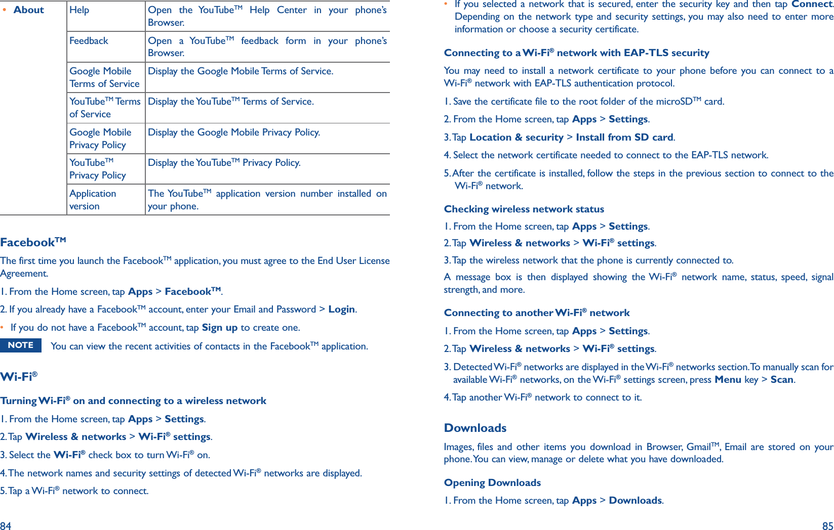 84 85r About Help Open the YouTubeTM Help Center in your phone’s Browser.Feedback Open a YouTubeTM feedback form in your phone’s Browser.Google Mobile Terms of ServiceDisplay the Google Mobile Terms of Service.YouTubeTM Terms of ServiceDisplay the YouTubeTM Terms of Service.Google Mobile Privacy PolicyDisplay the Google Mobile Privacy Policy.YouTubeTM Privacy PolicyDisplay the YouTubeTM Privacy Policy.Application versionThe YouTubeTM application version number installed on your phone.FacebookTMThe first time you launch the FacebookTM application, you must agree to the End User License Agreement. 1. From the Home screen, tap Apps &gt; FacebookTM.2. If you already have a FacebookTM account, enter your Email and Password &gt; Login.r If you do not have a FacebookTM account, tap Sign up to create one.NOTE You can view the recent activities of contacts in the FacebookTM application.Wi-Fi®Turning Wi-Fi® on and connecting to a wireless network1. From the Home screen, tap Apps &gt; Settings.2. Tap  Wireless &amp; networks &gt; Wi-Fi® settings. 3. Select the Wi-Fi® check box to turn Wi-Fi® on. 4. The network names and security settings of detected Wi-Fi® networks are displayed.5. Tap  a Wi-Fi® network to connect. r  If you selected a network that is secured, enter the security key and then tap Connect. Depending on the network type and security settings, you may also need to enter more information or choose a security certificate.Connecting to a Wi-Fi® network with EAP-TLS securityYou may need to install a network certificate to your phone before you can connect to a Wi-Fi® network with EAP-TLS authentication protocol.1. Save the certificate file to the root folder of the microSDTM card.2. From the Home screen, tap Apps &gt; Settings.3. Tap  Location &amp; security &gt; Install from SD card.4. Select the network certificate needed to connect to the EAP-TLS network.5.  After the certificate is installed, follow the steps in the previous section to connect to the Wi-Fi® network.Checking wireless network status1. From the Home screen, tap Apps &gt; Settings.2. Tap  Wireless &amp; networks &gt; Wi-Fi® settings.3. Tap the wireless network that the phone is currently connected to.A message box is then displayed showing the Wi-Fi® network name, status, speed, signal strength, and more.Connecting to another Wi-Fi® network1. From the Home screen, tap Apps &gt; Settings.2. Tap  Wireless &amp; networks &gt; Wi-Fi® settings.3.  Detected Wi-Fi® networks are displayed in the Wi-Fi® networks section. To manually scan for available Wi-Fi® networks, on the Wi-Fi® settings screen, press Menu key &gt; Scan.4. Tap  another Wi-Fi® network to connect to it.DownloadsImages, files and other items you download in Browser, GmailTM, Email are stored on your phone. You can view, manage or delete what you have downloaded.Opening Downloads1. From the Home screen, tap Apps &gt; Downloads.