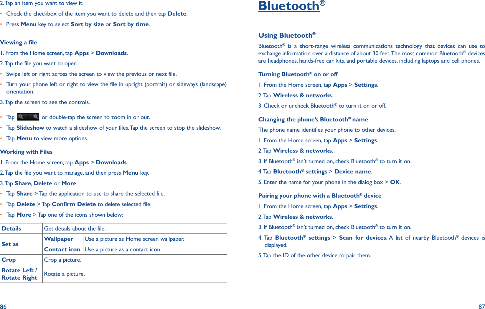 86 872. Tap an item you want to view it.r Check the checkbox of the item you want to delete and then tap Delete.r Press Menu key to select Sort by size or Sort by time.Viewing a le1. From the Home screen, tap Apps &gt; Downloads.2. Tap the file you want to open.r Swipe left or right across the screen to view the previous or next file.r  Turn your phone left or right to view the file in upright (portrait) or sideways (landscape) orientation. 3. Tap the screen to see the controls.r  Tap    or double-tap the screen to zoom in or out.r  Tap   Slideshow to watch a slideshow of your files. Tap the screen to stop the slideshow.r  Tap   Menu to view more options.Working with Files1. From the Home screen, tap Apps &gt; Downloads.2. Tap the file you want to manage, and then press Menu key.3. Tap  Share,  Delete or More.r  Tap   Share &gt; Tap the application to use to share the selected file.r  Tap   Delete &gt; Tap Confirm Delete to delete selected file.r  Tap   More &gt; Tap one of the icons shown below:Details Get details about the file.Set as Wallpaper Use a picture as Home screen wallpaper.Contact icon Use a picture as a contact icon.Crop Crop a picture.Rotate Left / Rotate Right Rotate a picture.Bluetooth®Using Bluetooth®Bluetooth® is a short-range wireless communications technology that devices can use to exchange information over a distance of about 30 feet. The most common Bluetooth® devices are headphones, hands-free car kits, and portable devices, including laptops and cell phones.Turning Bluetooth® on or off1. From the Home screen, tap Apps &gt; Settings.2. Tap  Wireless &amp; networks.3. Check or uncheck Bluetooth® to turn it on or off.Changing the phone’s Bluetooth® nameThe phone name identifies your phone to other devices.1. From the Home screen, tap Apps &gt; Settings.2. Tap  Wireless &amp; networks.3. If Bluetooth® isn’t turned on, check Bluetooth® to turn it on.4. Tap  Bluetooth® settings &gt; Device name.5. Enter the name for your phone in the dialog box &gt; OK.Pairing your phone with a Bluetooth® device1. From the Home screen, tap Apps &gt; Settings.2. Tap  Wireless &amp; networks.3. If Bluetooth® isn’t turned on, check Bluetooth® to turn it on.4. Tap  Bluetooth® settings  &gt;  Scan for devices. A list of nearby Bluetooth® devices is displayed.5. Tap the ID of the other device to pair them.