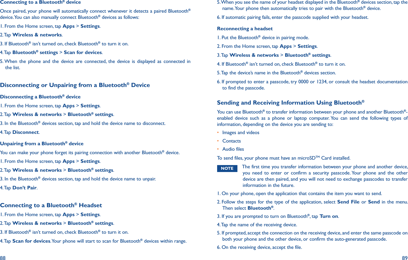 88 89Connecting to a Bluetooth® deviceOnce paired, your phone will automatically connect whenever it detects a paired Bluetooth® device. You can also manually connect Bluetooth® devices as follows:1. From the Home screen, tap Apps &gt; Settings.2. Tap  Wireless &amp; networks.3. If Bluetooth® isn’t turned on, check Bluetooth® to turn it on.4. Tap  Bluetooth® settings &gt; Scan for devices.5. When the phone and the device are connected, the device is displayed as connected in the list.Disconnecting or Unpairing from a Bluetooth® DeviceDisconnecting a Bluetooth® device1. From the Home screen, tap Apps &gt; Settings.2. Tap  Wireless &amp; networks &gt; Bluetooth® settings.3. In the Bluetooth® devices section, tap and hold the device name to disconnect.4. Tap Disconnect.Unpairing from a Bluetooth® deviceYou can make your phone forget its pairing connection with another Bluetooth® device. 1. From the Home screen, tap Apps &gt; Settings.2. Tap  Wireless &amp; networks &gt; Bluetooth® settings.3. In the Bluetooth® devices section, tap and hold the device name to unpair.4. Tap  Don’t Pair.Connecting to a Bluetooth® Headset1. From the Home screen, tap Apps &gt; Settings.2. Tap  Wireless &amp; networks &gt; Bluetooth® settings.3. If Bluetooth® isn’t turned on, check Bluetooth® to turn it on.4. Tap Scan for devices. Your phone will start to scan for Bluetooth® devices within range.5.  When you see the name of your headset displayed in the Bluetooth® devices section, tap the name. Your phone then automatically tries to pair with the Bluetooth® device.6. If automatic pairing fails, enter the passcode supplied with your headset.Reconnecting a headset1. Put the Bluetooth® device in pairing mode.2. From the Home screen, tap Apps &gt; Settings.3. Tap  Wireless &amp; networks &gt; Bluetooth® settings.4. If Bluetooth® isn’t turned on, check Bluetooth® to turn it on.5. Tap the device’s name in the Bluetooth® devices section.6.  If prompted to enter a passcode, try 0000 or 1234, or consult the headset documentation to find the passcode.Sending and Receiving Information Using Bluetooth®You can use Bluetooth® to transfer information between your phone and another Bluetooth®-enabled device such as a phone or laptop computer. You can send the following types of information, depending on the device you are sending to:  r Images and videosr Contactsr Audio filesTo send files, your phone must have an microSDTM Card installed.NOTE The first time you transfer information between your phone and another device, you need to enter or confirm a security passcode. Your phone and the other device are then paired, and you will not need to exchange passcodes to transfer information in the future.1. On your phone, open the application that contains the item you want to send.2.  Follow the steps for the type of the application, select Send File or Send in the menu. Then select Bluetooth®. 3. If you are prompted to turn on Bluetooth®, tap Turn on.4. Tap the name of the receiving device.5.  If prompted, accept the connection on the receiving device, and enter the same passcode on both your phone and the other device, or confirm the auto-generated passcode.6. On the receiving device, accept the file.