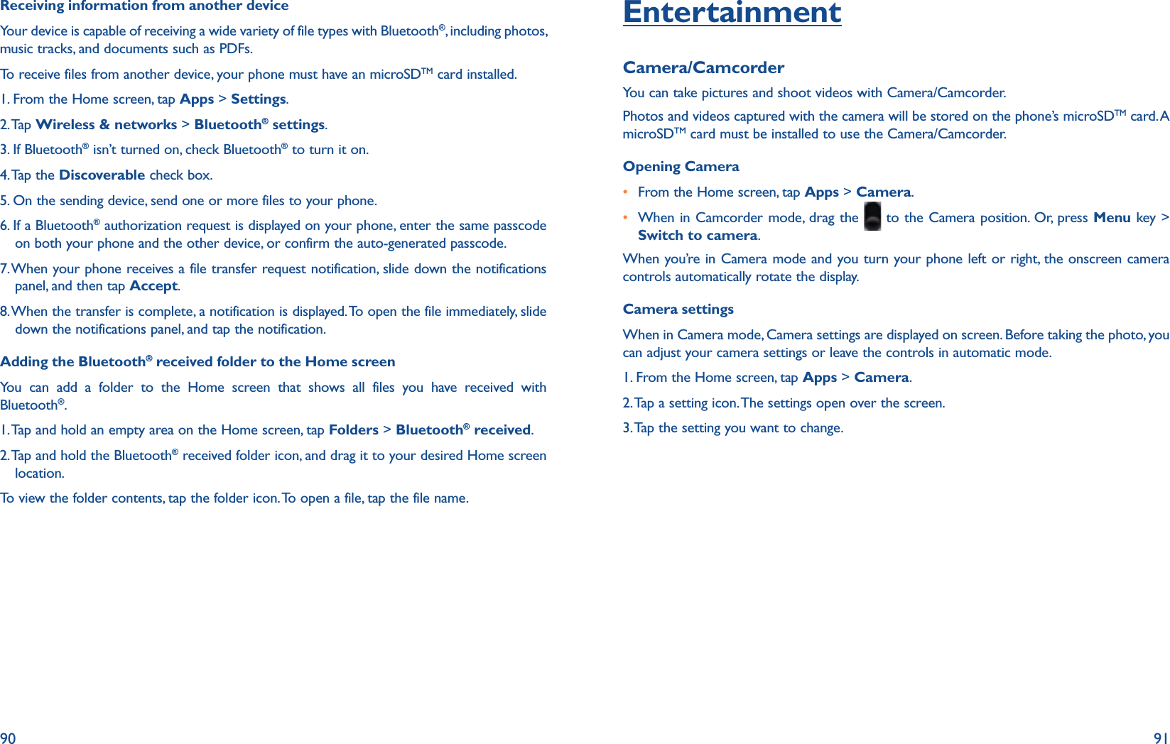 90 91Receiving information from another deviceYour device is capable of receiving a wide variety of file types with Bluetooth®, including photos, music tracks, and documents such as PDFs.To receive files from another device, your phone must have an microSDTM card installed.1. From the Home screen, tap Apps &gt; Settings.2. Tap  Wireless &amp; networks &gt; Bluetooth® settings.3. If Bluetooth® isn’t turned on, check Bluetooth® to turn it on.4. Tap  the  Discoverable check box.5. On the sending device, send one or more files to your phone. 6.  If a Bluetooth® authorization request is displayed on your phone, enter the same passcode on both your phone and the other device, or confirm the auto-generated passcode.7.  When your phone receives a file transfer request notification, slide down the notifications panel, and then tap Accept.8.  When the transfer is complete, a notification is displayed. To open the file immediately, slide down the notifications panel, and tap the notification.Adding the Bluetooth® received folder to the Home screenYou can add a folder to the Home screen that shows all files you have received with Bluetooth®.1. Tap and hold an empty area on the Home screen, tap Folders &gt; Bluetooth® received.2. Tap and hold the Bluetooth® received folder icon, and drag it to your desired Home screen location. To view the folder contents, tap the folder icon. To open a file, tap the file name.EntertainmentCamera/CamcorderYou can take pictures and shoot videos with Camera/Camcorder.Photos and videos captured with the camera will be stored on the phone’s microSDTM card. A microSDTM card must be installed to use the Camera/Camcorder.Opening Camerar From the Home screen, tap Apps &gt; Camera. r  When in Camcorder mode, drag the   to the Camera position. Or, press Menu key &gt; Switch to camera.When you’re in Camera mode and you turn your phone left or right, the onscreen camera controls automatically rotate the display. Camera settingsWhen in Camera mode, Camera settings are displayed on screen. Before taking the photo, you can adjust your camera settings or leave the controls in automatic mode.1. From the Home screen, tap Apps &gt; Camera.2. Tap a setting icon. The settings open over the screen.3. Tap the setting you want to change.