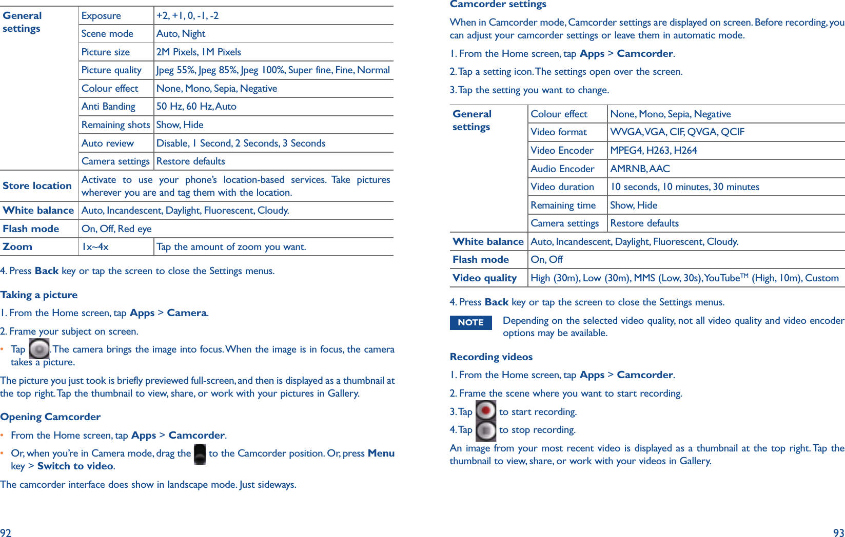 92 93General settingsExposure +2, +1, 0, -1, -2Scene mode Auto, NightPicture size 2M Pixels, 1M PixelsPicture quality Jpeg 55%, Jpeg 85%, Jpeg 100%, Super fine, Fine, NormalColour effect None, Mono, Sepia, NegativeAnti Banding 50 Hz, 60 Hz, AutoRemaining shots Show, HideAuto review Disable, 1 Second, 2 Seconds, 3 SecondsCamera settings Restore defaultsStore location Activate to use your phone’s location-based services. Take pictures wherever you are and tag them with the location.White balance Auto, Incandescent, Daylight, Fluorescent, Cloudy.Flash mode On, Off, Red eyeZoom 1x~4x Tap the amount of zoom you want.4. Press Back key or tap the screen to close the Settings menus. Taking a picture1. From the Home screen, tap Apps &gt; Camera.2. Frame your subject on screen. r  Tap   . The camera brings the image into focus. When the image is in focus, the camera takes a picture.The picture you just took is briefly previewed full-screen, and then is displayed as a thumbnail at the top right. Tap the thumbnail to view, share, or work with your pictures in Gallery.Opening Camcorderr From the Home screen, tap Apps &gt; Camcorder. r  Or, when you’re in Camera mode, drag the   to the Camcorder position. Or, press Menu key &gt; Switch to video.The camcorder interface does show in landscape mode. Just sideways.Camcorder settingsWhen in Camcorder mode, Camcorder settings are displayed on screen. Before recording, you can adjust your camcorder settings or leave them in automatic mode.1. From the Home screen, tap Apps &gt; Camcorder. 2. Tap a setting icon. The settings open over the screen.3. Tap the setting you want to change.General settingsColour effect None, Mono, Sepia, NegativeVideo format WVGA, VGA, CIF, QVGA, QCIFVideo Encoder MPEG4, H263, H264Audio Encoder AMRNB, AACVideo duration 10 seconds, 10 minutes, 30 minutesRemaining time Show, HideCamera settings Restore defaultsWhite balance Auto, Incandescent, Daylight, Fluorescent, Cloudy.Flash mode On, OffVideo quality High (30m), Low (30m), MMS (Low, 30s), YouTubeTM (High, 10m), Custom4. Press Back key or tap the screen to close the Settings menus. NOTE Depending on the selected video quality, not all video quality and video encoder options may be available. Recording videos1. From the Home screen, tap Apps &gt; Camcorder. 2. Frame the scene where you want to start recording. 3. Tap   to start recording.4. Tap   to stop recording.An image from your most recent video is displayed as a thumbnail at the top right. Tap the thumbnail to view, share, or work with your videos in Gallery.
