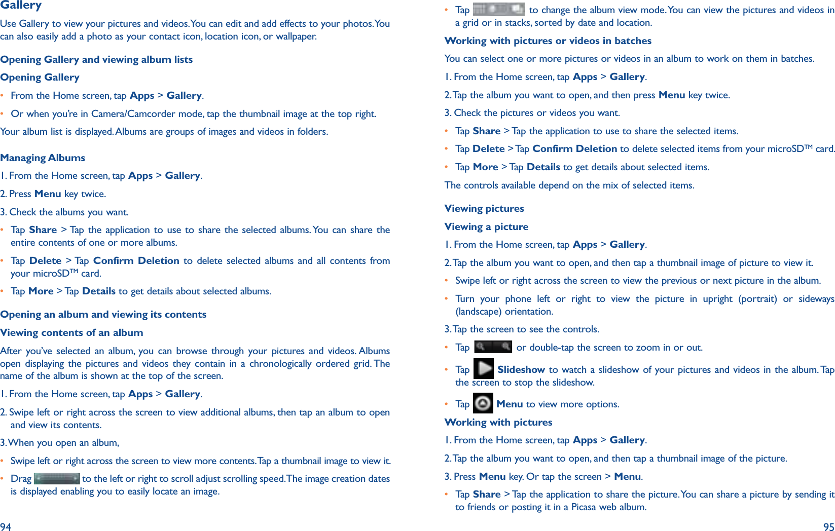 94 95GalleryUse Gallery to view your pictures and videos. You can edit and add effects to your photos. You can also easily add a photo as your contact icon, location icon, or wallpaper.Opening Gallery and viewing album listsOpening Galleryr From the Home screen, tap Apps &gt; Gallery.r Or when you’re in Camera/Camcorder mode, tap the thumbnail image at the top right.Your album list is displayed. Albums are groups of images and videos in folders.Managing Albums1. From the Home screen, tap Apps &gt; Gallery. 2. Press Menu key twice.3. Check the albums you want.r  Tap   Share &gt; Tap the application to use to share the selected albums. You can share the entire contents of one or more albums.r  Tap   Delete &gt; Tap Confirm Deletion to delete selected albums and all contents from your microSDTM card.r  Tap   More &gt; Tap Details to get details about selected albums.Opening an album and viewing its contentsViewing contents of an albumAfter you’ve selected an album, you can browse through your pictures and videos. Albums open displaying the pictures and videos they contain in a chronologically ordered grid. The name of the album is shown at the top of the screen.1. From the Home screen, tap Apps &gt; Gallery. 2.  Swipe left or right across the screen to view additional albums, then tap an album to open and view its contents.3. When you open an album, r Swipe left or right across the screen to view more contents. Tap a thumbnail image to view it.r  Drag   to the left or right to scroll adjust scrolling speed. The image creation dates is displayed enabling you to easily locate an image. r  Tap    to change the album view mode. You can view the pictures and videos in a grid or in stacks, sorted by date and location.Working with pictures or videos in batchesYou can select one or more pictures or videos in an album to work on them in batches.1. From the Home screen, tap Apps &gt; Gallery. 2. Tap the album you want to open, and then press Menu key twice.3. Check the pictures or videos you want.r  Tap   Share &gt; Tap the application to use to share the selected items. r  Tap  Delete &gt; Tap Confirm Deletion to delete selected items from your microSDTM card.r  Tap   More &gt; Tap Details to get details about selected items.The controls available depend on the mix of selected items. Viewing picturesViewing a picture1. From the Home screen, tap Apps &gt; Gallery. 2. Tap the album you want to open, and then tap a thumbnail image of picture to view it.r Swipe left or right across the screen to view the previous or next picture in the album.r  Turn your phone left or right to view the picture in upright (portrait) or sideways (landscape) orientation. 3. Tap the screen to see the controls.r  Tap    or double-tap the screen to zoom in or out.r  Tap    Slideshow to watch a slideshow of your pictures and videos in the album. Tap the screen to stop the slideshow.r  Tap    Menu to view more options.Working with pictures1. From the Home screen, tap Apps &gt; Gallery. 2. Tap the album you want to open, and then tap a thumbnail image of the picture.3. Press Menu key. Or tap the screen &gt; Menu.r  Tap   Share &gt; Tap the application to share the picture. You can share a picture by sending it to friends or posting it in a Picasa web album.