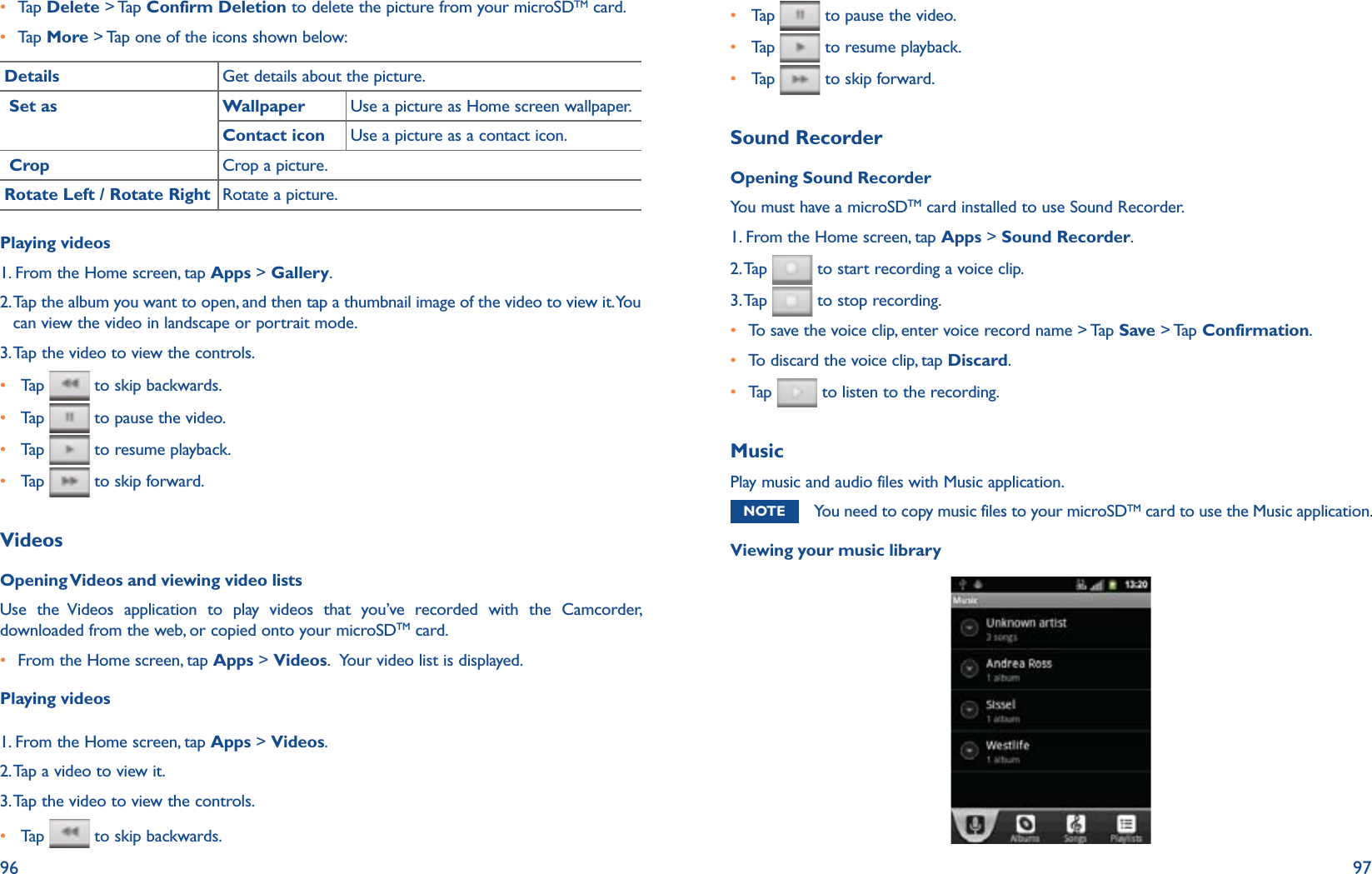 96 97r  Tap   Delete &gt; Tap Confirm Deletion to delete the picture from your microSDTM card.r  Tap   More &gt; Tap one of the icons shown below: Details Get details about the picture. Set as Wallpaper Use a picture as Home screen wallpaper.Contact icon Use a picture as a contact icon. Crop Crop a picture.Rotate Left / Rotate Right Rotate a picture.Playing videos1. From the Home screen, tap Apps &gt; Gallery. 2.  Tap the album you want to open, and then tap a thumbnail image of the video to view it. You can view the video in landscape or portrait mode.3. Tap the video to view the controls.r   Tap    to skip backwards.r   Tap    to pause the video.r   Tap    to resume playback.r   Tap    to skip forward.VideosOpening Videos and viewing video listsUse the Videos application to play videos that you’ve recorded with the Camcorder, downloaded from the web, or copied onto your microSDTM card.r  From the Home screen, tap Apps &gt; Videos.  Your video list is displayed.Playing videos1. From the Home screen, tap Apps &gt; Videos. 2.  Tap a video to view it. 3. Tap the video to view the controls.r   Tap    to skip backwards.r   Tap    to pause the video.r   Tap    to resume playback.r   Tap    to skip forward.Sound RecorderOpening Sound RecorderYou must have a microSDTM card installed to use Sound Recorder.1. From the Home screen, tap Apps &gt; Sound Recorder.2. Tap   to start recording a voice clip.3. Tap   to stop recording.r  To save the voice clip, enter voice record name &gt; Tap Save &gt; Tap  Confirmation.r To discard the voice clip, tap Discard.r  Tap    to listen to the recording. MusicPlay music and audio files with Music application.NOTE You need to copy music files to your microSDTM card to use the Music application.Viewing your music library