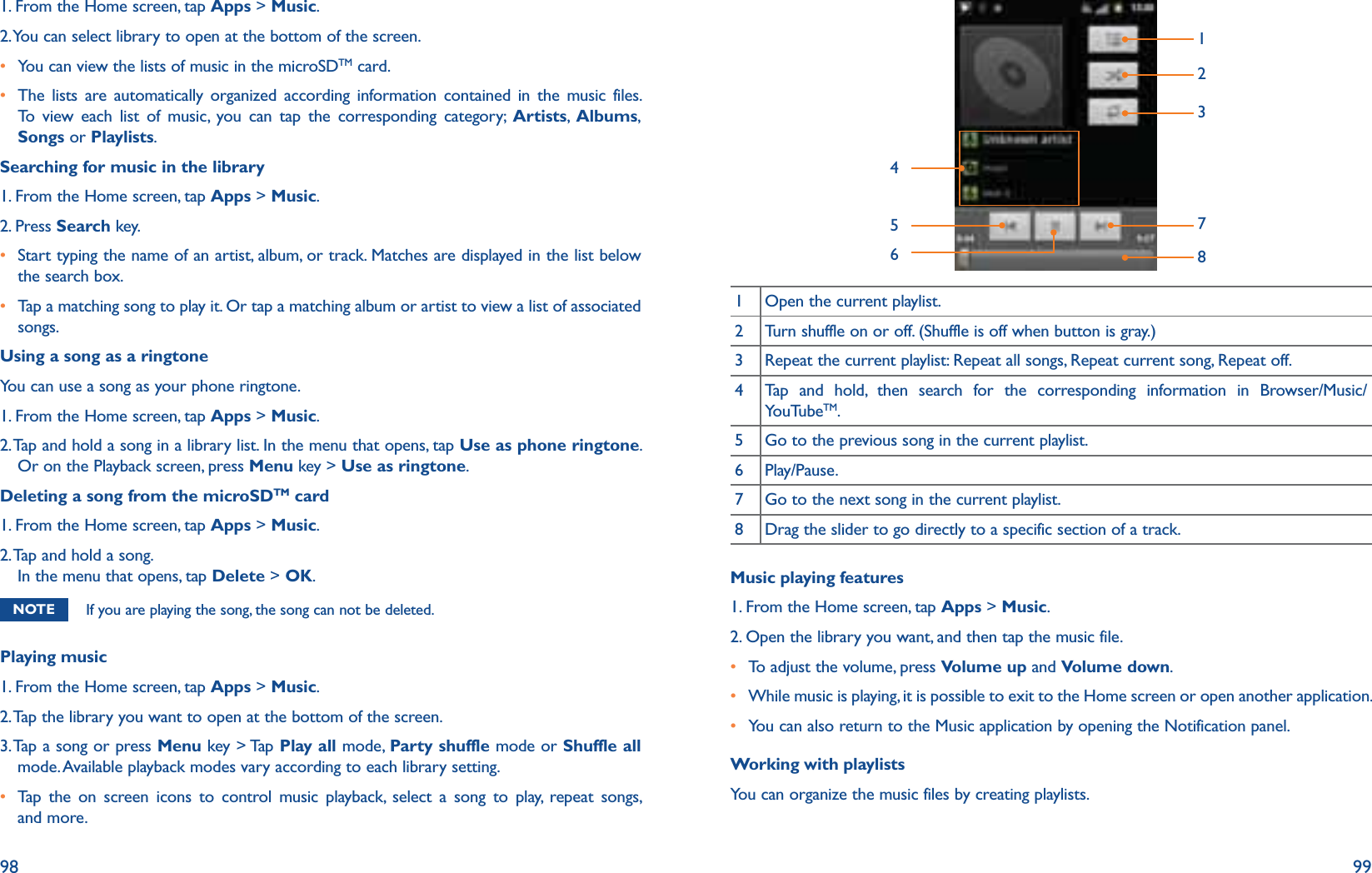 98 991. From the Home screen, tap Apps &gt; Music.2. You can select library to open at the bottom of the screen.r  You can view the lists of music in the microSDTM card.r  The lists are automatically organized according information contained in the music files. To view each list of music, you can tap the corresponding category; Artists,  Albums, Songs or Playlists.Searching for music in the library1. From the Home screen, tap Apps &gt; Music.2. Press Search key.r  Start typing the name of an artist, album, or track. Matches are displayed in the list below the search box.r  Tap a matching song to play it. Or tap a matching album or artist to view a list of associated songs.Using a song as a ringtoneYou can use a song as your phone ringtone.1. From the Home screen, tap Apps &gt; Music.2.  Tap and hold a song in a library list. In the menu that opens, tap Use as phone ringtone. Or on the Playback screen, press Menu key &gt; Use as ringtone. Deleting a song from the microSDTM card1. From the Home screen, tap Apps &gt; Music.2.  Tap and hold a song. In the menu that opens, tap Delete &gt; OK. NOTE If you are playing the song, the song can not be deleted.Playing music1. From the Home screen, tap Apps &gt; Music.2. Tap the library you want to open at the bottom of the screen.3.  Tap a song or press Menu key &gt; Tap Play all mode, Party shuffle mode or Shuffle all mode. Available playback modes vary according to each library setting.r Tap the on screen icons to control music playback, select a song to play, repeat songs, and more.145623781 Open the current playlist.2 Turn shuffle on or off. (Shuffle is off when button is gray.)3 Repeat the current playlist: Repeat all songs, Repeat current song, Repeat off.4 Tap and hold, then search for the corresponding information in Browser/Music/YouTubeTM.5 Go to the previous song in the current playlist.6 Play/Pause.7 Go to the next song in the current playlist.8 Drag the slider to go directly to a specific section of a track.Music playing features1. From the Home screen, tap Apps &gt; Music.2. Open the library you want, and then tap the music file.r  To adjust the volume, press Volume up and Volume down. r  While music is playing, it is possible to exit to the Home screen or open another application.r  You can also return to the Music application by opening the Notification panel.Working with playlistsYou can organize the music files by creating playlists.