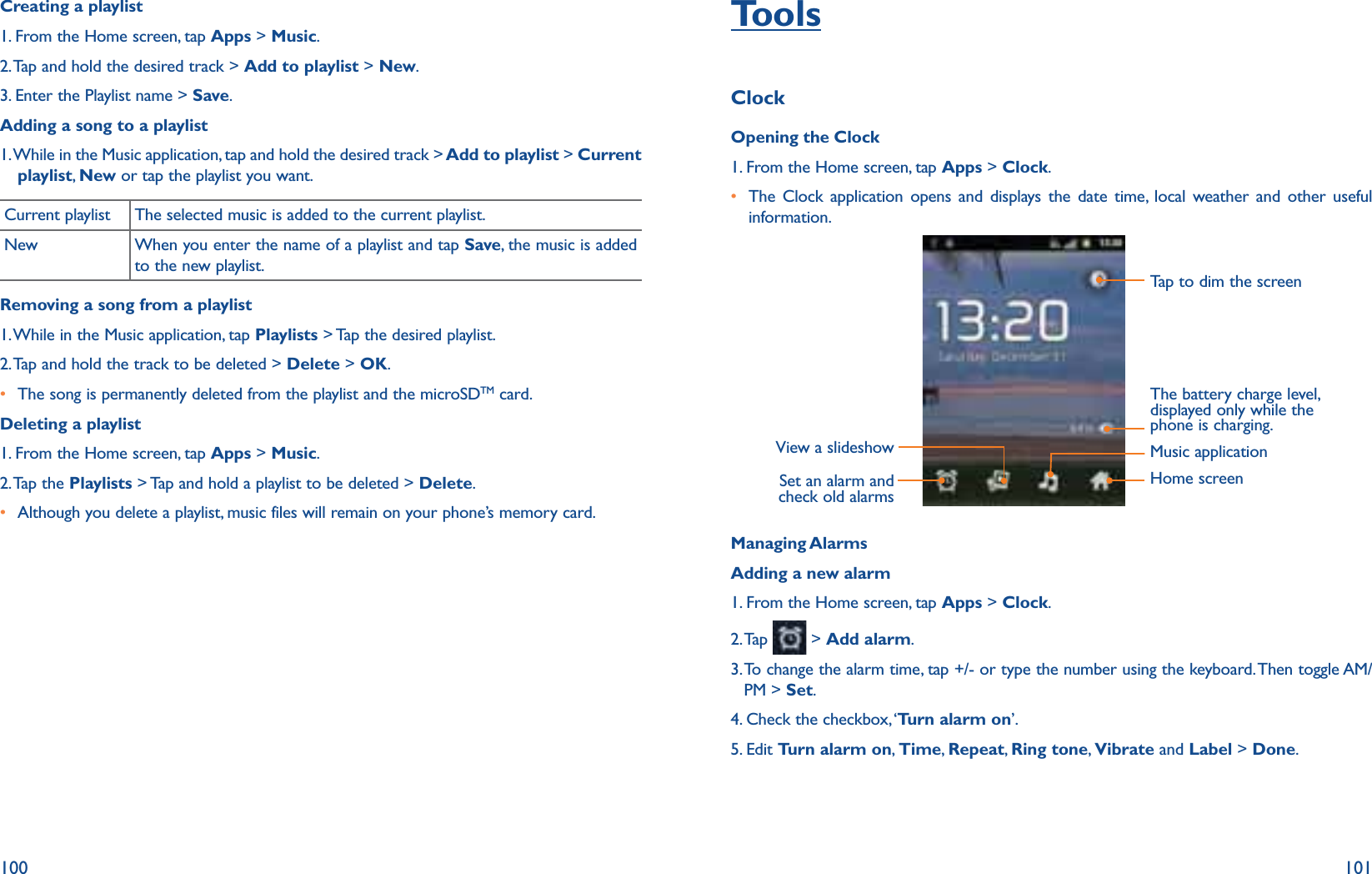 100 101Creating a playlist1. From the Home screen, tap Apps &gt; Music.2. Tap and hold the desired track &gt; Add to playlist &gt; New.3. Enter the Playlist name &gt; Save.Adding a song to a playlist1.  While in the Music application, tap and hold the desired track &gt; Add to playlist &gt; Current playlist,  New or tap the playlist you want.Current playlist The selected music is added to the current playlist. New When you enter the name of a playlist and tap Save, the music is added to the new playlist.Removing a song from a playlist1. While in the Music application, tap Playlists &gt; Tap the desired playlist.2. Tap and hold the track to be deleted &gt; Delete &gt; OK.r The song is permanently deleted from the playlist and the microSDTM card. Deleting a playlist1. From the Home screen, tap Apps &gt; Music.2. Tap  the  Playlists &gt; Tap and hold a playlist to be deleted &gt; Delete.r Although you delete a playlist, music files will remain on your phone’s memory card.ToolsClockOpening the Clock1. From the Home screen, tap Apps &gt; Clock.r  The Clock application opens and displays the date time, local weather and other useful information.Tap to dim the screenSet an alarm and check old alarmsView a slideshow Music applicationHome screenThe battery charge level, displayed only while the phone is charging.Managing AlarmsAdding a new alarm1. From the Home screen, tap Apps &gt; Clock.2. Tap   &gt; Add alarm.3.  To change the alarm time, tap +/- or type the number using the keyboard. Then toggle AM/PM &gt; Set.4. Check the checkbox, ‘Turn alarm on’.5. Edit Turn alarm on, Time,  Repeat, Ring tone,  Vibrate and Label &gt; Done.