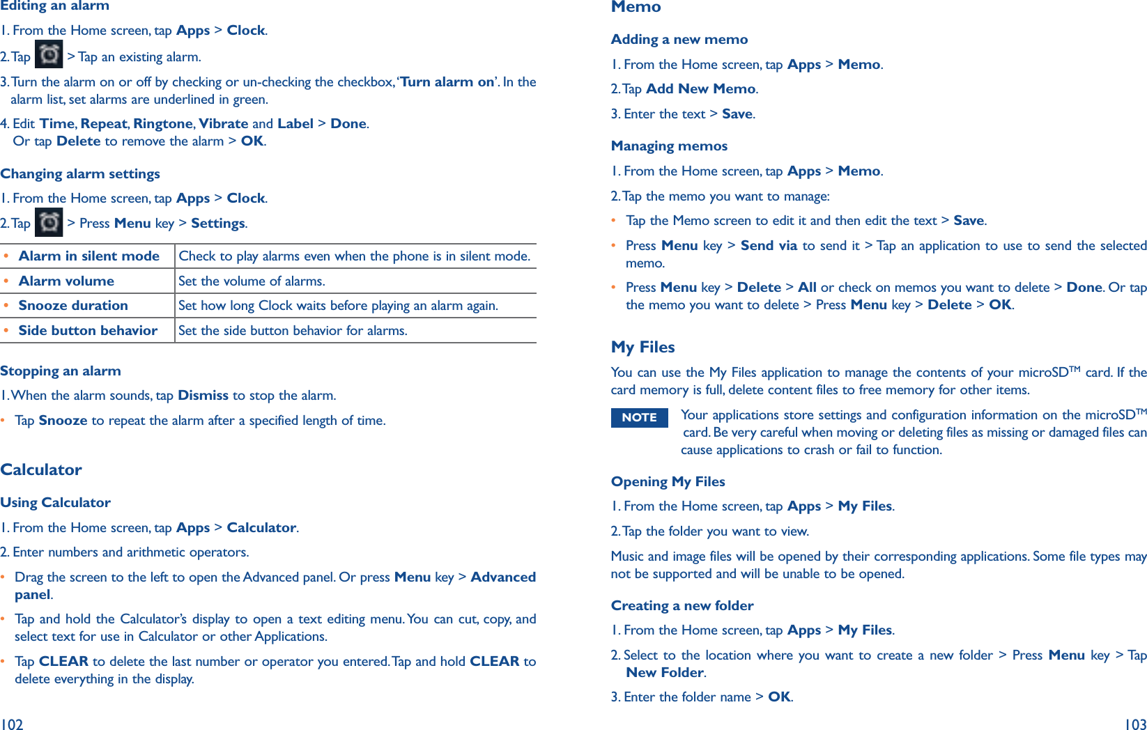 102 103Editing an alarm1. From the Home screen, tap Apps &gt; Clock.2. Tap   &gt; Tap an existing alarm.3.  Turn the alarm on or off by checking or un-checking the checkbox, ‘Turn alarm on’. In the alarm list, set alarms are underlined in green.4.  Edit Time,  Repeat,  Ringtone, Vibrate and Label &gt; Done. Or tap Delete to remove the alarm &gt; OK.Changing alarm settings1. From the Home screen, tap Apps &gt; Clock.2. Tap   &gt; Press Menu key &gt; Settings.r Alarm in silent mode Check to play alarms even when the phone is in silent mode.r Alarm volume Set the volume of alarms.r Snooze duration Set how long Clock waits before playing an alarm again.r Side button behavior Set the side button behavior for alarms.Stopping an alarm1. When the alarm sounds, tap Dismiss to stop the alarm. r Tap   Snooze to repeat the alarm after a specified length of time.Calculator Using Calculator1. From the Home screen, tap Apps &gt; Calculator.2. Enter numbers and arithmetic operators.r  Drag the screen to the left to open the Advanced panel. Or press Menu key &gt; Advanced panel.r  Tap and hold the Calculator’s display to open a text editing menu. You can cut, copy, and select text for use in Calculator or other Applications. r  Tap   CLEAR to delete the last number or operator you entered. Tap and hold CLEAR to delete everything in the display.MemoAdding a new memo1. From the Home screen, tap Apps &gt; Memo.2. Tap  Add New Memo.3. Enter the text &gt; Save.Managing memos1. From the Home screen, tap Apps &gt; Memo.2. Tap the memo you want to manage:r Tap the Memo screen to edit it and then edit the text &gt; Save.r Press Menu key &gt; Send via to send it &gt; Tap an application to use to send the selected memo.r  Press Menu key &gt; Delete &gt; All or check on memos you want to delete &gt; Done. Or tap the memo you want to delete &gt; Press Menu key &gt; Delete &gt; OK.My FilesYou can use the My Files application to manage the contents of your microSDTM card. If the card memory is full, delete content files to free memory for other items. NOTE  Your applications store settings and configuration information on the microSDTM card. Be very careful when moving or deleting files as missing or damaged files can cause applications to crash or fail to function.Opening My Files1. From the Home screen, tap Apps &gt; My Files.2. Tap the folder you want to view.Music and image files will be opened by their corresponding applications. Some file types may not be supported and will be unable to be opened. Creating a new folder1. From the Home screen, tap Apps &gt; My Files.2.  Select to the location where you want to create a new folder &gt; Press Menu key &gt; Tap New Folder.3. Enter the folder name &gt; OK.