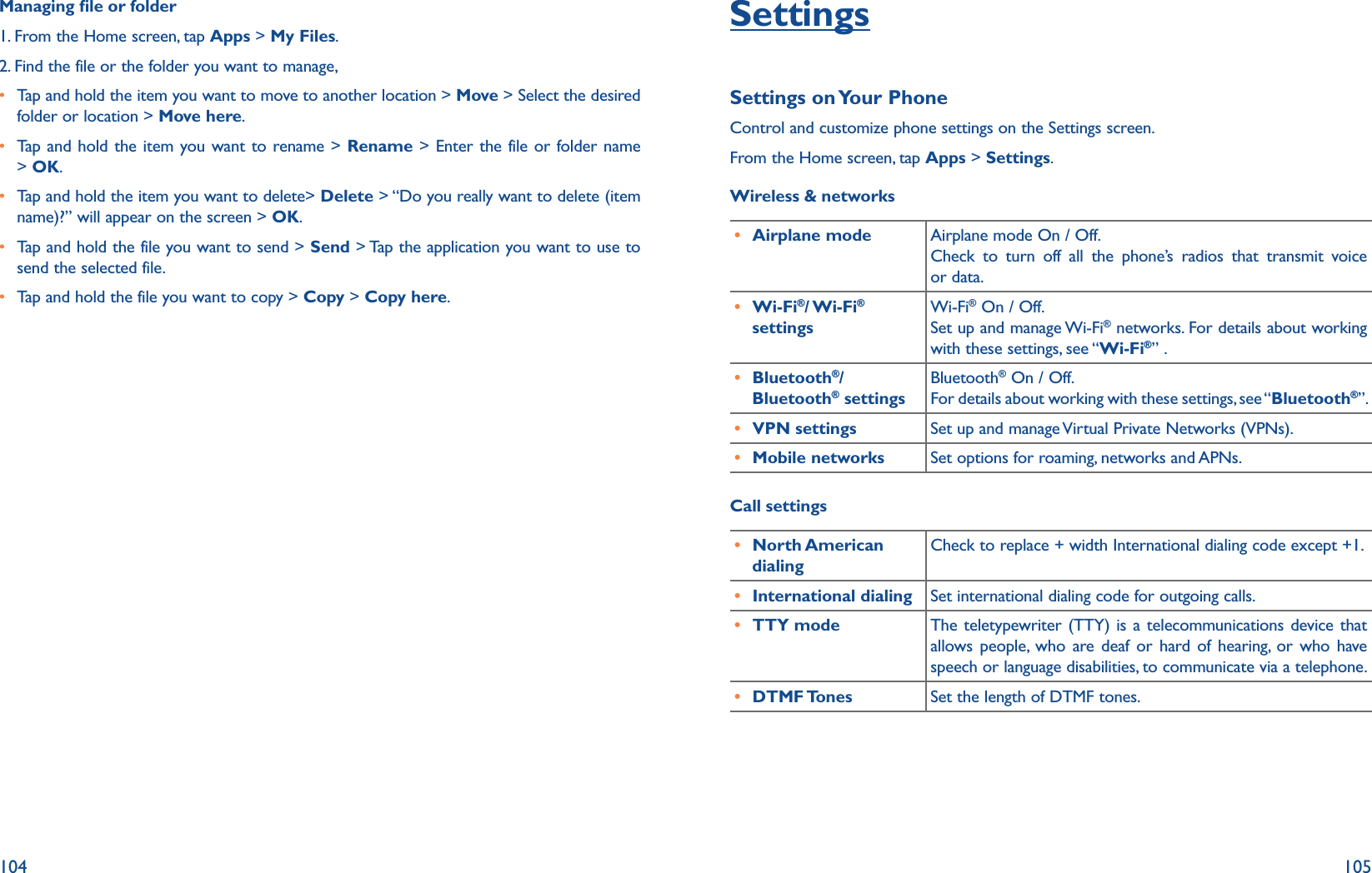 104 105Managing le or folder1. From the Home screen, tap Apps &gt; My Files.2.  Find the file or the folder you want to manage,r  Tap and hold the item you want to move to another location &gt; Move &gt; Select the desired folder or location &gt; Move here.r  Tap and hold the item you want to rename &gt; Rename &gt; Enter the file or folder name &gt; OK.r  Tap and hold the item you want to delete&gt; Delete &gt; “Do you really want to delete (item name)?” will appear on the screen &gt; OK.r  Tap and hold the file you want to send &gt; Send &gt; Tap the application you want to use to send the selected file.r  Tap and hold the file you want to copy &gt; Copy &gt; Copy here.SettingsSettings on Your PhoneControl and customize phone settings on the Settings screen.From the Home screen, tap Apps &gt; Settings.Wireless &amp; networks r Airplane mode Airplane mode On / Off. Check to turn off all the phone’s radios that transmit voice or data.r Wi-Fi®/ Wi-Fi® settingsWi-Fi® On / Off. Set up and manage Wi-Fi® networks. For details about working with these settings, see “Wi-Fi®” .r Bluetooth®/ Bluetooth® settingsBluetooth® On / Off. For details about working with these settings, see “Bluetooth®”. r VPN settings Set up and manage Virtual Private Networks (VPNs).r Mobile networks Set options for roaming, networks and APNs.Call settings r North American dialingCheck to replace + width International dialing code except +1.r International dialing Set international dialing code for outgoing calls.  r TTY mode The teletypewriter (TTY) is a telecommunications device that allows people, who are deaf or hard of hearing, or who have speech or language disabilities, to communicate via a telephone.r DTMF Tones Set the length of DTMF tones.