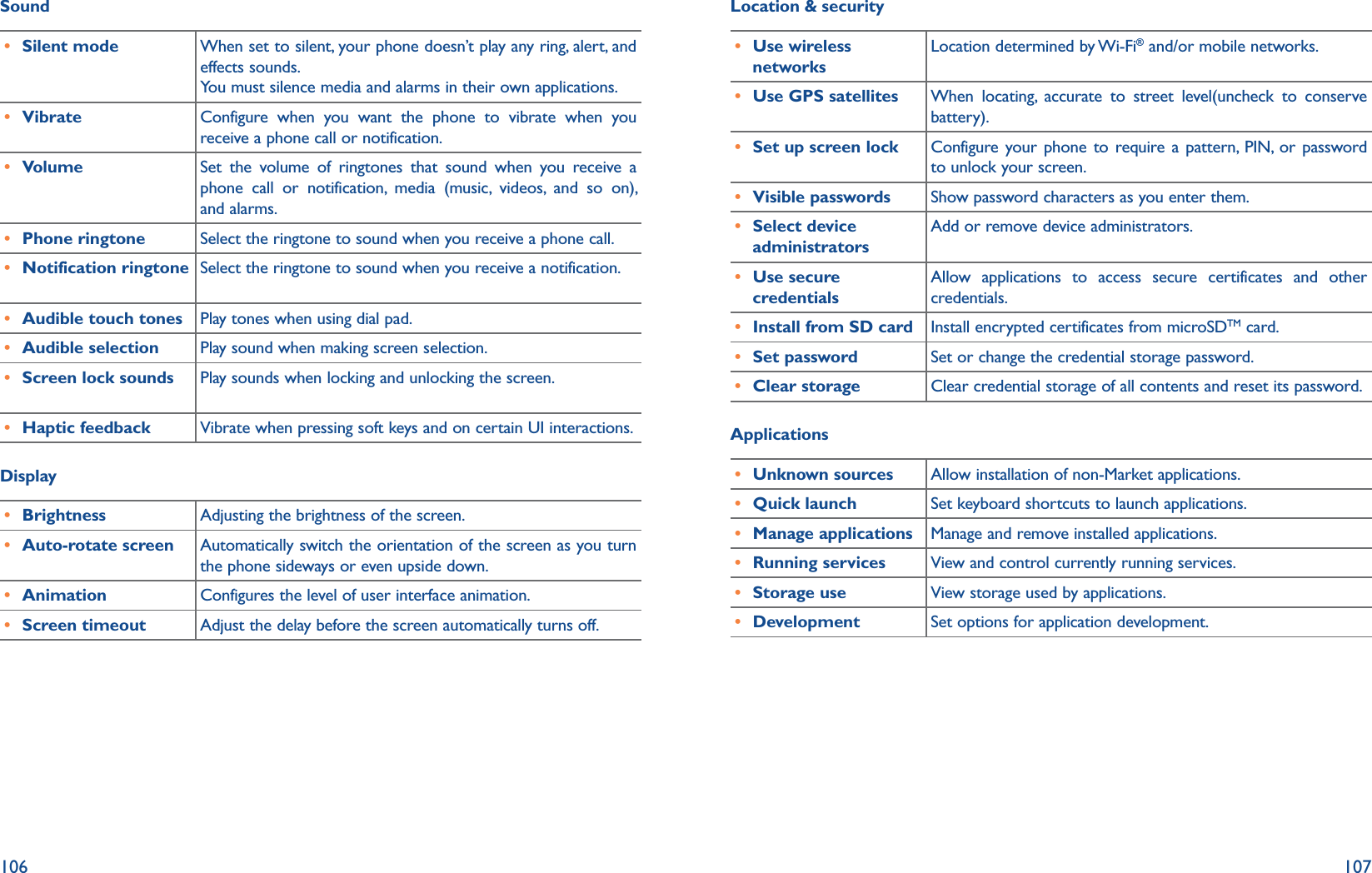106 107Sound r Silent mode When set to silent, your phone doesn’t play any ring, alert, and effects sounds.You must silence media and alarms in their own applications.r Vibrate Configure when you want the phone to vibrate when you receive a phone call or notification.r Volume Set the volume of ringtones that sound when you receive a phone call or notification, media (music, videos, and so on), and alarms.r Phone ringtone Select the ringtone to sound when you receive a phone call.r Notification ringtone Select the ringtone to sound when you receive a notification.r Audible touch tones Play tones when using dial pad.r Audible selection Play sound when making screen selection.r Screen lock sounds Play sounds when locking and unlocking the screen.r Haptic feedback Vibrate when pressing soft keys and on certain UI interactions.Display r Brightness Adjusting the brightness of the screen.r Auto-rotate screen Automatically switch the orientation of the screen as you turn the phone sideways or even upside down.r Animation Configures the level of user interface animation.r Screen timeout Adjust the delay before the screen automatically turns off.Location &amp; security r Use wireless networksLocation determined by Wi-Fi® and/or mobile networks.r Use GPS satellites When locating, accurate to street level(uncheck to conserve battery).r Set up screen lock Configure your phone to require a pattern, PIN, or password to unlock your screen.r Visible passwords Show password characters as you enter them.r Select device administratorsAdd or remove device administrators.r Use secure credentialsAllow applications to access secure certificates and other credentials.r Install from SD card Install encrypted certificates from microSDTM card.r Set password Set or change the credential storage password.r Clear storage Clear credential storage of all contents and reset its password.Applications r Unknown sources Allow installation of non-Market applications.r Quick launch Set keyboard shortcuts to launch applications.r Manage applications Manage and remove installed applications.r Running services View and control currently running services.r Storage use View storage used by applications.r Development Set options for application development.