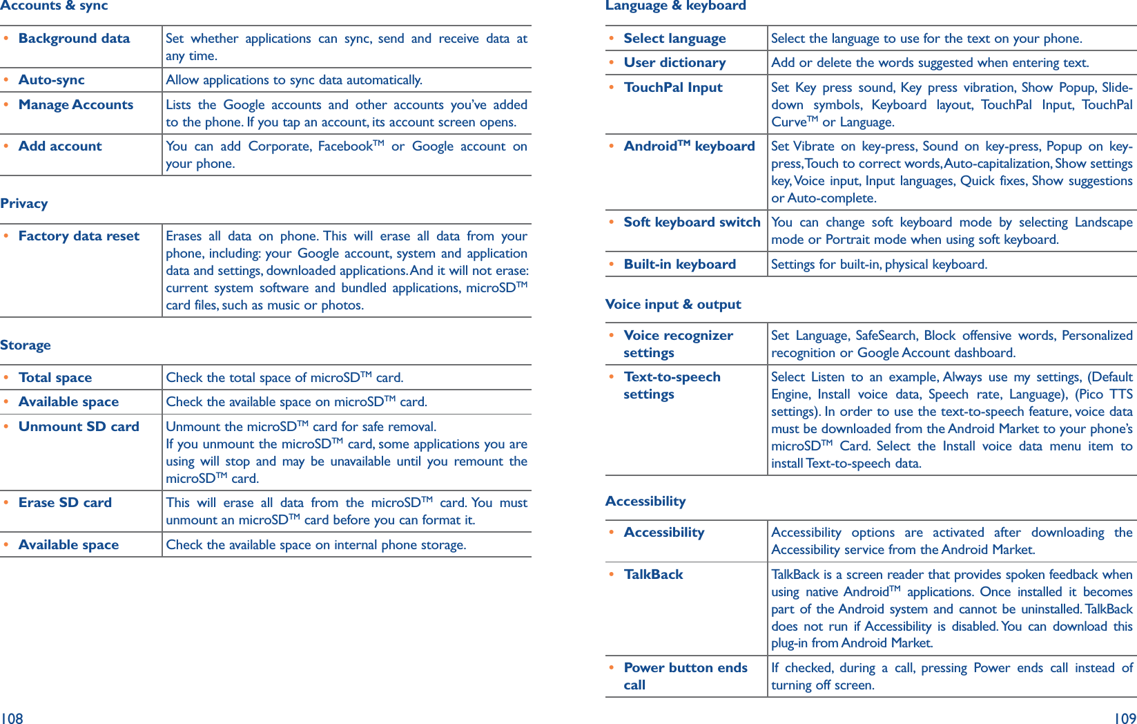 108 109Accounts &amp; sync r Background data Set whether applications can sync, send and receive data at any time.r Auto-sync Allow applications to sync data automatically.r Manage Accounts Lists the Google accounts and other accounts you’ve added to the phone. If you tap an account, its account screen opens.r Add account You can add Corporate, FacebookTM or Google account on your phone.Privacy r Factory data reset Erases all data on phone. This will erase all data from your phone, including: your Google account, system and application data and settings, downloaded applications. And it will not erase: current system software and bundled applications, microSDTM card files, such as music or photos.Storager Total space Check the total space of microSDTM card.r Available space Check the available space on microSDTM card.r Unmount SD card Unmount the microSDTM card for safe removal.If you unmount the microSDTM card, some applications you are using will stop and may be unavailable until you remount the microSDTM card.r Erase SD card This will erase all data from the microSDTM card. You must unmount an microSDTM card before you can format it.r Available space Check the available space on internal phone storage.Language &amp; keyboard r Select language Select the language to use for the text on your phone.r User dictionary Add or delete the words suggested when entering text.r TouchPal Input Set Key press sound, Key press vibration, Show Popup, Slide-down symbols, Keyboard layout, TouchPal Input, TouchPal CurveTM or Language.r AndroidTM keyboard Set Vibrate on key-press, Sound on key-press, Popup on key-press, Touch to correct words, Auto-capitalization, Show settings key, Voice input, Input languages, Quick fixes, Show suggestions or Auto-complete.r Soft keyboard switch You can change soft keyboard mode by selecting Landscape mode or Portrait mode when using soft keyboard.r Built-in keyboard Settings for built-in, physical keyboard.Voice input &amp; output r Voice recognizer settingsSet Language, SafeSearch, Block offensive words, Personalized recognition or Google Account dashboard.r Text-to-speech settingsSelect Listen to an example, Always use my settings, (Default Engine, Install voice data, Speech rate, Language), (Pico TTS settings). In order to use the text-to-speech feature, voice data must be downloaded from the Android Market to your phone’s microSDTM Card. Select the Install voice data menu item to install Text-to-speech  data.Accessibility r Accessibility Accessibility options are activated after downloading the Accessibility service from the Android Market.r TalkBack TalkBack is a screen reader that provides spoken feedback when using native AndroidTM applications. Once installed it becomes part of the Android system and cannot be uninstalled. TalkBack does not run if Accessibility is disabled. You can download this plug-in from Android Market.r Power button ends callIf checked, during a call, pressing Power ends call instead of turning off screen.