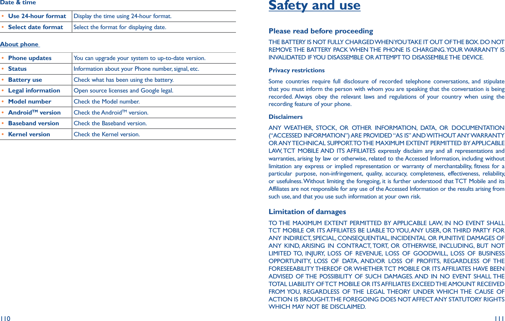 110 111Date &amp; time r Use 24-hour format Display the time using 24-hour format.r Select date format Select the format for displaying date.About phone r Phone updates You can upgrade your system to up-to-date version.r Status Information about your Phone number, signal, etc.r Battery use Check what has been using the battery.r Legal information Open source licenses and Google legal.r Model number Check the Model number.r AndroidTM version Check the AndroidTM version.r Baseband version Check the Baseband version.r Kernel version Check the Kernel version.Safety and usePlease read before proceedingTHE BATTERY IS NOT FULLY CHARGED WHEN YOU TAKE IT OUT OF THE BOX. DO NOT REMOVE THE BATTERY PACK WHEN THE PHONE IS CHARGING. YOUR WARRANTY IS INVALIDATED IF YOU DISASSEMBLE OR ATTEMPT TO DISASSEMBLE THE DEVICE.Privacy restrictionsSome countries require full disclosure of recorded telephone conversations, and stipulate that you must inform the person with whom you are speaking that the conversation is being recorded. Always obey the relevant laws and regulations of your country when using the recording feature of your phone.DisclaimersANY WEATHER, STOCK, OR OTHER INFORMATION, DATA, OR DOCUMENTATION (“ACCESSED  INFORMATION”) ARE PROVIDED “AS IS” AND WITHOUT ANY WARRANTY OR ANY TECHNICAL SUPPORT. TO THE MAXIMUM EXTENT PERMITTED BY APPLICABLE LAW, TCT MOBILE AND ITS AFFILIATES expressly disclaim any and all representations and warranties, arising by law or otherwise, related to the Accessed Information, including without limitation any express or implied representation or warranty of merchantability, fitness for a particular purpose, non-infringement, quality, accuracy, completeness, effectiveness, reliability, or usefulness. Without limiting the foregoing, it is further understood that TCT Mobile and its Affiliates are not responsible for any use of the Accessed Information or the results arising from such use, and that you use such information at your own risk.Limitation of damagesTO THE MAXIMUM EXTENT PERMITTED BY APPLICABLE LAW, IN NO EVENT SHALL TCT MOBILE OR ITS AFFILIATES BE LIABLE TO YOU, ANY USER, OR THIRD PARTY FOR ANY INDIRECT, SPECIAL, CONSEQUENTIAL, INCIDENTAL OR PUNITIVE DAMAGES OF ANY KIND, ARISING IN CONTRACT, TORT, OR OTHERWISE, INCLUDING, BUT NOT LIMITED TO, INJURY, LOSS OF REVENUE, LOSS OF GOODWILL, LOSS OF BUSINESS OPPORTUNITY, LOSS OF DATA, AND/OR LOSS OF PROFITS, REGARDLESS OF THE FORESEEABILITY THEREOF OR WHETHER TCT MOBILE OR ITS AFFILIATES HAVE BEEN ADVISED OF THE POSSIBILITY OF SUCH DAMAGES. AND IN NO EVENT SHALL THE TOTAL LIABILITY OF TCT MOBILE OR ITS AFFILIATES EXCEED THE AMOUNT RECEIVED FROM YOU, REGARDLESS OF THE LEGAL THEORY UNDER WHICH THE CAUSE OF ACTION IS BROUGHT. THE FOREGOING DOES NOT AFFECT ANY STATUTORY RIGHTS WHICH MAY NOT BE DISCLAIMED.