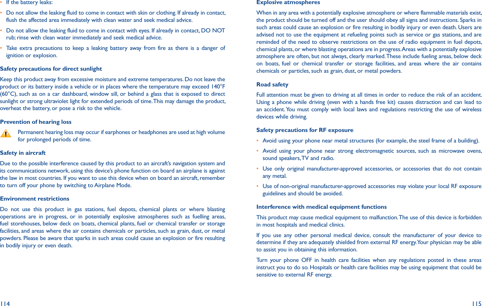 114 115r If the battery leaks:r Do not allow the leaking fluid to come in contact with skin or clothing. If already in contact, flush the affected area immediately with clean water and seek medical advice.r Do not allow the leaking fluid to come in contact with eyes. If already in contact, DO NOT rub; rinse with clean water immediately and seek medical advice.r Take extra precautions to keep a leaking battery away from fire as there is a danger of ignition or explosion.Safety precautions for direct sunlightKeep this product away from excessive moisture and extreme temperatures. Do not leave the product or its battery inside a vehicle or in places where the temperature may exceed 140°F (60°C), such as on a car dashboard, window sill, or behind a glass that is exposed to direct sunlight or strong ultraviolet light for extended periods of time. This may damage the product, overheat the battery, or pose a risk to the vehicle.Prevention of hearing loss Permanent hearing loss may occur if earphones or headphones are used at high volume for prolonged periods of time.Safety in aircraftDue to the possible interference caused by this product to an aircraft’s navigation system and its communications network, using this device’s phone function on board an airplane is against the law in most countries. If you want to use this device when on board an aircraft, remember to turn off your phone by switching to Airplane Mode.Environment restrictionsDo not use this product in gas stations, fuel depots, chemical plants or where blasting operations are in progress, or in potentially explosive atmospheres such as fuelling areas, fuel storehouses, below deck on boats, chemical plants, fuel or chemical transfer or storage facilities, and areas where the air contains chemicals or particles, such as grain, dust, or metal powders. Please be aware that sparks in such areas could cause an explosion or fire resulting in bodily injury or even death.Explosive atmospheresWhen in any area with a potentially explosive atmosphere or where flammable materials exist, the product should be turned off and the user should obey all signs and instructions. Sparks in such areas could cause an explosion or fire resulting in bodily injury or even death. Users are advised not to use the equipment at refueling points such as service or gas stations, and are reminded of the need to observe restrictions on the use of radio equipment in fuel depots, chemical plants, or where blasting operations are in progress. Areas with a potentially explosive atmosphere are often, but not always, clearly marked. These include fueling areas, below deck on boats, fuel or chemical transfer or storage facilities, and areas where the air contains chemicals or particles, such as grain, dust, or metal powders.Road safetyFull attention must be given to driving at all times in order to reduce the risk of an accident. Using a phone while driving (even with a hands free kit) causes distraction and can lead to an accident. You must comply with local laws and regulations restricting the use of wireless devices while driving.Safety precautions for RF exposurer Avoid using your phone near metal structures (for example, the steel frame of a building).r Avoid using your phone near strong electromagnetic sources, such as microwave ovens, sound speakers, TV and radio.r Use only original manufacturer-approved accessories, or accessories that do not contain any metal.r Use of non-original manufacturer-approved accessories may violate your local RF exposure guidelines and should be avoided.Interference with medical equipment functionsThis product may cause medical equipment to malfunction. The use of this device is forbidden in most hospitals and medical clinics. If you use any other personal medical device, consult the manufacturer of your device to determine if they are adequately shielded from external RF energy. Your physician may be able to assist you in obtaining this information.Turn your phone OFF in health care facilities when any regulations posted in these areas instruct you to do so. Hospitals or health care facilities may be using equipment that could be sensitive to external RF energy.